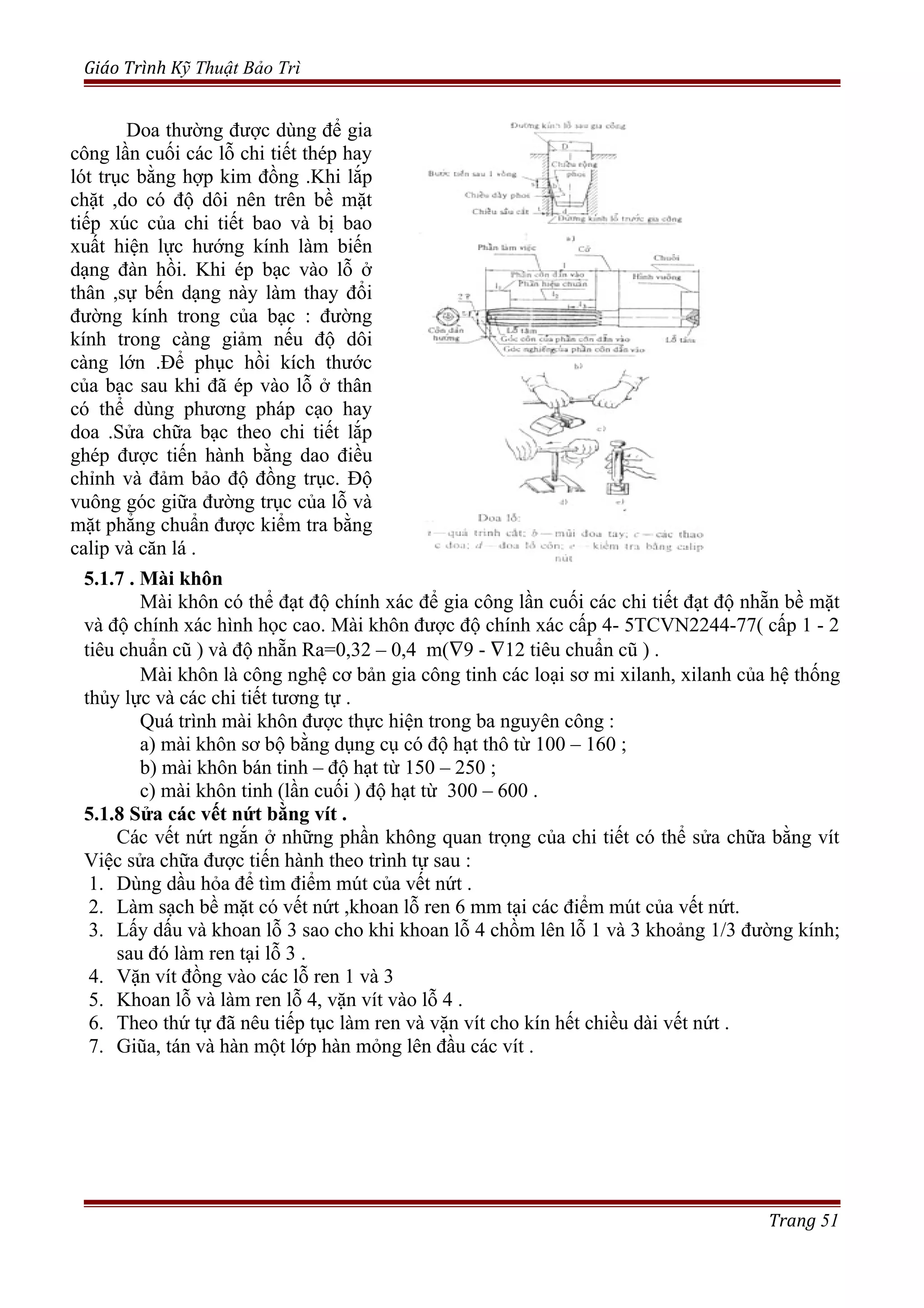 Giáo Trình Kỹ Thuật Bảo Trì
5.1.7 . Mài khôn
Mài khôn có thể đạt độ chính xác để gia công lần cuối các chi tiết đạt độ nhẵn bề mặt
và độ chính xác hình học cao. Mài khôn được độ chính xác cấp 4- 5TCVN2244-77( cấp 1 - 2
tiêu chuẩn cũ ) và độ nhẵn Ra=0,32 – 0,4 m(∇9 - ∇12 tiêu chuẩn cũ ) .
Mài khôn là công nghệ cơ bản gia công tinh các loại sơ mi xilanh, xilanh của hệ thống
thủy lực và các chi tiết tương tự .
Quá trình mài khôn được thực hiện trong ba nguyên công :
a) mài khôn sơ bộ bằng dụng cụ có độ hạt thô từ 100 – 160 ;
b) mài khôn bán tinh – độ hạt từ 150 – 250 ;
c) mài khôn tinh (lần cuối ) độ hạt từ 300 – 600 .
5.1.8 Sửa các vết nứt bằng vít .
Các vết nứt ngắn ở những phần không quan trọng của chi tiết có thể sửa chữa bằng vít
Việc sửa chữa được tiến hành theo trình tự sau :
1. Dùng dầu hỏa để tìm điểm mút của vết nứt .
2. Làm sạch bề mặt có vết nứt ,khoan lỗ ren 6 mm tại các điểm mút của vết nứt.
3. Lấy dấu và khoan lỗ 3 sao cho khi khoan lỗ 4 chồm lên lỗ 1 và 3 khoảng 1/3 đường kính;
sau đó làm ren tại lỗ 3 .
4. Vặn vít đồng vào các lỗ ren 1 và 3
5. Khoan lỗ và làm ren lỗ 4, vặn vít vào lỗ 4 .
6. Theo thứ tự đã nêu tiếp tục làm ren và vặn vít cho kín hết chiều dài vết nứt .
7. Giũa, tán và hàn một lớp hàn mỏng lên đầu các vít .
Trang 51
Doa thường được dùng để gia
công lần cuối các lỗ chi tiết thép hay
lót trục bằng hợp kim đồng .Khi lắp
chặt ,do có độ dôi nên trên bề mặt
tiếp xúc của chi tiết bao và bị bao
xuất hiện lực hướng kính làm biến
dạng đàn hồi. Khi ép bạc vào lỗ ở
thân ,sự bến dạng này làm thay đổi
đường kính trong của bạc : đường
kính trong càng giảm nếu độ dôi
càng lớn .Để phục hồi kích thước
của bạc sau khi đã ép vào lỗ ở thân
có thể dùng phương pháp cạo hay
doa .Sửa chữa bạc theo chi tiết lắp
ghép được tiến hành bằng dao điều
chỉnh và đảm bảo độ đồng trục. Độ
vuông góc giữa đường trục của lỗ và
mặt phẳng chuẩn được kiểm tra bằng
calip và căn lá .
 