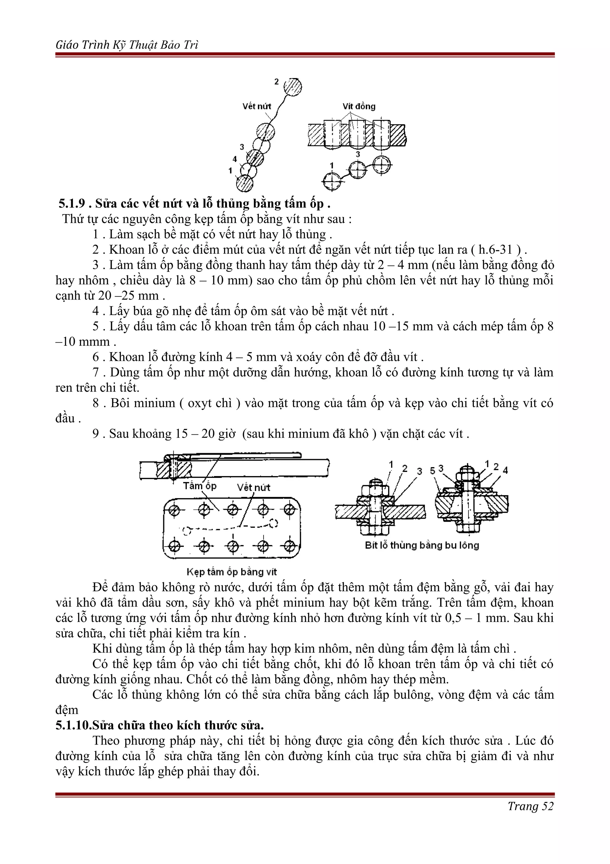 Giáo Trình Kỹ Thuật Bảo Trì
5.1.9 . Sửa các vết nứt và lỗ thủng bằng tấm ốp .
Thứ tự các nguyên công kẹp tấm ốp bằng vít như sau :
1 . Làm sạch bề mặt có vết nứt hay lỗ thủng .
2 . Khoan lỗ ở các điểm mút của vết nứt để ngăn vết nứt tiếp tục lan ra ( h.6-31 ) .
3 . Làm tấm ốp bằng đồng thanh hay tấm thép dày từ 2 – 4 mm (nếu làm bằng đồng đỏ
hay nhôm , chiều dày là 8 – 10 mm) sao cho tấm ốp phủ chồm lên vết nứt hay lỗ thủng mỗi
cạnh từ 20 –25 mm .
4 . Lấy búa gõ nhẹ để tấm ốp ôm sát vào bề mặt vết nứt .
5 . Lấy dấu tâm các lỗ khoan trên tấm ốp cách nhau 10 –15 mm và cách mép tấm ốp 8
–10 mmm .
6 . Khoan lỗ đường kính 4 – 5 mm và xoáy côn để đỡ đầu vít .
7 . Dùng tấm ốp như một dưỡng dẫn hướng, khoan lỗ có đường kính tương tự và làm
ren trên chi tiết.
8 . Bôi minium ( oxyt chì ) vào mặt trong của tấm ốp và kẹp vào chi tiết bằng vít có
đầu .
9 . Sau khoảng 15 – 20 giờ (sau khi minium đã khô ) vặn chặt các vít .
Để đảm bảo không rò nước, dưới tấm ốp đặt thêm một tấm đệm bằng gỗ, vải đai hay
vải khô đã tẩm dầu sơn, sấy khô và phết minium hay bột kẽm trắng. Trên tấm đệm, khoan
các lỗ tương ứng với tấm ốp như đường kính nhỏ hơn đường kính vít từ 0,5 – 1 mm. Sau khi
sửa chữa, chi tiết phải kiểm tra kín .
Khi dùng tấm ốp là thép tấm hay hợp kim nhôm, nên dùng tấm đệm là tấm chì .
Có thể kẹp tấm ốp vào chi tiết bằng chốt, khi đó lỗ khoan trên tấm ốp và chi tiết có
đường kính giống nhau. Chốt có thể làm bằng đồng, nhôm hay thép mềm.
Các lỗ thủng không lớn có thể sửa chữa bằng cách lắp bulông, vòng đệm và các tấm
đệm
5.1.10.Sửa chữa theo kích thước sửa.
Theo phương pháp này, chi tiết bị hỏng được gia công đến kích thước sửa . Lúc đó
đường kính của lỗ sửa chữa tăng lên còn đường kính của trục sửa chữa bị giảm đi và như
vậy kích thước lắp ghép phải thay đổi.
Trang 52
 