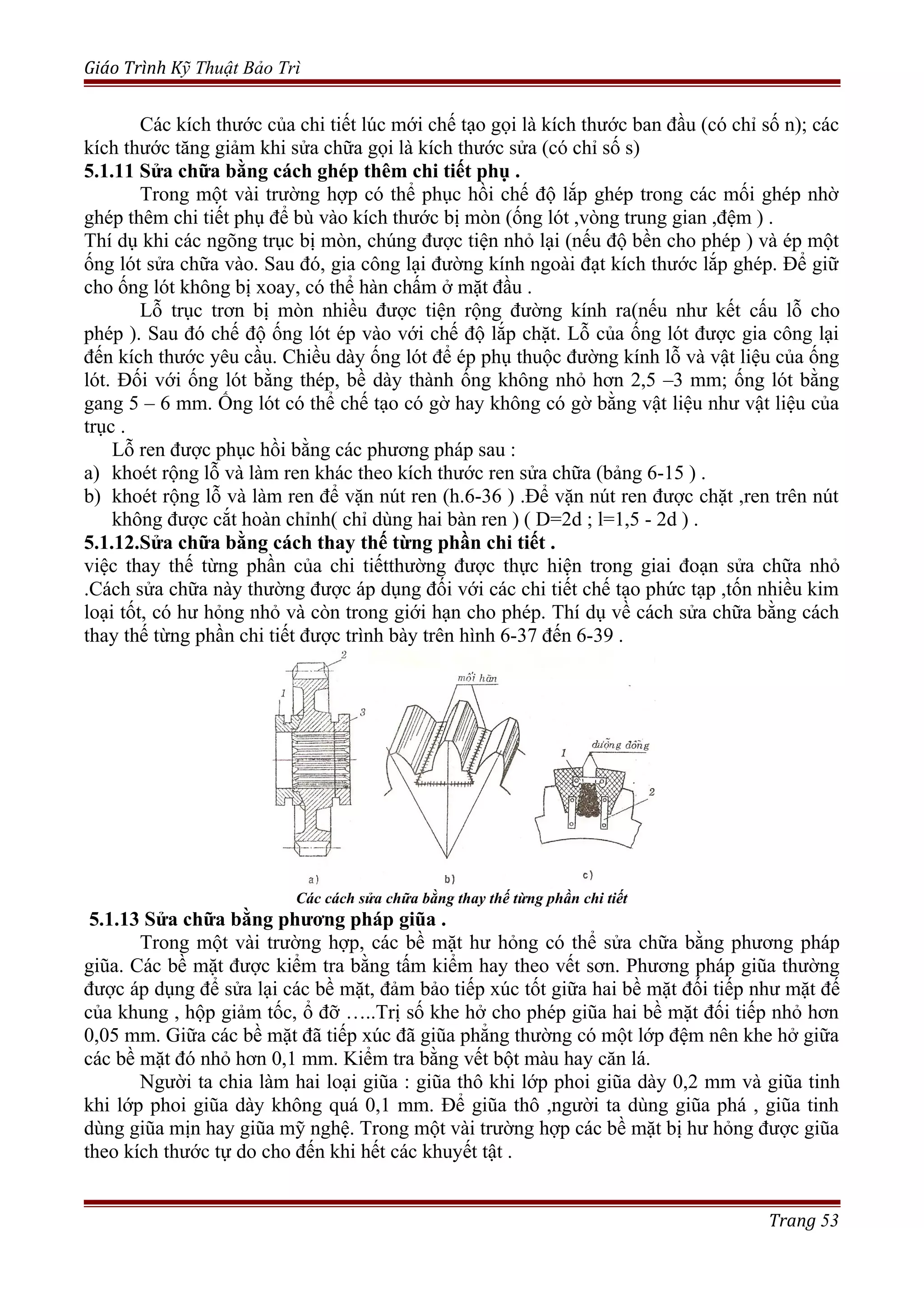Giáo Trình Kỹ Thuật Bảo Trì
Các kích thước của chi tiết lúc mới chế tạo gọi là kích thước ban đầu (có chỉ số n); các
kích thước tăng giảm khi sửa chữa gọi là kích thước sửa (có chỉ số s)
5.1.11 Sửa chữa bằng cách ghép thêm chi tiết phụ .
Trong một vài trường hợp có thể phục hồi chế độ lắp ghép trong các mối ghép nhờ
ghép thêm chi tiết phụ để bù vào kích thước bị mòn (ống lót ,vòng trung gian ,đệm ) .
Thí dụ khi các ngõng trục bị mòn, chúng được tiện nhỏ lại (nếu độ bền cho phép ) và ép một
ống lót sửa chữa vào. Sau đó, gia công lại đường kính ngoài đạt kích thước lắp ghép. Để giữ
cho ống lót không bị xoay, có thể hàn chấm ở mặt đầu .
Lỗ trục trơn bị mòn nhiều được tiện rộng đường kính ra(nếu như kết cấu lỗ cho
phép ). Sau đó chế độ ống lót ép vào với chế độ lắp chặt. Lỗ của ống lót được gia công lại
đến kích thước yêu cầu. Chiều dày ống lót để ép phụ thuộc đường kính lỗ và vật liệu của ống
lót. Đối với ống lót bằng thép, bề dày thành ống không nhỏ hơn 2,5 –3 mm; ống lót bằng
gang 5 – 6 mm. Ống lót có thể chế tạo có gờ hay không có gờ bằng vật liệu như vật liệu của
trục .
Lỗ ren được phục hồi bằng các phương pháp sau :
a) khoét rộng lỗ và làm ren khác theo kích thước ren sửa chữa (bảng 6-15 ) .
b) khoét rộng lỗ và làm ren để vặn nút ren (h.6-36 ) .Để vặn nút ren được chặt ,ren trên nút
không được cắt hoàn chỉnh( chỉ dùng hai bàn ren ) ( D=2d ; l=1,5 - 2d ) .
5.1.12.Sửa chữa bằng cách thay thế từng phần chi tiết .
việc thay thế từng phần của chi tiếtthường được thực hiện trong giai đoạn sửa chữa nhỏ
.Cách sửa chữa này thường được áp dụng đối với các chi tiết chế tạo phức tạp ,tốn nhiều kim
loại tốt, có hư hỏng nhỏ và còn trong giới hạn cho phép. Thí dụ về cách sửa chữa bằng cách
thay thế từng phần chi tiết được trình bày trên hình 6-37 đến 6-39 .
Các cách sửa chữa bằng thay thế từng phần chi tiết
5.1.13 Sửa chữa bằng phương pháp giũa .
Trong một vài trường hợp, các bề mặt hư hỏng có thể sửa chữa bằng phương pháp
giũa. Các bề mặt được kiểm tra bằng tấm kiểm hay theo vết sơn. Phương pháp giũa thường
được áp dụng để sửa lại các bề mặt, đảm bảo tiếp xúc tốt giữa hai bề mặt đối tiếp như mặt đế
của khung , hộp giảm tốc, ổ đỡ …..Trị số khe hở cho phép giũa hai bề mặt đối tiếp nhỏ hơn
0,05 mm. Giữa các bề mặt đã tiếp xúc đã giũa phẳng thường có một lớp đệm nên khe hở giữa
các bề mặt đó nhỏ hơn 0,1 mm. Kiểm tra bằng vết bột màu hay căn lá.
Người ta chia làm hai loại giũa : giũa thô khi lớp phoi giũa dày 0,2 mm và giũa tinh
khi lớp phoi giũa dày không quá 0,1 mm. Để giũa thô ,người ta dùng giũa phá , giũa tinh
dùng giũa mịn hay giũa mỹ nghệ. Trong một vài trường hợp các bề mặt bị hư hỏng được giũa
theo kích thước tự do cho đến khi hết các khuyết tật .
Trang 53
 