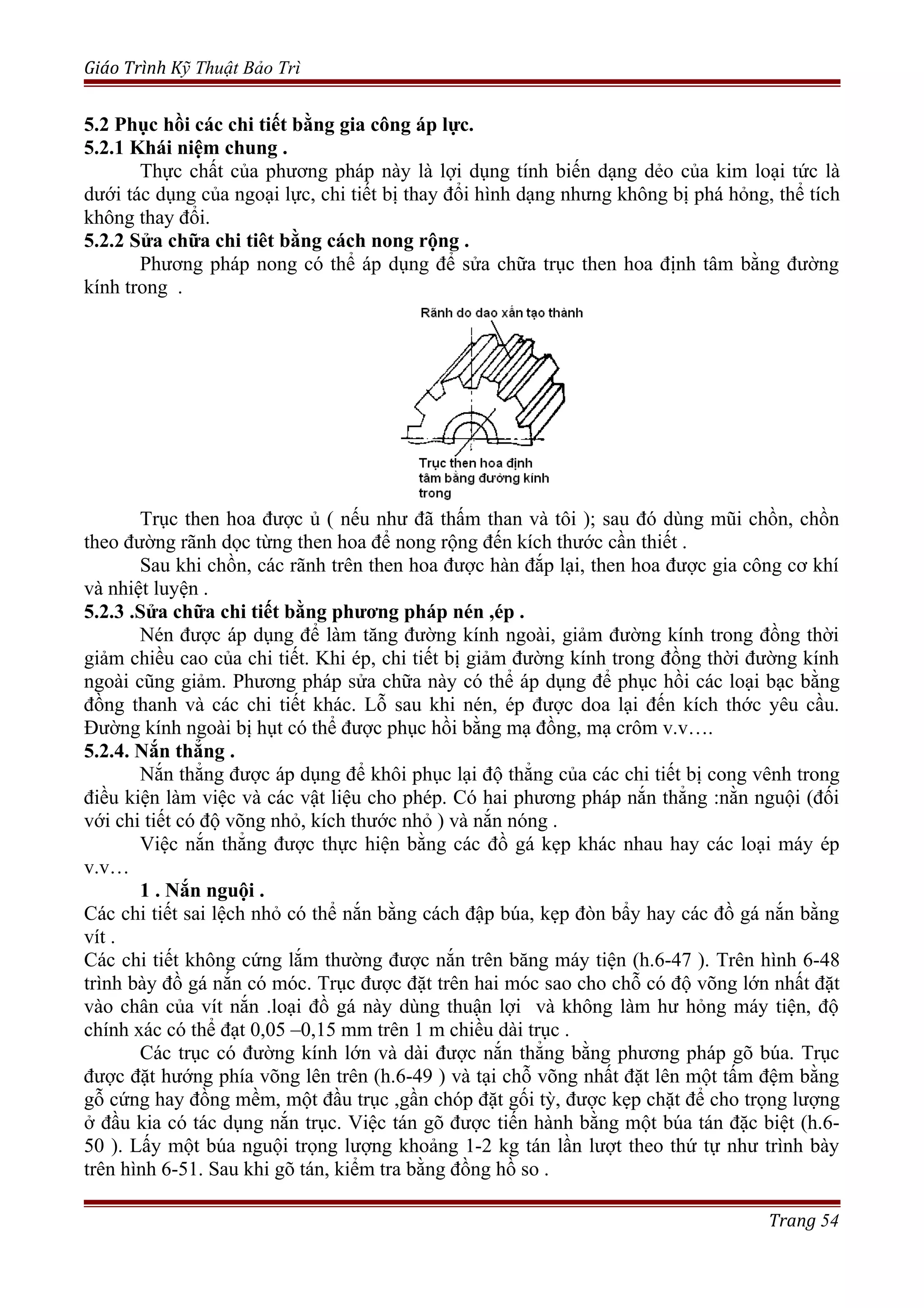 Giáo Trình Kỹ Thuật Bảo Trì
5.2 Phục hồi các chi tiết bằng gia công áp lực.
5.2.1 Khái niệm chung .
Thực chất của phương pháp này là lợi dụng tính biến dạng dẻo của kim loại tức là
dưới tác dụng của ngoại lực, chi tiết bị thay đổi hình dạng nhưng không bị phá hỏng, thể tích
không thay đổi.
5.2.2 Sửa chữa chi tiêt bằng cách nong rộng .
Phương pháp nong có thể áp dụng để sửa chữa trục then hoa định tâm bằng đường
kính trong .
Trục then hoa được ủ ( nếu như đã thấm than và tôi ); sau đó dùng mũi chồn, chồn
theo đường rãnh dọc từng then hoa để nong rộng đến kích thước cần thiết .
Sau khi chồn, các rãnh trên then hoa được hàn đắp lại, then hoa được gia công cơ khí
và nhiệt luyện .
5.2.3 .Sửa chữa chi tiết bằng phương pháp nén ,ép .
Nén được áp dụng để làm tăng đường kính ngoài, giảm đường kính trong đồng thời
giảm chiều cao của chi tiết. Khi ép, chi tiết bị giảm đường kính trong đồng thời đường kính
ngoài cũng giảm. Phương pháp sửa chữa này có thể áp dụng để phục hồi các loại bạc bằng
đồng thanh và các chi tiết khác. Lỗ sau khi nén, ép được doa lại đến kích thớc yêu cầu.
Đường kính ngoài bị hụt có thể được phục hồi bằng mạ đồng, mạ crôm v.v….
5.2.4. Nắn thẳng .
Nắn thẳng được áp dụng để khôi phục lại độ thẳng của các chi tiết bị cong vênh trong
điều kiện làm việc và các vật liệu cho phép. Có hai phương pháp nắn thẳng :nằn nguội (đối
với chi tiết có độ võng nhỏ, kích thước nhỏ ) và nắn nóng .
Việc nắn thẳng được thực hiện bằng các đồ gá kẹp khác nhau hay các loại máy ép
v.v…
1 . Nắn nguội .
Các chi tiết sai lệch nhỏ có thể nắn bằng cách đập búa, kẹp đòn bẩy hay các đồ gá nắn bằng
vít .
Các chi tiết không cứng lắm thường được nắn trên băng máy tiện (h.6-47 ). Trên hình 6-48
trình bày đồ gá nắn có móc. Trục được đặt trên hai móc sao cho chỗ có độ võng lớn nhất đặt
vào chân của vít nắn .loại đồ gá này dùng thuận lợi và không làm hư hỏng máy tiện, độ
chính xác có thể đạt 0,05 –0,15 mm trên 1 m chiều dài trục .
Các trục có đường kính lớn và dài được nắn thẳng bằng phương pháp gõ búa. Trục
được đặt hướng phía võng lên trên (h.6-49 ) và tại chỗ võng nhất đặt lên một tấm đệm bằng
gỗ cứng hay đồng mềm, một đầu trục ,gần chóp đặt gối tỳ, được kẹp chặt để cho trọng lượng
ở đầu kia có tác dụng nắn trục. Việc tán gõ được tiến hành bằng một búa tán đặc biệt (h.6-
50 ). Lấy một búa nguội trọng lượng khoảng 1-2 kg tán lần lượt theo thứ tự như trình bày
trên hình 6-51. Sau khi gõ tán, kiểm tra bằng đồng hồ so .
Trang 54
 
