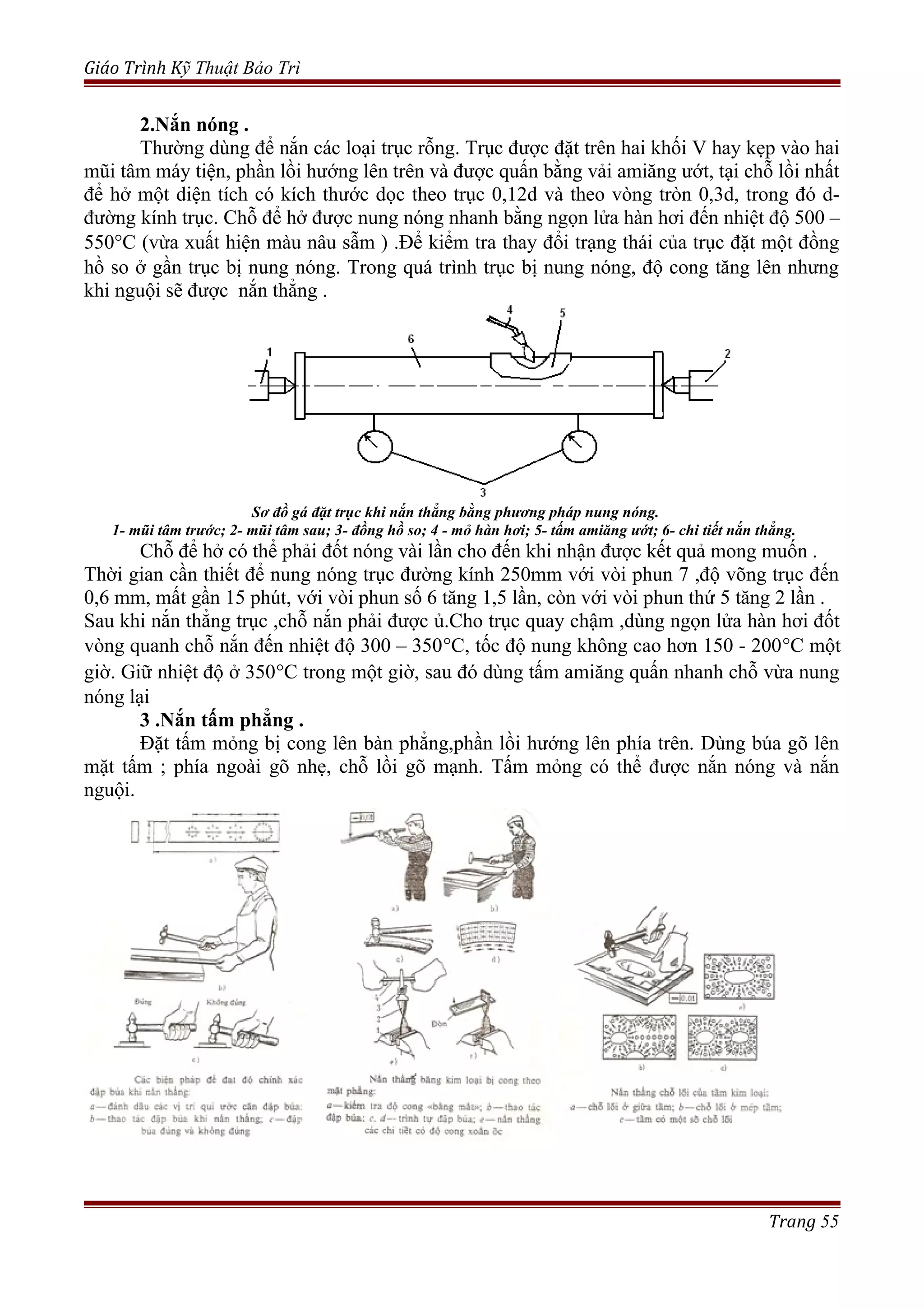 Giáo Trình Kỹ Thuật Bảo Trì
2.Nắn nóng .
Thường dùng để nắn các loại trục rỗng. Trục được đặt trên hai khối V hay kẹp vào hai
mũi tâm máy tiện, phần lồi hướng lên trên và được quấn bằng vải amiăng ướt, tại chỗ lồi nhất
để hở một diện tích có kích thước dọc theo trục 0,12d và theo vòng tròn 0,3d, trong đó d-
đường kính trục. Chỗ để hở được nung nóng nhanh bằng ngọn lửa hàn hơi đến nhiệt độ 500 –
550°C (vừa xuất hiện màu nâu sẫm ) .Để kiểm tra thay đổi trạng thái của trục đặt một đồng
hồ so ở gần trục bị nung nóng. Trong quá trình trục bị nung nóng, độ cong tăng lên nhưng
khi nguội sẽ được nắn thẳng .
Sơ đồ gá đặt trục khi nắn thẳng bằng phương pháp nung nóng.
1- mũi tâm trước; 2- mũi tâm sau; 3- đồng hồ so; 4 - mỏ hàn hơi; 5- tấm amiăng ướt; 6- chi tiết nắn thẳng.
Chỗ để hở có thể phải đốt nóng vài lần cho đến khi nhận được kết quả mong muốn .
Thời gian cần thiết để nung nóng trục đường kính 250mm với vòi phun 7 ,độ võng trục đến
0,6 mm, mất gần 15 phút, với vòi phun số 6 tăng 1,5 lần, còn với vòi phun thứ 5 tăng 2 lần .
Sau khi nắn thẳng trục ,chỗ nắn phải được ủ.Cho trục quay chậm ,dùng ngọn lửa hàn hơi đốt
vòng quanh chỗ nắn đến nhiệt độ 300 – 350°C, tốc độ nung không cao hơn 150 - 200°C một
giờ. Giữ nhiệt độ ở 350°C trong một giờ, sau đó dùng tấm amiăng quấn nhanh chỗ vừa nung
nóng lại
3 .Nắn tấm phẳng .
Đặt tấm mỏng bị cong lên bàn phẳng,phần lồi hướng lên phía trên. Dùng búa gõ lên
mặt tấm ; phía ngoài gõ nhẹ, chỗ lồi gõ mạnh. Tấm mỏng có thể được nắn nóng và nắn
nguội.
Trang 55
 