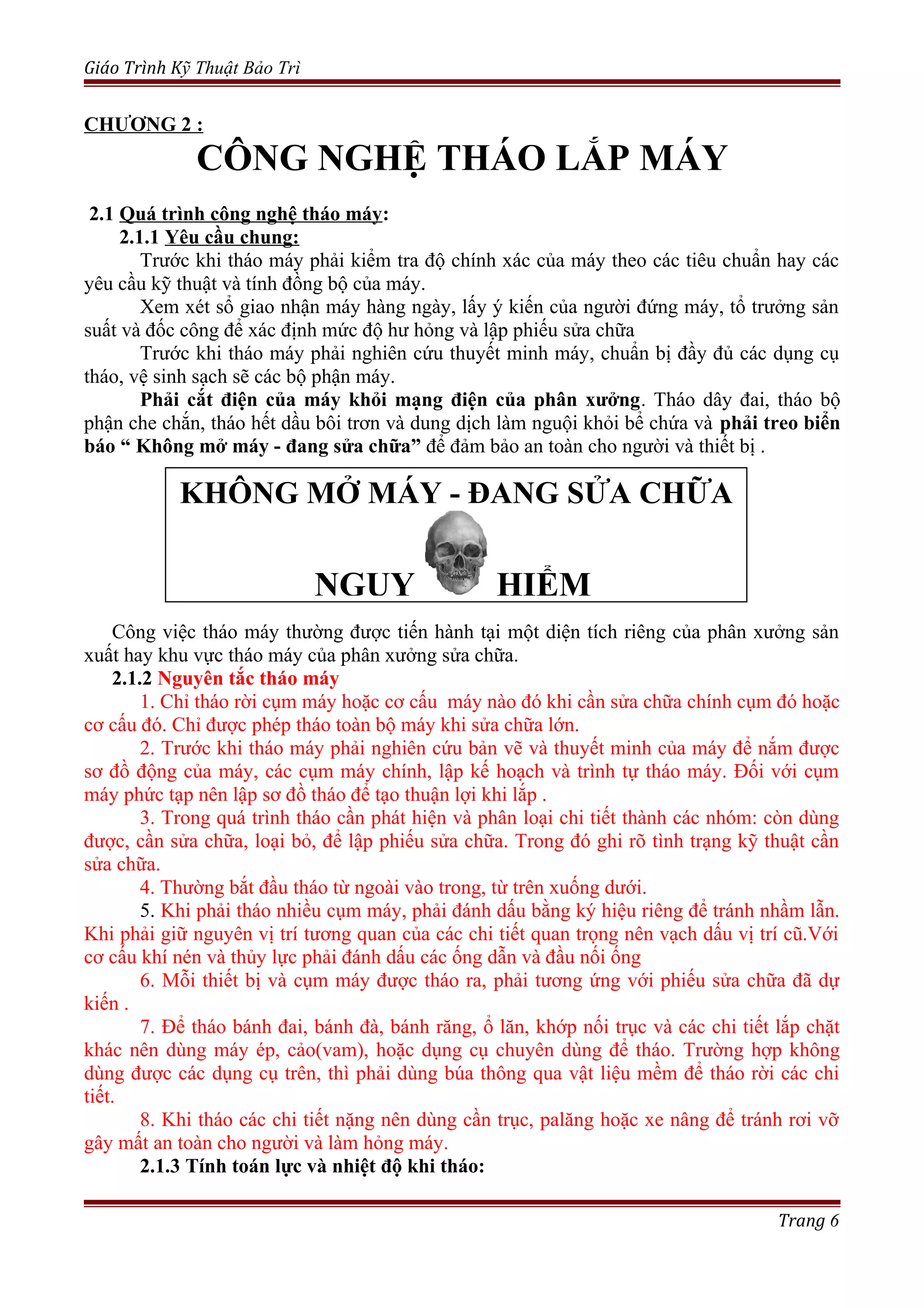 Giáo Trình Kỹ Thuật Bảo Trì
CHƯƠNG 2 :
CÔNG NGHỆ THÁO LẮP MÁY
2.1 Quá trình công nghệ tháo máy:
2.1.1 Yêu cầu chung:
Trước khi tháo máy phải kiểm tra độ chính xác của máy theo các tiêu chuẩn hay các
yêu cầu kỹ thuật và tính đồng bộ của máy.
Xem xét sổ giao nhận máy hàng ngày, lấy ý kiến của người đứng máy, tổ trưởng sản
suất và đốc công để xác định mức độ hư hỏng và lập phiếu sửa chữa
Trước khi tháo máy phải nghiên cứu thuyết minh máy, chuẩn bị đầy đủ các dụng cụ
tháo, vệ sinh sạch sẽ các bộ phận máy.
Phải cắt điện của máy khỏi mạng điện của phân xưởng. Tháo dây đai, tháo bộ
phận che chắn, tháo hết dầu bôi trơn và dung dịch làm nguội khỏi bể chứa và phải treo biển
báo “ Không mở máy - đang sửa chữa” để đảm bảo an toàn cho người và thiết bị .
Công việc tháo máy thường được tiến hành tại một diện tích riêng của phân xưởng sản
xuất hay khu vực tháo máy của phân xưởng sửa chữa.
2.1.2 Nguyên tắc tháo máy
1. Chỉ tháo rời cụm máy hoặc cơ cấu máy nào đó khi cần sửa chữa chính cụm đó hoặc
cơ cấu đó. Chỉ được phép tháo toàn bộ máy khi sửa chữa lớn.
2. Trước khi tháo máy phải nghiên cứu bản vẽ và thuyết minh của máy để nắm được
sơ đồ động của máy, các cụm máy chính, lập kế hoạch và trình tự tháo máy. Đối với cụm
máy phức tạp nên lập sơ đồ tháo để tạo thuận lợi khi lắp .
3. Trong quá trình tháo cần phát hiện và phân loại chi tiết thành các nhóm: còn dùng
được, cần sửa chữa, loại bỏ, để lập phiếu sửa chữa. Trong đó ghi rõ tình trạng kỹ thuật cần
sửa chữa.
4. Thường bắt đầu tháo từ ngoài vào trong, từ trên xuống dưới.
5. Khi phải tháo nhiều cụm máy, phải đánh dấu bằng ký hiệu riêng để tránh nhầm lẫn.
Khi phải giữ nguyên vị trí tương quan của các chi tiết quan trọng nên vạch dấu vị trí cũ.Với
cơ cấu khí nén và thủy lực phải đánh dấu các ống dẫn và đầu nối ống
6. Mỗi thiết bị và cụm máy được tháo ra, phải tương ứng với phiếu sửa chữa đã dự
kiến .
7. Để tháo bánh đai, bánh đà, bánh răng, ổ lăn, khớp nối trục và các chi tiết lắp chặt
khác nên dùng máy ép, cảo(vam), hoặc dụng cụ chuyên dùng để tháo. Trường hợp không
dùng được các dụng cụ trên, thì phải dùng búa thông qua vật liệu mềm để tháo rời các chi
tiết.
8. Khi tháo các chi tiết nặng nên dùng cần trục, palăng hoặc xe nâng để tránh rơi vỡ
gây mất an toàn cho người và làm hỏng máy.
2.1.3 Tính toán lực và nhiệt độ khi tháo:
Trang 6
KHÔNG MỞ MÁY - ĐANG SỬA CHỮA
NGUY HIỂM
 