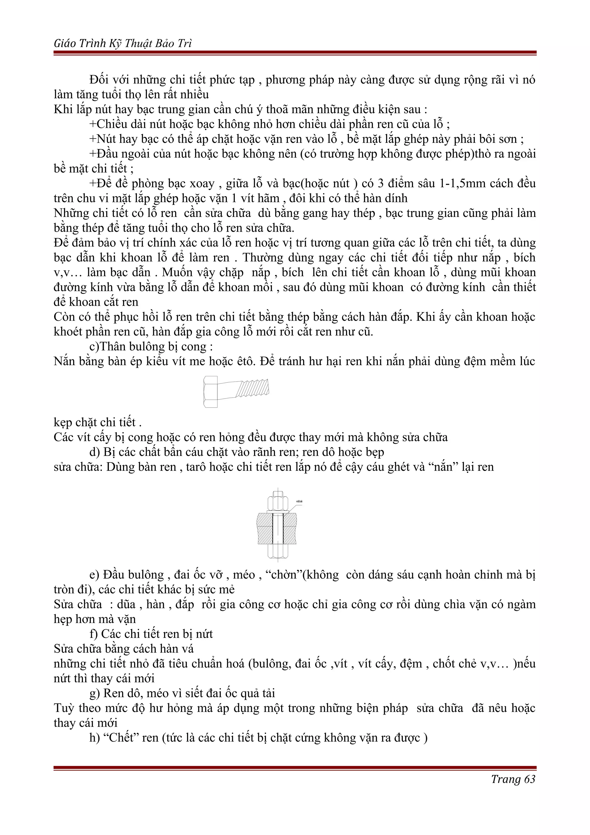 Giáo Trình Kỹ Thuật Bảo Trì
Đối với những chi tiết phức tạp , phương pháp này càng được sử dụng rộng rãi vì nó
làm tăng tuổi thọ lên rất nhiều
Khi lắp nút hay bạc trung gian cần chú ý thoã mãn những điều kiện sau :
+Chiều dài nút hoặc bạc không nhỏ hơn chiều dài phần ren cũ của lỗ ;
+Nút hay bạc có thể áp chặt hoặc vặn ren vào lỗ , bề mặt lắp ghép này phải bôi sơn ;
+Đầu ngoài của nút hoặc bạc không nên (có trường hợp không được phép)thò ra ngoài
bề mặt chi tiết ;
+Để đề phòng bạc xoay , giữa lỗ và bạc(hoặc nút ) có 3 điểm sâu 1-1,5mm cách đều
trên chu vi mặt lắp ghép hoặc vặn 1 vít hãm , đôi khi có thể hàn dính
Những chi tiết có lỗ ren cần sửa chữa dù bằng gang hay thép , bạc trung gian cũng phải làm
bằng thép để tăng tuổi thọ cho lỗ ren sửa chữa.
Để đảm bảo vị trí chính xác của lỗ ren hoặc vị trí tương quan giữa các lỗ trên chi tiết, ta dùng
bạc dẫn khi khoan lỗ để làm ren . Thường dùng ngay các chi tiết đối tiếp như nắp , bích
v,v… làm bạc dẫn . Muốn vậy chặp nắp , bích lên chi tiết cần khoan lỗ , dùng mũi khoan
đường kính vừa bằng lỗ dẫn để khoan mồi , sau đó dùng mũi khoan có đường kính cần thiết
để khoan cắt ren
Còn có thể phục hồi lỗ ren trên chi tiết bằng thép bằng cách hàn đắp. Khi ấy cần khoan hoặc
khoét phần ren cũ, hàn đắp gia công lỗ mới rồi cắt ren như cũ.
c)Thân bulông bị cong :
Nắn bằng bàn ép kiểu vít me hoặc êtô. Để tránh hư hại ren khi nắn phải dùng đệm mềm lúc
kẹp chặt chi tiết .
Các vít cấy bị cong hoặc có ren hỏng đều được thay mới mà không sửa chữa
d) Bị các chất bẩn cáu chặt vào rãnh ren; ren dô hoặc bẹp
sửa chữa: Dùng bàn ren , tarô hoặc chi tiết ren lắp nó để cậy cáu ghét và “nắn” lại ren
e) Đầu bulông , đai ốc vỡ , méo , “chờn”(không còn dáng sáu cạnh hoàn chỉnh mà bị
tròn đi), các chi tiết khác bị sức mẻ
Sửa chữa : dũa , hàn , đắp rồi gia công cơ hoặc chỉ gia công cơ rồi dùng chìa vặn có ngàm
hẹp hơn mà vặn
f) Các chi tiết ren bị nứt
Sửa chữa bằng cách hàn vá
những chi tiết nhỏ đã tiêu chuẩn hoá (bulông, đai ốc ,vít , vít cấy, đệm , chốt chẻ v,v… )nếu
nứt thì thay cái mới
g) Ren dô, méo vì siết đai ốc quả tải
Tuỳ theo mức độ hư hỏng mà áp dụng một trong những biện pháp sửa chữa đã nêu hoặc
thay cái mới
h) “Chết” ren (tức là các chi tiết bị chặt cứng không vặn ra được )
Trang 63
veát baån
 