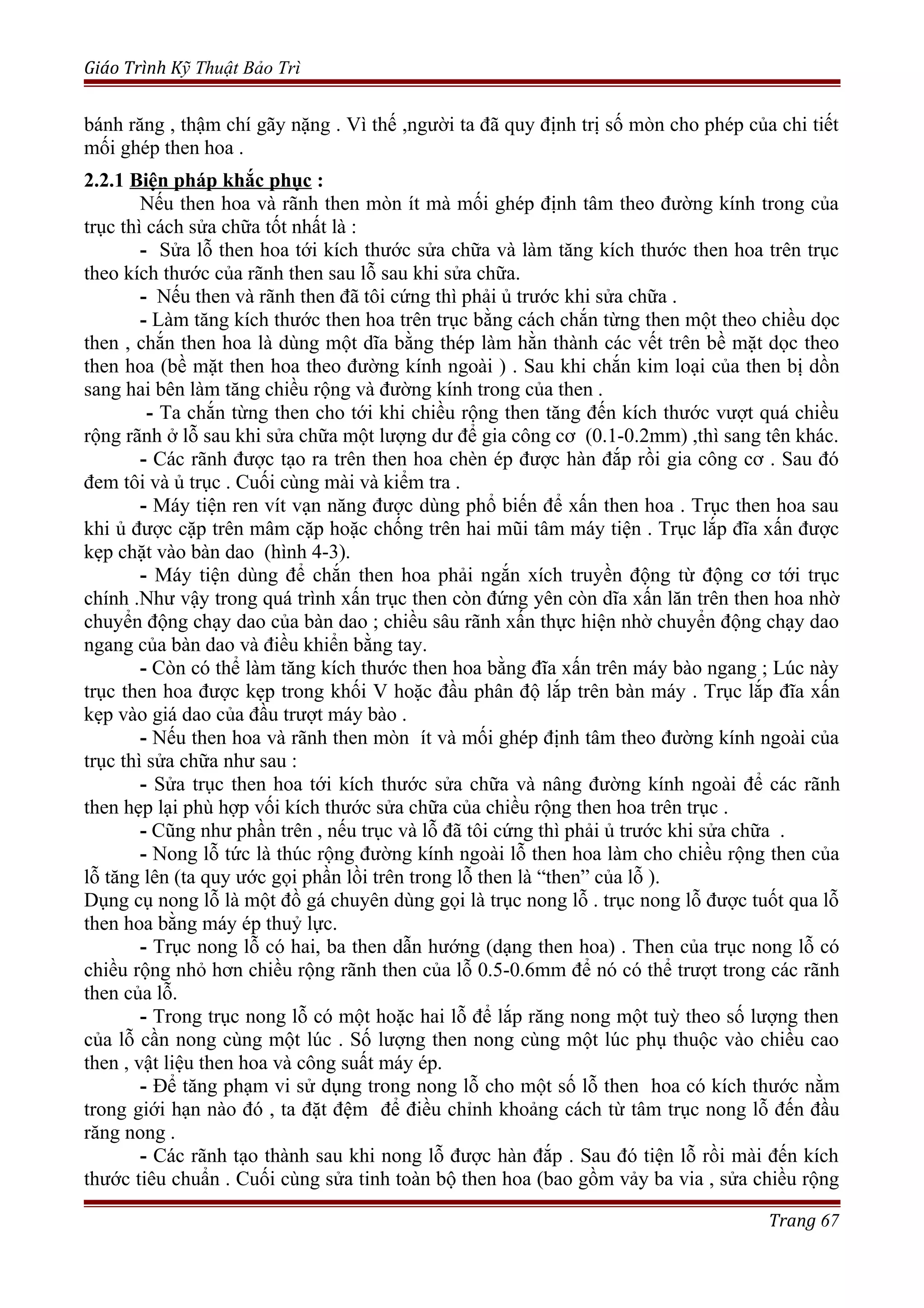 Giáo Trình Kỹ Thuật Bảo Trì
bánh răng , thậm chí gãy nặng . Vì thế ,người ta đã quy định trị số mòn cho phép của chi tiết
mối ghép then hoa .
2.2.1 Biện pháp khắc phục :
Nếu then hoa và rãnh then mòn ít mà mối ghép định tâm theo đường kính trong của
trục thì cách sửa chữa tốt nhất là :
- Sửa lỗ then hoa tới kích thước sửa chữa và làm tăng kích thước then hoa trên trục
theo kích thước của rãnh then sau lỗ sau khi sửa chữa.
- Nếu then và rãnh then đã tôi cứng thì phải ủ trước khi sửa chữa .
- Làm tăng kích thước then hoa trên trục bằng cách chắn từng then một theo chiều dọc
then , chắn then hoa là dùng một dĩa bằng thép làm hằn thành các vết trên bề mặt dọc theo
then hoa (bề mặt then hoa theo đường kính ngoài ) . Sau khi chắn kim loại của then bị dồn
sang hai bên làm tăng chiều rộng và đường kính trong của then .
- Ta chắn từng then cho tới khi chiều rộng then tăng đến kích thước vượt quá chiều
rộng rãnh ở lỗ sau khi sửa chữa một lượng dư để gia công cơ (0.1-0.2mm) ,thì sang tên khác.
- Các rãnh được tạo ra trên then hoa chèn ép được hàn đắp rồi gia công cơ . Sau đó
đem tôi và ủ trục . Cuối cùng mài và kiểm tra .
- Máy tiện ren vít vạn năng được dùng phổ biến để xấn then hoa . Trục then hoa sau
khi ủ được cặp trên mâm cặp hoặc chống trên hai mũi tâm máy tiện . Trục lắp đĩa xấn được
kẹp chặt vào bàn dao (hình 4-3).
- Máy tiện dùng để chắn then hoa phải ngắn xích truyền động từ động cơ tới trục
chính .Như vậy trong quá trình xấn trục then còn đứng yên còn dĩa xấn lăn trên then hoa nhờ
chuyển động chạy dao của bàn dao ; chiều sâu rãnh xấn thực hiện nhờ chuyển động chạy dao
ngang của bàn dao và điều khiển bằng tay.
- Còn có thể làm tăng kích thước then hoa bằng đĩa xấn trên máy bào ngang ; Lúc này
trục then hoa được kẹp trong khối V hoặc đầu phân độ lắp trên bàn máy . Trục lắp đĩa xấn
kẹp vào giá dao của đầu trượt máy bào .
- Nếu then hoa và rãnh then mòn ít và mối ghép định tâm theo đường kính ngoài của
trục thì sửa chữa như sau :
- Sửa trục then hoa tới kích thước sửa chữa và nâng đường kính ngoài để các rãnh
then hẹp lại phù hợp vối kích thước sửa chữa của chiều rộng then hoa trên trục .
- Cũng như phần trên , nếu trục và lỗ đã tôi cứng thì phải ủ trước khi sửa chữa .
- Nong lỗ tức là thúc rộng đường kính ngoài lỗ then hoa làm cho chiều rộng then của
lỗ tăng lên (ta quy ước gọi phần lồi trên trong lỗ then là “then” của lỗ ).
Dụng cụ nong lỗ là một đồ gá chuyên dùng gọi là trục nong lỗ . trục nong lỗ được tuốt qua lỗ
then hoa bằng máy ép thuỷ lực.
- Trục nong lỗ có hai, ba then dẫn hướng (dạng then hoa) . Then của trục nong lỗ có
chiều rộng nhỏ hơn chiều rộng rãnh then của lỗ 0.5-0.6mm để nó có thể trượt trong các rãnh
then của lỗ.
- Trong trục nong lỗ có một hoặc hai lỗ để lắp răng nong một tuỳ theo số lượng then
của lỗ cần nong cùng một lúc . Số lượng then nong cùng một lúc phụ thuộc vào chiều cao
then , vật liệu then hoa và công suất máy ép.
- Để tăng phạm vi sử dụng trong nong lỗ cho một số lỗ then hoa có kích thước nằm
trong giới hạn nào đó , ta đặt đệm để điều chỉnh khoảng cách từ tâm trục nong lỗ đến đầu
răng nong .
- Các rãnh tạo thành sau khi nong lỗ được hàn đắp . Sau đó tiện lỗ rồi mài đến kích
thước tiêu chuẩn . Cuối cùng sửa tinh toàn bộ then hoa (bao gồm vảy ba via , sửa chiều rộng
Trang 67
 