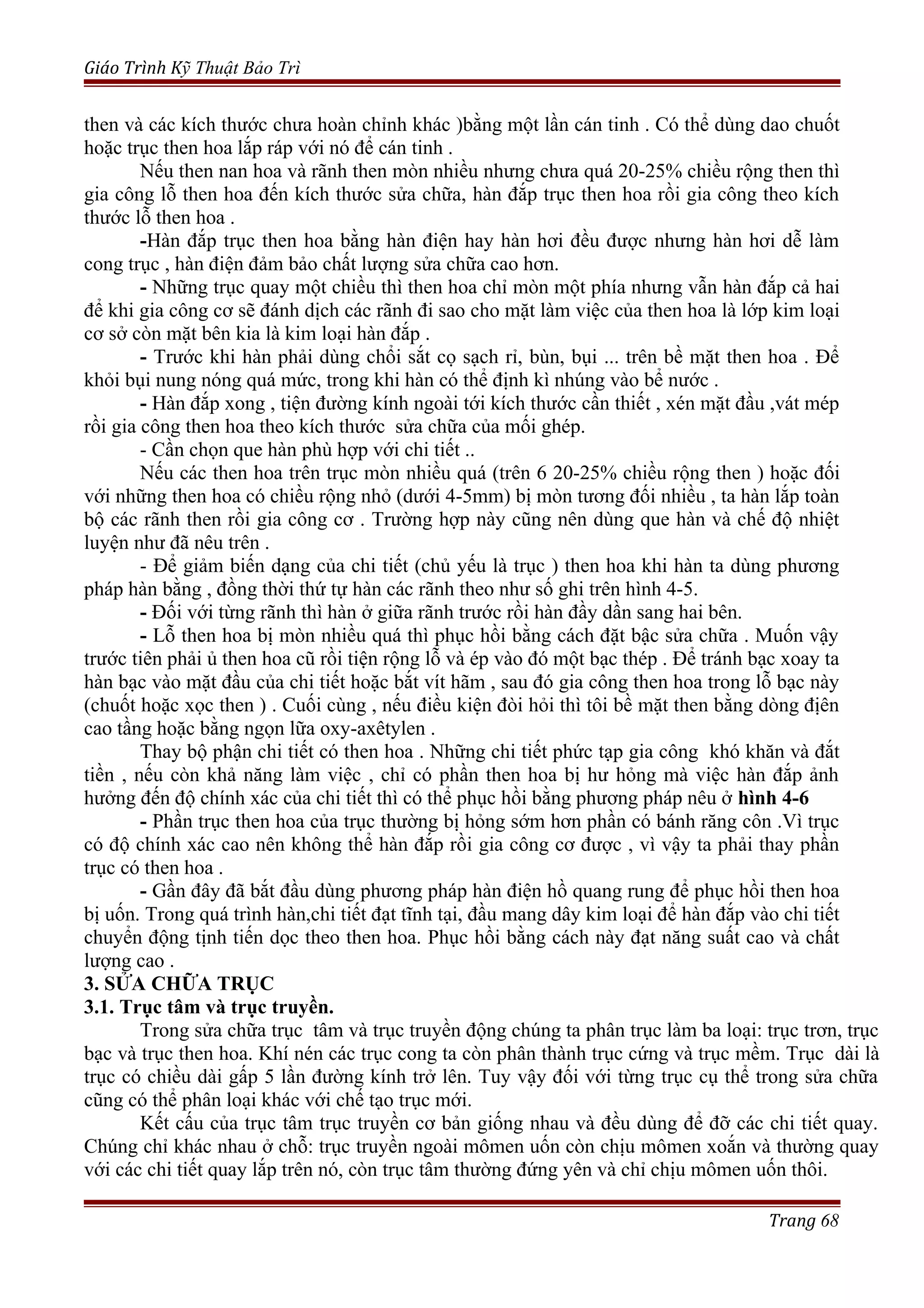 Giáo Trình Kỹ Thuật Bảo Trì
then và các kích thước chưa hoàn chỉnh khác )bằng một lần cán tinh . Có thể dùng dao chuốt
hoặc trục then hoa lắp ráp với nó để cán tinh .
Nếu then nan hoa và rãnh then mòn nhiều nhưng chưa quá 20-25% chiều rộng then thì
gia công lỗ then hoa đến kích thước sửa chữa, hàn đắp trục then hoa rồi gia công theo kích
thước lỗ then hoa .
-Hàn đắp trục then hoa bằng hàn điện hay hàn hơi đều được nhưng hàn hơi dễ làm
cong trục , hàn điện đảm bảo chất lượng sửa chữa cao hơn.
- Những trục quay một chiều thì then hoa chỉ mòn một phía nhưng vẫn hàn đắp cả hai
để khi gia công cơ sẽ đánh dịch các rãnh đi sao cho mặt làm việc của then hoa là lớp kim loại
cơ sở còn mặt bên kia là kim loại hàn đắp .
- Trước khi hàn phải dùng chổi sắt cọ sạch rỉ, bùn, bụi ... trên bề mặt then hoa . Để
khỏi bụi nung nóng quá mức, trong khi hàn có thể định kì nhúng vào bể nước .
- Hàn đắp xong , tiện đường kính ngoài tới kích thước cần thiết , xén mặt đầu ,vát mép
rồi gia công then hoa theo kích thước sửa chữa của mối ghép.
- Cần chọn que hàn phù hợp với chi tiết ..
Nếu các then hoa trên trục mòn nhiều quá (trên 6 20-25% chiều rộng then ) hoặc đối
với những then hoa có chiều rộng nhỏ (dưới 4-5mm) bị mòn tương đối nhiều , ta hàn lắp toàn
bộ các rãnh then rồi gia công cơ . Trường hợp này cũng nên dùng que hàn và chế độ nhiệt
luyện như đã nêu trên .
- Để giảm biến dạng của chi tiết (chủ yếu là trục ) then hoa khi hàn ta dùng phương
pháp hàn bằng , đồng thời thứ tự hàn các rãnh theo như số ghi trên hình 4-5.
- Đối với từng rãnh thì hàn ở giữa rãnh trước rồi hàn đầy dần sang hai bên.
- Lỗ then hoa bị mòn nhiều quá thì phục hồi bằng cách đặt bậc sửa chữa . Muốn vậy
trước tiên phải ủ then hoa cũ rồi tiện rộng lỗ và ép vào đó một bạc thép . Để tránh bạc xoay ta
hàn bạc vào mặt đầu của chi tiết hoặc bắt vít hãm , sau đó gia công then hoa trong lỗ bạc này
(chuốt hoặc xọc then ) . Cuối cùng , nếu điều kiện đòi hỏi thì tôi bề mặt then bằng dòng địên
cao tầng hoặc bằng ngọn lữa oxy-axêtylen .
Thay bộ phận chi tiết có then hoa . Những chi tiết phức tạp gia công khó khăn và đắt
tiền , nếu còn khả năng làm việc , chỉ có phần then hoa bị hư hỏng mà việc hàn đắp ảnh
hưởng đến độ chính xác của chi tiết thì có thể phục hồi bằng phương pháp nêu ở hình 4-6
- Phần trục then hoa của trục thường bị hỏng sớm hơn phần có bánh răng côn .Vì trục
có độ chính xác cao nên không thể hàn đắp rồi gia công cơ được , vì vậy ta phải thay phần
trục có then hoa .
- Gần đây đã bắt đầu dùng phương pháp hàn điện hồ quang rung để phục hồi then hoa
bị uốn. Trong quá trình hàn,chi tiết đạt tĩnh tại, đầu mang dây kim loại để hàn đắp vào chi tiết
chuyển động tịnh tiến dọc theo then hoa. Phục hồi bằng cách này đạt năng suất cao và chất
lượng cao .
3. SỬA CHỮA TRỤC
3.1. Trục tâm và trục truyền.
Trong sửa chữa trục tâm và trục truyền động chúng ta phân trục làm ba loại: trục trơn, trục
bạc và trục then hoa. Khí nén các trục cong ta còn phân thành trục cứng và trục mềm. Trục dài là
trục có chiều dài gấp 5 lần đường kính trở lên. Tuy vậy đối với từng trục cụ thể trong sửa chữa
cũng có thể phân loại khác với chế tạo trục mới.
Kết cấu của trục tâm trục truyền cơ bản giống nhau và đều dùng để đỡ các chi tiết quay.
Chúng chỉ khác nhau ở chỗ: trục truyền ngoài mômen uốn còn chịu mômen xoắn và thường quay
với các chi tiết quay lắp trên nó, còn trục tâm thường đứng yên và chỉ chịu mômen uốn thôi.
Trang 68
 