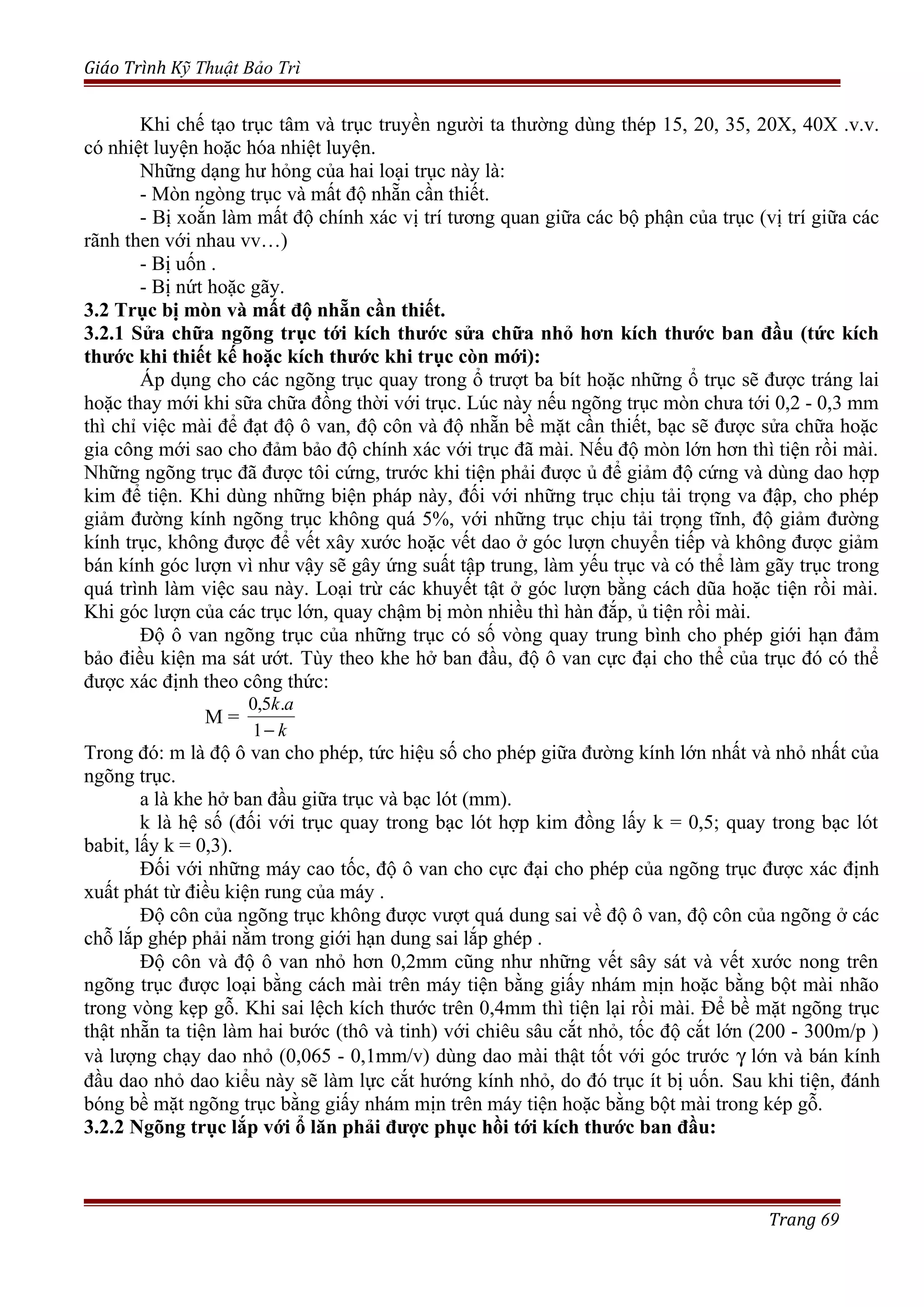Giáo Trình Kỹ Thuật Bảo Trì
Khi chế tạo trục tâm và trục truyền người ta thường dùng thép 15, 20, 35, 20X, 40X .v.v.
có nhiệt luyện hoặc hóa nhiệt luyện.
Những dạng hư hỏng của hai loại trục này là:
- Mòn ngòng trục và mất độ nhẵn cần thiết.
- Bị xoắn làm mất độ chính xác vị trí tương quan giữa các bộ phận của trục (vị trí giữa các
rãnh then với nhau vv…)
- Bị uốn .
- Bị nứt hoặc gãy.
3.2 Trục bị mòn và mất độ nhẵn cần thiết.
3.2.1 Sửa chữa ngõng trục tới kích thước sửa chữa nhỏ hơn kích thước ban đầu (tức kích
thước khi thiết kế hoặc kích thước khi trục còn mới):
Áp dụng cho các ngõng trục quay trong ổ trượt ba bít hoặc những ổ trục sẽ được tráng lai
hoặc thay mới khi sữa chữa đồng thời với trục. Lúc này nếu ngõng trục mòn chưa tới 0,2 - 0,3 mm
thì chỉ việc mài để đạt độ ô van, độ côn và độ nhẵn bề mặt cần thiết, bạc sẽ được sửa chữa hoặc
gia công mới sao cho đảm bảo độ chính xác với trục đã mài. Nếu độ mòn lớn hơn thì tiện rồi mài.
Những ngõng trục đã được tôi cứng, trước khi tiện phải được ủ để giảm độ cứng và dùng dao hợp
kim để tiện. Khi dùng những biện pháp này, đối với những trục chịu tải trọng va đập, cho phép
giảm đường kính ngõng trục không quá 5%, với những trục chịu tải trọng tĩnh, độ giảm đường
kính trục, không được để vết xây xước hoặc vết dao ở góc lượn chuyển tiếp và không được giảm
bán kính góc lượn vì như vậy sẽ gây ứng suất tập trung, làm yếu trục và có thể làm gãy trục trong
quá trình làm việc sau này. Loại trừ các khuyết tật ở góc lượn bằng cách dũa hoặc tiện rồi mài.
Khi góc lượn của các trục lớn, quay chậm bị mòn nhiều thì hàn đắp, ủ tiện rồi mài.
Độ ô van ngõng trục của những trục có số vòng quay trung bình cho phép giới hạn đảm
bảo điều kiện ma sát ướt. Tùy theo khe hở ban đầu, độ ô van cực đại cho thể của trục đó có thể
được xác định theo công thức:
M =
k
ak
−1
.5,0
Trong đó: m là độ ô van cho phép, tức hiệu số cho phép giữa đường kính lớn nhất và nhỏ nhất của
ngõng trục.
a là khe hở ban đầu giữa trục và bạc lót (mm).
k là hệ số (đối với trục quay trong bạc lót hợp kim đồng lấy k = 0,5; quay trong bạc lót
babit, lấy k = 0,3).
Đối với những máy cao tốc, độ ô van cho cực đại cho phép của ngõng trục được xác định
xuất phát từ điều kiện rung của máy .
Độ côn của ngõng trục không được vượt quá dung sai về độ ô van, độ côn của ngõng ở các
chỗ lắp ghép phải nằm trong giới hạn dung sai lắp ghép .
Độ côn và độ ô van nhỏ hơn 0,2mm cũng như những vết sây sát và vết xước nong trên
ngõng trục được loại bằng cách mài trên máy tiện bằng giấy nhám mịn hoặc bằng bột mài nhão
trong vòng kẹp gỗ. Khi sai lệch kích thước trên 0,4mm thì tiện lại rồi mài. Để bề mặt ngõng trục
thật nhẵn ta tiện làm hai bước (thô và tinh) với chiêu sâu cắt nhỏ, tốc độ cắt lớn (200 - 300m/p )
và lượng chạy dao nhỏ (0,065 - 0,1mm/v) dùng dao mài thật tốt với góc trước γ lớn và bán kính
đầu dao nhỏ dao kiểu này sẽ làm lực cắt hướng kính nhỏ, do đó trục ít bị uốn. Sau khi tiện, đánh
bóng bề mặt ngõng trục bằng giấy nhám mịn trên máy tiện hoặc bằng bột mài trong kép gỗ.
3.2.2 Ngõng trục lắp với ổ lăn phải được phục hồi tới kích thước ban đầu:
Trang 69
 