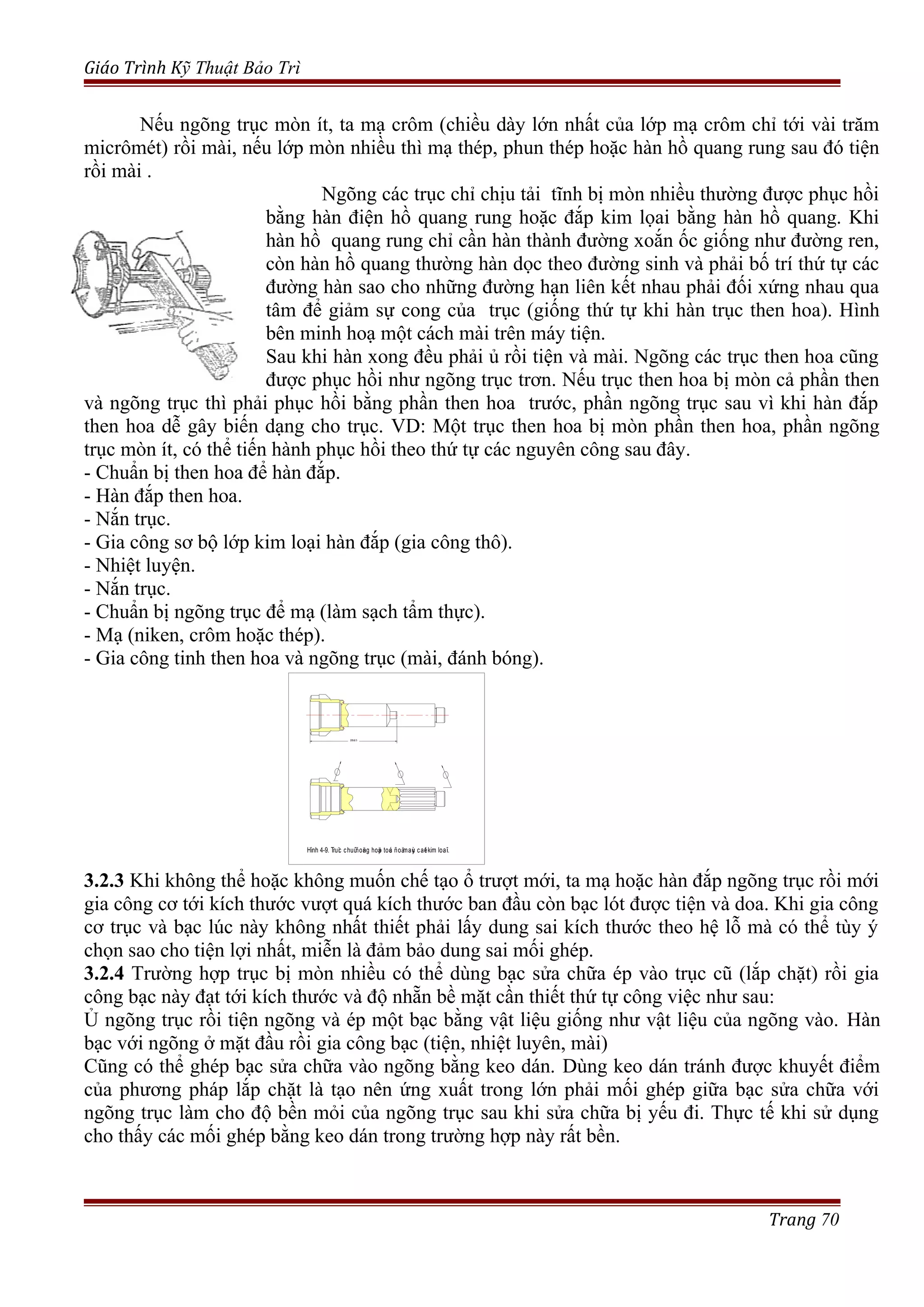 Giáo Trình Kỹ Thuật Bảo Trì
Nếu ngõng trục mòn ít, ta mạ crôm (chiều dày lớn nhất của lớp mạ crôm chỉ tới vài trăm
micrômét) rồi mài, nếu lớp mòn nhiều thì mạ thép, phun thép hoặc hàn hồ quang rung sau đó tiện
rồi mài .
Ngõng các trục chỉ chịu tải tĩnh bị mòn nhiều thường được phục hồi
bằng hàn điện hồ quang rung hoặc đắp kim lọai bằng hàn hồ quang. Khi
hàn hồ quang rung chỉ cần hàn thành đường xoắn ốc giống như đường ren,
còn hàn hồ quang thường hàn dọc theo đường sinh và phải bố trí thứ tự các
đường hàn sao cho những đường hạn liên kết nhau phải đối xứng nhau qua
tâm để giảm sự cong của trục (giống thứ tự khi hàn trục then hoa). Hình
bên minh hoạ một cách mài trên máy tiện.
Sau khi hàn xong đều phải ủ rồi tiện và mài. Ngõng các trục then hoa cũng
được phục hồi như ngõng trục trơn. Nếu trục then hoa bị mòn cả phần then
và ngõng trục thì phải phục hồi bằng phần then hoa trước, phần ngõng trục sau vì khi hàn đắp
then hoa dễ gây biến dạng cho trục. VD: Một trục then hoa bị mòn phần then hoa, phần ngõng
trục mòn ít, có thể tiến hành phục hồi theo thứ tự các nguyên công sau đây.
- Chuẩn bị then hoa để hàn đắp.
- Hàn đắp then hoa.
- Nắn trục.
- Gia công sơ bộ lớp kim loại hàn đắp (gia công thô).
- Nhiệt luyện.
- Nắn trục.
- Chuẩn bị ngõng trục để mạ (làm sạch tẩm thực).
- Mạ (niken, crôm hoặc thép).
- Gia công tinh then hoa và ngõng trục (mài, đánh bóng).
200±0.5
Hình 4-9. Truïc chuûñoäng hoäp toác ñoämaùy caét kim loaïi.
3.2.3 Khi không thể hoặc không muốn chế tạo ổ trượt mới, ta mạ hoặc hàn đắp ngõng trục rồi mới
gia công cơ tới kích thước vượt quá kích thước ban đầu còn bạc lót được tiện và doa. Khi gia công
cơ trục và bạc lúc này không nhất thiết phải lấy dung sai kích thước theo hệ lỗ mà có thể tùy ý
chọn sao cho tiện lợi nhất, miễn là đảm bảo dung sai mối ghép.
3.2.4 Trường hợp trục bị mòn nhiều có thể dùng bạc sửa chữa ép vào trục cũ (lắp chặt) rồi gia
công bạc này đạt tới kích thước và độ nhẵn bề mặt cần thiết thứ tự công việc như sau:
Ủ ngõng trục rồi tiện ngõng và ép một bạc bằng vật liệu giống như vật liệu của ngõng vào. Hàn
bạc với ngõng ở mặt đầu rồi gia công bạc (tiện, nhiệt luyên, mài)
Cũng có thể ghép bạc sửa chữa vào ngõng bằng keo dán. Dùng keo dán tránh được khuyết điểm
của phương pháp lắp chặt là tạo nên ứng xuất trong lớn phải mối ghép giữa bạc sửa chữa với
ngõng trục làm cho độ bền mỏi của ngõng trục sau khi sửa chữa bị yếu đi. Thực tế khi sử dụng
cho thấy các mối ghép bằng keo dán trong trường hợp này rất bền.
Trang 70
 