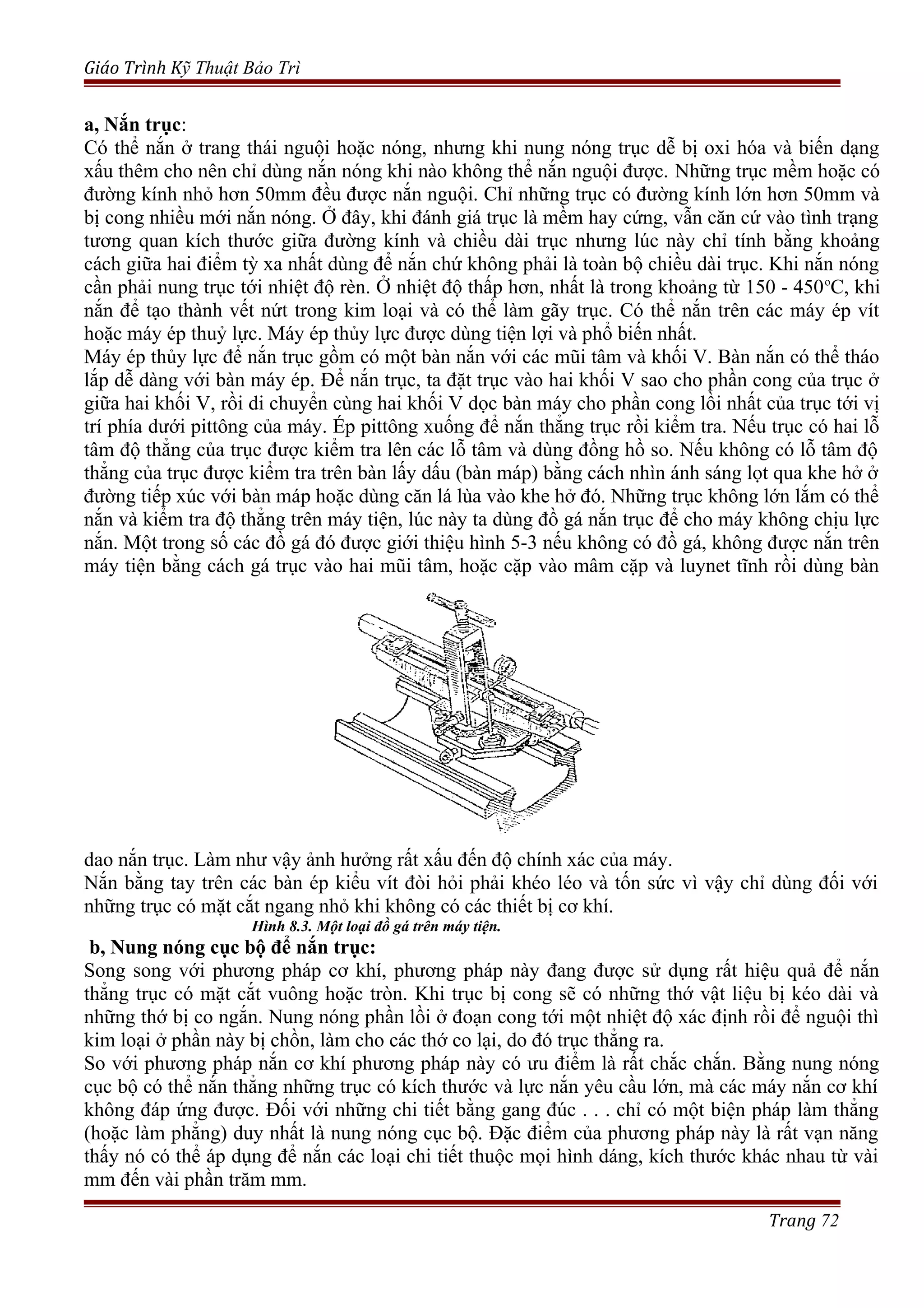 Giáo Trình Kỹ Thuật Bảo Trì
a, Nắn trục:
Có thể nắn ở trang thái nguội hoặc nóng, nhưng khi nung nóng trục dễ bị oxi hóa và biến dạng
xấu thêm cho nên chỉ dùng nắn nóng khi nào không thể nắn nguội được. Những trục mềm hoặc có
đường kính nhỏ hơn 50mm đều được nắn nguội. Chỉ những trục có đường kính lớn hơn 50mm và
bị cong nhiều mới nắn nóng. Ở đây, khi đánh giá trục là mềm hay cứng, vẫn căn cứ vào tình trạng
tương quan kích thước giữa đường kính và chiều dài trục nhưng lúc này chỉ tính bằng khoảng
cách giữa hai điểm tỳ xa nhất dùng để nắn chứ không phải là toàn bộ chiều dài trục. Khi nắn nóng
cần phải nung trục tới nhiệt độ rèn. Ở nhiệt độ thấp hơn, nhất là trong khoảng từ 150 - 450o
C, khi
nắn để tạo thành vết nứt trong kim loại và có thể làm gãy trục. Có thể nắn trên các máy ép vít
hoặc máy ép thuỷ lực. Máy ép thủy lực được dùng tiện lợi và phổ biến nhất.
Máy ép thủy lực để nắn trục gồm có một bàn nắn với các mũi tâm và khối V. Bàn nắn có thể tháo
lắp dễ dàng với bàn máy ép. Để nắn trục, ta đặt trục vào hai khối V sao cho phần cong của trục ở
giữa hai khối V, rồi di chuyển cùng hai khối V dọc bàn máy cho phần cong lồi nhất của trục tới vị
trí phía dưới pittông của máy. Ép pittông xuống để nắn thẳng trục rồi kiểm tra. Nếu trục có hai lỗ
tâm độ thẳng của trục được kiểm tra lên các lỗ tâm và dùng đồng hồ so. Nếu không có lỗ tâm độ
thẳng của trục được kiểm tra trên bàn lấy dấu (bàn máp) bằng cách nhìn ánh sáng lọt qua khe hở ở
đường tiếp xúc với bàn máp hoặc dùng căn lá lùa vào khe hở đó. Những trục không lớn lắm có thể
nắn và kiểm tra độ thẳng trên máy tiện, lúc này ta dùng đồ gá nắn trục để cho máy không chịu lực
nắn. Một trong số các đồ gá đó được giới thiệu hình 5-3 nếu không có đồ gá, không được nắn trên
máy tiện bằng cách gá trục vào hai mũi tâm, hoặc cặp vào mâm cặp và luynet tĩnh rồi dùng bàn
dao nắn trục. Làm như vậy ảnh hưởng rất xấu đến độ chính xác của máy.
Nắn bằng tay trên các bàn ép kiểu vít đòi hỏi phải khéo léo và tốn sức vì vậy chỉ dùng đối với
những trục có mặt cắt ngang nhỏ khi không có các thiết bị cơ khí.
Hình 8.3. Một loại đồ gá trên máy tiện.
b, Nung nóng cục bộ để nắn trục:
Song song với phương pháp cơ khí, phương pháp này đang được sử dụng rất hiệu quả để nắn
thẳng trục có mặt cắt vuông hoặc tròn. Khi trục bị cong sẽ có những thớ vật liệu bị kéo dài và
những thớ bị co ngắn. Nung nóng phần lồi ở đoạn cong tới một nhiệt độ xác định rồi để nguội thì
kim loại ở phần này bị chồn, làm cho các thớ co lại, do đó trục thẳng ra.
So với phương pháp nắn cơ khí phương pháp này có ưu điểm là rất chắc chắn. Bằng nung nóng
cục bộ có thể nắn thẳng những trục có kích thước và lực nắn yêu cầu lớn, mà các máy nắn cơ khí
không đáp ứng được. Đối với những chi tiết bằng gang đúc . . . chỉ có một biện pháp làm thẳng
(hoặc làm phẳng) duy nhất là nung nóng cục bộ. Đặc điểm của phương pháp này là rất vạn năng
thấy nó có thể áp dụng để nắn các loại chi tiết thuộc mọi hình dáng, kích thước khác nhau từ vài
mm đến vài phần trăm mm.
Trang 72
 