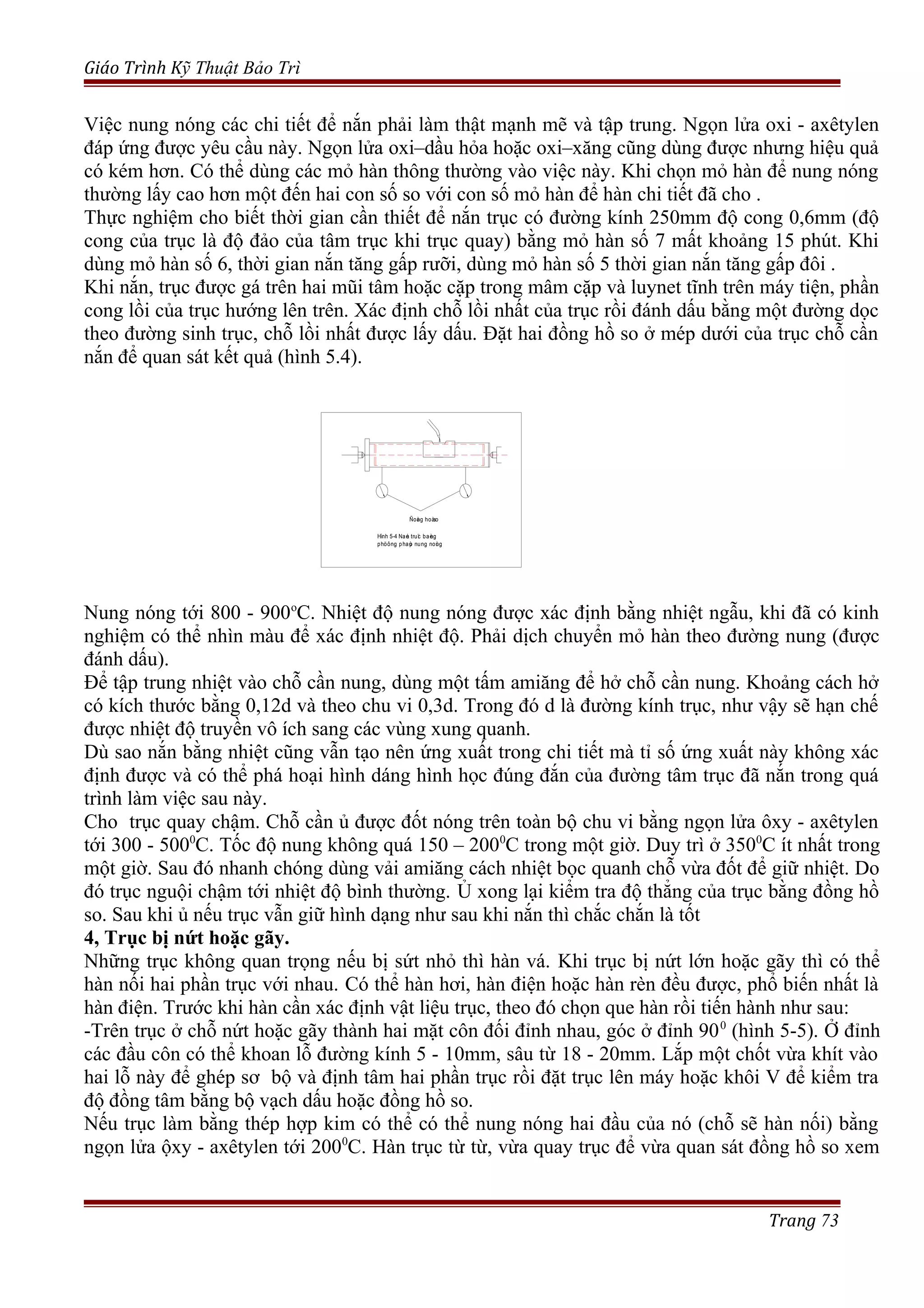 Giáo Trình Kỹ Thuật Bảo Trì
Việc nung nóng các chi tiết để nắn phải làm thật mạnh mẽ và tập trung. Ngọn lửa oxi - axêtylen
đáp ứng được yêu cầu này. Ngọn lửa oxi–dầu hỏa hoặc oxi–xăng cũng dùng được nhưng hiệu quả
có kém hơn. Có thể dùng các mỏ hàn thông thường vào việc này. Khi chọn mỏ hàn để nung nóng
thường lấy cao hơn một đến hai con số so với con số mỏ hàn để hàn chi tiết đã cho .
Thực nghiệm cho biết thời gian cần thiết để nắn trục có đường kính 250mm độ cong 0,6mm (độ
cong của trục là độ đảo của tâm trục khi trục quay) bằng mỏ hàn số 7 mất khoảng 15 phút. Khi
dùng mỏ hàn số 6, thời gian nắn tăng gấp rưỡi, dùng mỏ hàn số 5 thời gian nắn tăng gấp đôi .
Khi nắn, trục được gá trên hai mũi tâm hoặc cặp trong mâm cặp và luynet tĩnh trên máy tiện, phần
cong lồi của trục hướng lên trên. Xác định chỗ lồi nhất của trục rồi đánh dấu bằng một đường dọc
theo đường sinh trục, chỗ lồi nhất được lấy dấu. Đặt hai đồng hồ so ở mép dưới của trục chỗ cần
nắn để quan sát kết quả (hình 5.4).
Nung nóng tới 800 - 900o
C. Nhiệt độ nung nóng được xác định bằng nhiệt ngẫu, khi đã có kinh
nghiệm có thể nhìn màu để xác định nhiệt độ. Phải dịch chuyển mỏ hàn theo đường nung (được
đánh dấu).
Để tập trung nhiệt vào chỗ cần nung, dùng một tấm amiăng để hở chỗ cần nung. Khoảng cách hở
có kích thước bằng 0,12d và theo chu vi 0,3d. Trong đó d là đường kính trục, như vậy sẽ hạn chế
được nhiệt độ truyền vô ích sang các vùng xung quanh.
Dù sao nắn bằng nhiệt cũng vẫn tạo nên ứng xuất trong chi tiết mà tỉ số ứng xuất này không xác
định được và có thể phá hoại hình dáng hình học đúng đắn của đường tâm trục đã nắn trong quá
trình làm việc sau này.
Cho trục quay chậm. Chỗ cần ủ được đốt nóng trên toàn bộ chu vi bằng ngọn lửa ôxy - axêtylen
tới 300 - 5000
C. Tốc độ nung không quá 150 – 2000
C trong một giờ. Duy trì ở 3500
C ít nhất trong
một giờ. Sau đó nhanh chóng dùng vải amiăng cách nhiệt bọc quanh chỗ vừa đốt để giữ nhiệt. Do
đó trục nguội chậm tới nhiệt độ bình thường. Ủ xong lại kiểm tra độ thẳng của trục bằng đồng hồ
so. Sau khi ủ nếu trục vẫn giữ hình dạng như sau khi nắn thì chắc chắn là tốt
4, Trục bị nứt hoặc gãy.
Những trục không quan trọng nếu bị sứt nhỏ thì hàn vá. Khi trục bị nứt lớn hoặc gãy thì có thể
hàn nối hai phần trục với nhau. Có thể hàn hơi, hàn điện hoặc hàn rèn đều được, phổ biến nhất là
hàn điện. Trước khi hàn cần xác định vật liệu trục, theo đó chọn que hàn rồi tiến hành như sau:
-Trên trục ở chỗ nứt hoặc gãy thành hai mặt côn đối đỉnh nhau, góc ở đỉnh 900
(hình 5-5). Ở đỉnh
các đầu côn có thể khoan lỗ đường kính 5 - 10mm, sâu từ 18 - 20mm. Lắp một chốt vừa khít vào
hai lỗ này để ghép sơ bộ và định tâm hai phần trục rồi đặt trục lên máy hoặc khôi V để kiểm tra
độ đồng tâm bằng bộ vạch dấu hoặc đồng hồ so.
Nếu trục làm bằng thép hợp kim có thể có thể nung nóng hai đầu của nó (chỗ sẽ hàn nối) bằng
ngọn lửa ộxy - axêtylen tới 2000
C. Hàn trục từ từ, vừa quay trục để vừa quan sát đồng hồ so xem
Trang 73
Ñoàng hoàso
Hình 5-4 Naén truïc baèng
phöông phaùp nung noùng
 