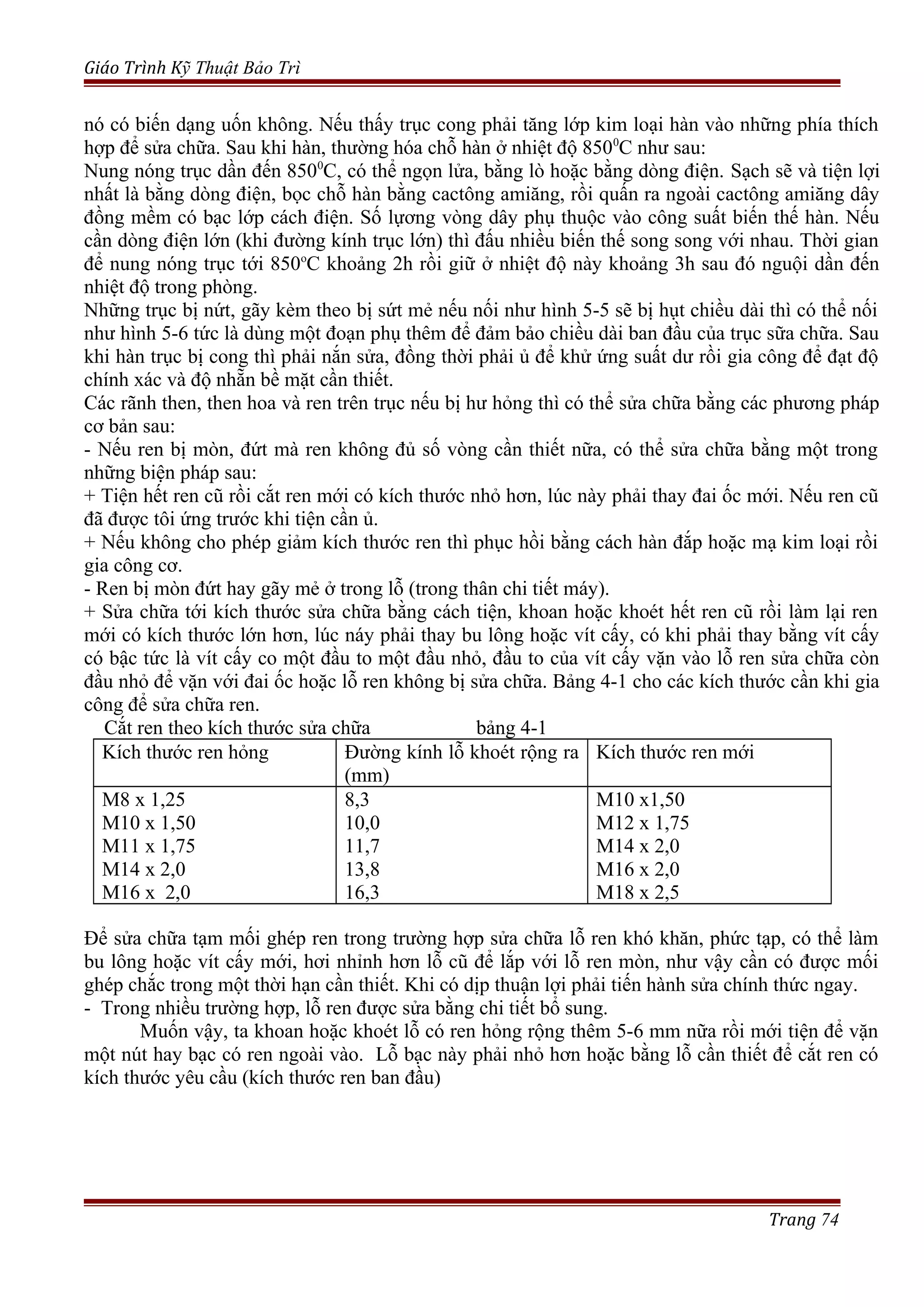 Giáo Trình Kỹ Thuật Bảo Trì
nó có biến dạng uốn không. Nếu thấy trục cong phải tăng lớp kim loại hàn vào những phía thích
hợp để sửa chữa. Sau khi hàn, thường hóa chỗ hàn ở nhiệt độ 8500
C như sau:
Nung nóng trục dần đến 8500
C, có thể ngọn lửa, bằng lò hoặc bằng dòng điện. Sạch sẽ và tiện lợi
nhất là bằng dòng điện, bọc chỗ hàn bằng cactông amiăng, rồi quấn ra ngoài cactông amiăng dây
đồng mềm có bạc lớp cách điện. Số lựơng vòng dây phụ thuộc vào công suất biến thế hàn. Nếu
cần dòng điện lớn (khi đường kính trục lớn) thì đấu nhiều biến thế song song với nhau. Thời gian
để nung nóng trục tới 850o
C khoảng 2h rồi giữ ở nhiệt độ này khoảng 3h sau đó nguội dần đến
nhiệt độ trong phòng.
Những trục bị nứt, gãy kèm theo bị sứt mẻ nếu nối như hình 5-5 sẽ bị hụt chiều dài thì có thể nối
như hình 5-6 tức là dùng một đoạn phụ thêm để đảm bảo chiều dài ban đầu của trục sữa chữa. Sau
khi hàn trục bị cong thì phải nắn sửa, đồng thời phải ủ để khử ứng suất dư rồi gia công để đạt độ
chính xác và độ nhẵn bề mặt cần thiết.
Các rãnh then, then hoa và ren trên trục nếu bị hư hỏng thì có thể sửa chữa bằng các phương pháp
cơ bản sau:
- Nếu ren bị mòn, đứt mà ren không đủ số vòng cần thiết nữa, có thể sửa chữa bằng một trong
những biện pháp sau:
+ Tiện hết ren cũ rồi cắt ren mới có kích thước nhỏ hơn, lúc này phải thay đai ốc mới. Nếu ren cũ
đã được tôi ứng trước khi tiện cần ủ.
+ Nếu không cho phép giảm kích thước ren thì phục hồi bằng cách hàn đắp hoặc mạ kim loại rồi
gia công cơ.
- Ren bị mòn đứt hay gãy mẻ ở trong lỗ (trong thân chi tiết máy).
+ Sửa chữa tới kích thước sửa chữa bằng cách tiện, khoan hoặc khoét hết ren cũ rồi làm lại ren
mới có kích thước lớn hơn, lúc náy phải thay bu lông hoặc vít cấy, có khi phải thay bằng vít cấy
có bậc tức là vít cấy co một đầu to một đầu nhỏ, đầu to của vít cấy vặn vào lỗ ren sửa chữa còn
đầu nhỏ để vặn với đai ốc hoặc lỗ ren không bị sửa chữa. Bảng 4-1 cho các kích thước cần khi gia
công để sửa chữa ren.
Cắt ren theo kích thước sửa chữa bảng 4-1
Kích thước ren hỏng Đường kính lỗ khoét rộng ra
(mm)
Kích thước ren mới
M8 x 1,25
M10 x 1,50
M11 x 1,75
M14 x 2,0
M16 x 2,0
8,3
10,0
11,7
13,8
16,3
M10 x1,50
M12 x 1,75
M14 x 2,0
M16 x 2,0
M18 x 2,5
Để sửa chữa tạm mối ghép ren trong trường hợp sửa chữa lỗ ren khó khăn, phức tạp, có thể làm
bu lông hoặc vít cấy mới, hơi nhỉnh hơn lỗ cũ để lắp với lỗ ren mòn, như vậy cần có được mối
ghép chắc trong một thời hạn cần thiết. Khi có dịp thuận lợi phải tiến hành sửa chính thức ngay.
- Trong nhiều trường hợp, lỗ ren được sửa bằng chi tiết bổ sung.
Muốn vậy, ta khoan hoặc khoét lỗ có ren hỏng rộng thêm 5-6 mm nữa rồi mới tiện để vặn
một nút hay bạc có ren ngoài vào. Lỗ bạc này phải nhỏ hơn hoặc bằng lỗ cần thiết để cắt ren có
kích thước yêu cầu (kích thước ren ban đầu)
Trang 74
 