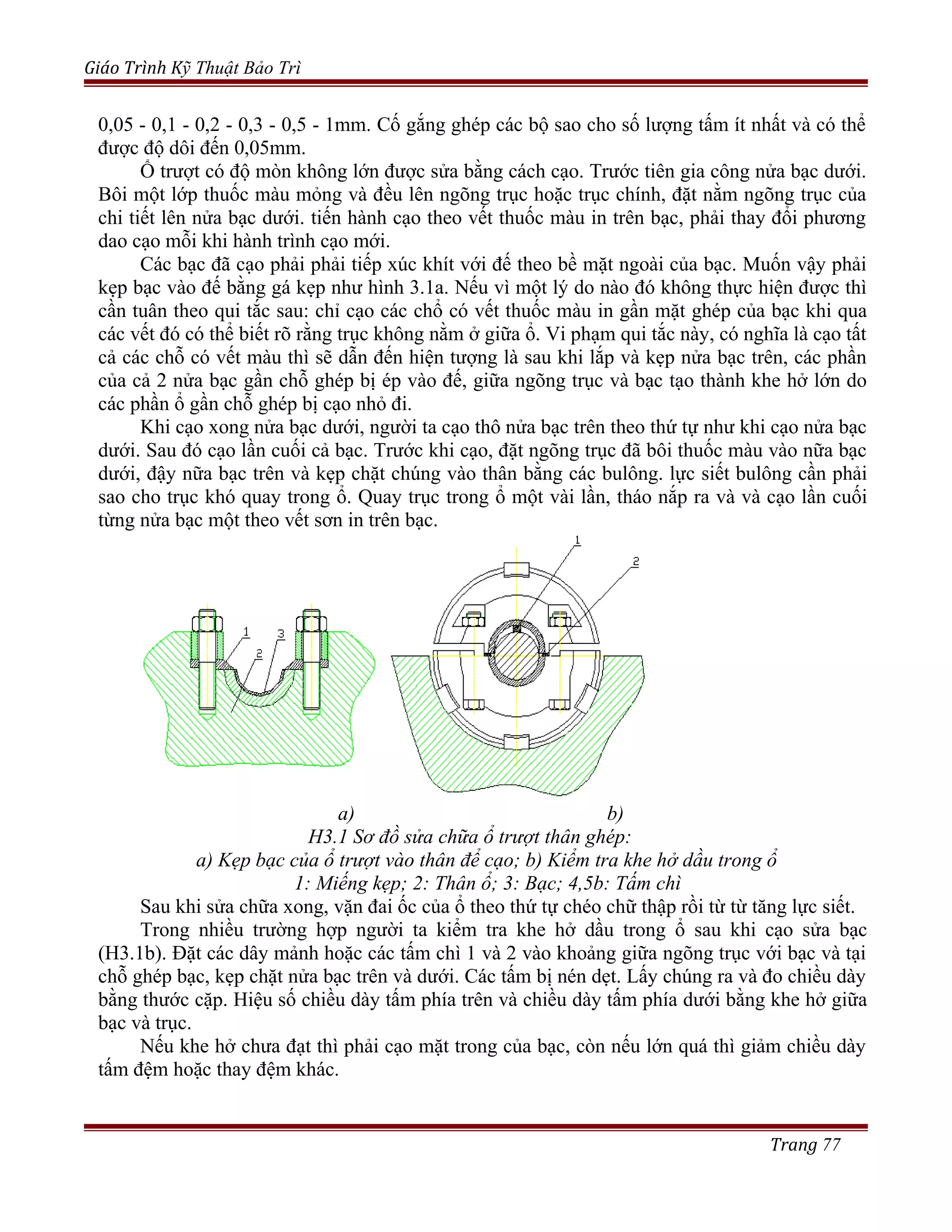 Giáo Trình Kỹ Thuật Bảo Trì
0,05 - 0,1 - 0,2 - 0,3 - 0,5 - 1mm. Cố gắng ghép các bộ sao cho số lượng tấm ít nhất và có thể
được độ dôi đến 0,05mm.
Ổ trượt có độ mòn không lớn được sửa bằng cách cạo. Trước tiên gia công nửa bạc dưới.
Bôi một lớp thuốc màu mỏng và đều lên ngõng trục hoặc trục chính, đặt nằm ngõng trục của
chi tiết lên nửa bạc dưới. tiến hành cạo theo vết thuốc màu in trên bạc, phải thay đổi phương
dao cạo mỗi khi hành trình cạo mới.
Các bạc đã cạo phải phải tiếp xúc khít với đế theo bề mặt ngoài của bạc. Muốn vậy phải
kẹp bạc vào đế bằng gá kẹp như hình 3.1a. Nếu vì một lý do nào đó không thực hiện được thì
cần tuân theo qui tắc sau: chỉ cạo các chổ có vết thuốc màu in gần mặt ghép của bạc khi qua
các vết đó có thể biết rõ rằng trục không nằm ở giữa ổ. Vi phạm qui tắc này, có nghĩa là cạo tất
cả các chỗ có vết màu thì sẽ dẫn đến hiện tượng là sau khi lắp và kẹp nửa bạc trên, các phần
của cả 2 nửa bạc gần chỗ ghép bị ép vào đế, giữa ngõng trục và bạc tạo thành khe hở lớn do
các phần ổ gần chỗ ghép bị cạo nhỏ đi.
Khi cạo xong nửa bạc dưới, người ta cạo thô nửa bạc trên theo thứ tự như khi cạo nửa bạc
dưới. Sau đó cạo lần cuối cả bạc. Trước khi cạo, đặt ngõng trục đã bôi thuốc màu vào nữa bạc
dưới, đậy nữa bạc trên và kẹp chặt chúng vào thân bằng các bulông. lực siết bulông cần phải
sao cho trục khó quay trong ổ. Quay trục trong ổ một vài lần, tháo nắp ra và và cạo lần cuối
từng nửa bạc một theo vết sơn in trên bạc.
a) b)
H3.1 Sơ đồ sửa chữa ổ trượt thân ghép:
a) Kẹp bạc của ổ trượt vào thân để cạo; b) Kiểm tra khe hở dầu trong ổ
1: Miếng kẹp; 2: Thân ổ; 3: Bạc; 4,5b: Tấm chì
Sau khi sửa chữa xong, vặn đai ốc của ổ theo thứ tự chéo chữ thập rồi từ từ tăng lực siết.
Trong nhiều trường hợp người ta kiểm tra khe hở dầu trong ổ sau khi cạo sửa bạc
(H3.1b). Đặt các dây mảnh hoặc các tấm chì 1 và 2 vào khoảng giữa ngõng trục với bạc và tại
chỗ ghép bạc, kẹp chặt nửa bạc trên và dưới. Các tấm bị nén dẹt. Lấy chúng ra và đo chiều dày
bằng thước cặp. Hiệu số chiều dày tấm phía trên và chiều dày tấm phía dưới bằng khe hở giữa
bạc và trục.
Nếu khe hở chưa đạt thì phải cạo mặt trong của bạc, còn nếu lớn quá thì giảm chiều dày
tấm đệm hoặc thay đệm khác.
Trang 77
 