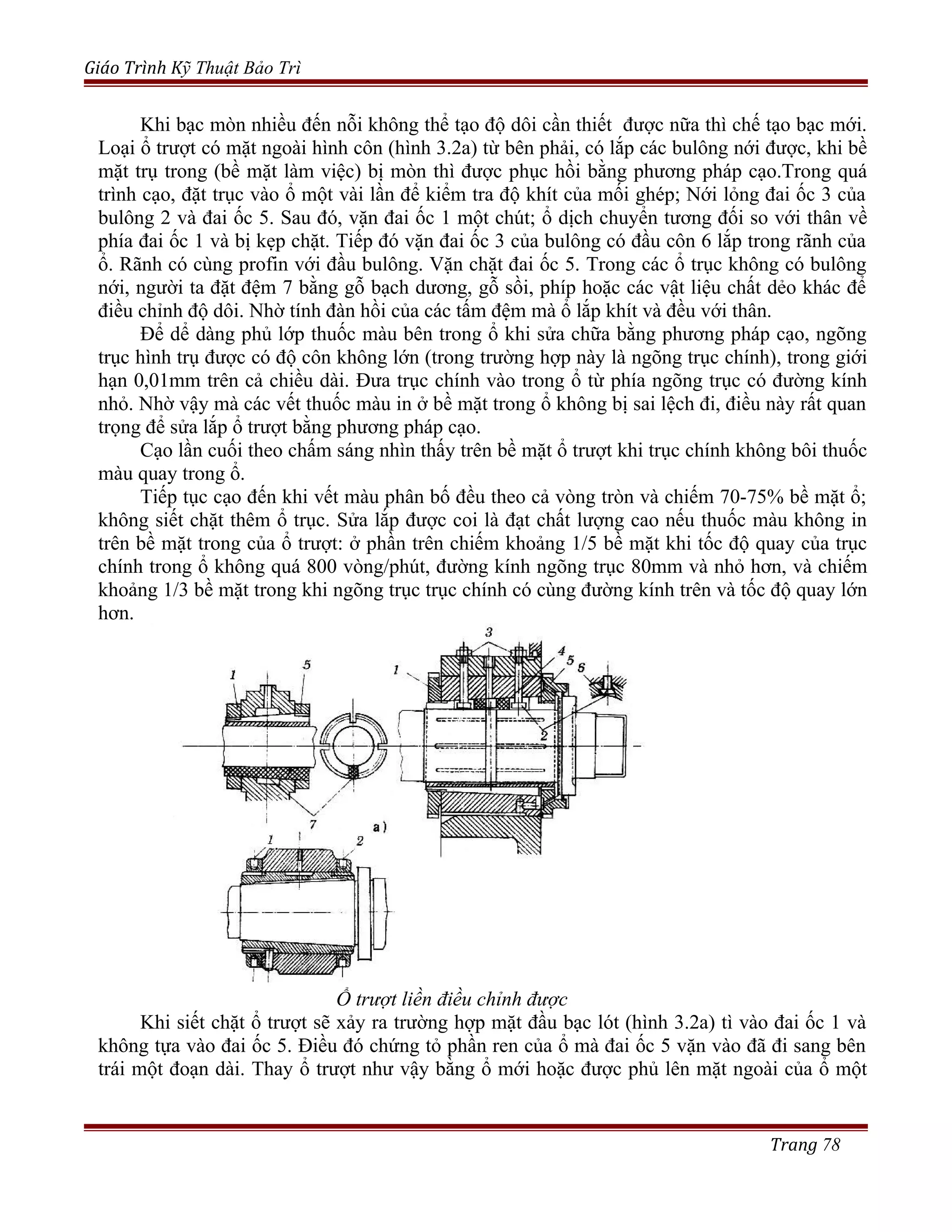 Giáo Trình Kỹ Thuật Bảo Trì
Khi bạc mòn nhiều đến nỗi không thể tạo độ dôi cần thiết được nữa thì chế tạo bạc mới.
Loại ổ trượt có mặt ngoài hình côn (hình 3.2a) từ bên phải, có lắp các bulông nới được, khi bề
mặt trụ trong (bề mặt làm việc) bị mòn thì được phục hồi bằng phương pháp cạo.Trong quá
trình cạo, đặt trục vào ổ một vài lần để kiểm tra độ khít của mối ghép; Nới lỏng đai ốc 3 của
bulông 2 và đai ốc 5. Sau đó, vặn đai ốc 1 một chút; ổ dịch chuyển tương đối so với thân về
phía đai ốc 1 và bị kẹp chặt. Tiếp đó vặn đai ốc 3 của bulông có đầu côn 6 lắp trong rãnh của
ổ. Rãnh có cùng profin với đầu bulông. Vặn chặt đai ốc 5. Trong các ổ trục không có bulông
nới, người ta đặt đệm 7 bằng gỗ bạch dương, gỗ sồi, phíp hoặc các vật liệu chất dẻo khác để
điều chỉnh độ dôi. Nhờ tính đàn hồi của các tấm đệm mà ổ lắp khít và đều với thân.
Để dể dàng phủ lớp thuốc màu bên trong ổ khi sửa chữa bằng phương pháp cạo, ngõng
trục hình trụ được có độ côn không lớn (trong trường hợp này là ngõng trục chính), trong giới
hạn 0,01mm trên cả chiều dài. Đưa trục chính vào trong ổ từ phía ngõng trục có đường kính
nhỏ. Nhờ vậy mà các vết thuốc màu in ở bề mặt trong ổ không bị sai lệch đi, điều này rất quan
trọng để sửa lắp ổ trượt bằng phương pháp cạo.
Cạo lần cuối theo chấm sáng nhìn thấy trên bề mặt ổ trượt khi trục chính không bôi thuốc
màu quay trong ổ.
Tiếp tục cạo đến khi vết màu phân bố đều theo cả vòng tròn và chiếm 70-75% bề mặt ổ;
không siết chặt thêm ổ trục. Sửa lắp được coi là đạt chất lượng cao nếu thuốc màu không in
trên bề mặt trong của ổ trượt: ở phần trên chiếm khoảng 1/5 bề mặt khi tốc độ quay của trục
chính trong ổ không quá 800 vòng/phút, đường kính ngõng trục 80mm và nhỏ hơn, và chiếm
khoảng 1/3 bề mặt trong khi ngõng trục trục chính có cùng đường kính trên và tốc độ quay lớn
hơn.
Ổ trượt liền điều chỉnh được
Khi siết chặt ổ trượt sẽ xảy ra trường hợp mặt đầu bạc lót (hình 3.2a) tì vào đai ốc 1 và
không tựa vào đai ốc 5. Điều đó chứng tỏ phần ren của ổ mà đai ốc 5 vặn vào đã đi sang bên
trái một đoạn dài. Thay ổ trượt như vậy bằng ổ mới hoặc được phủ lên mặt ngoài của ổ một
Trang 78
 