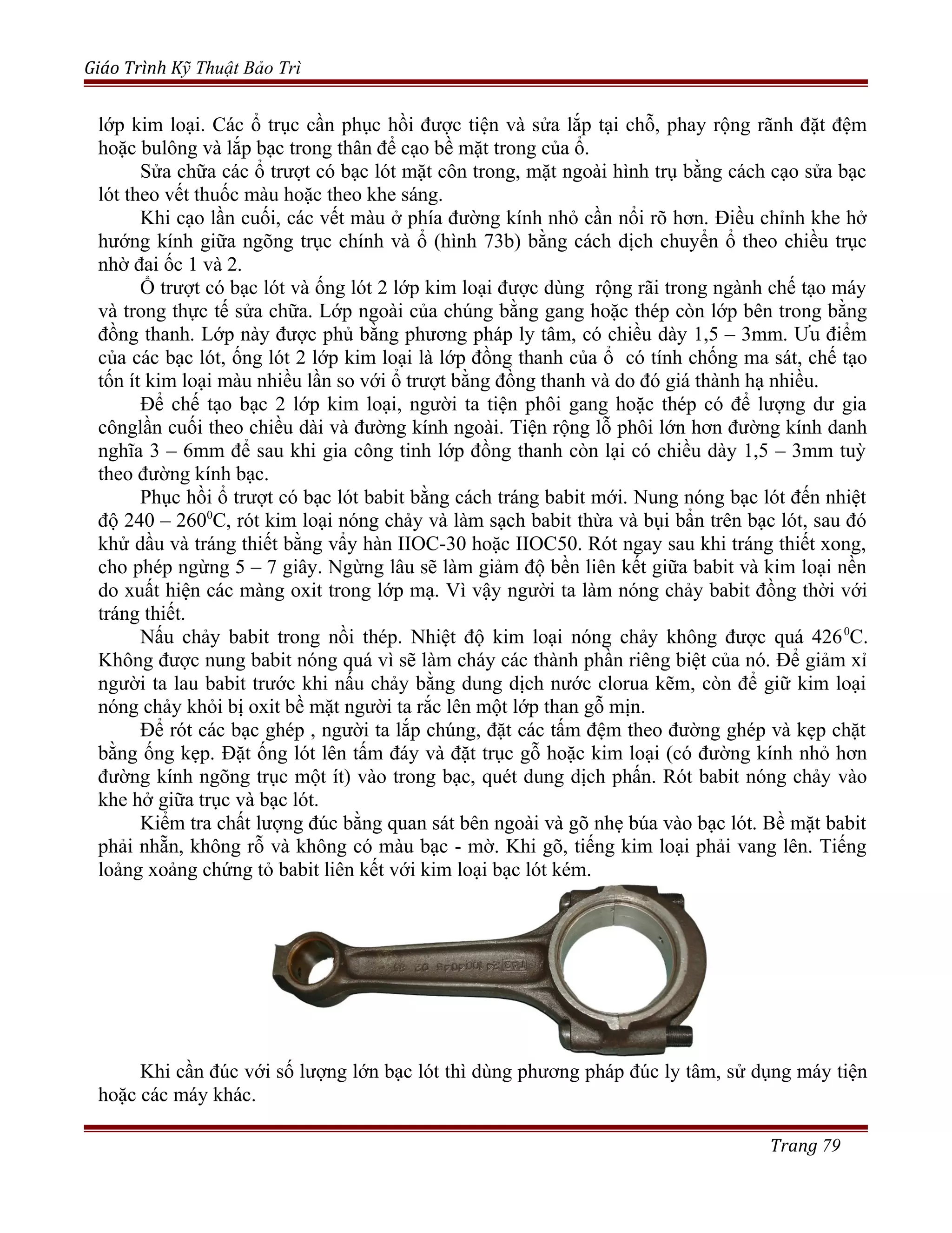 Giáo Trình Kỹ Thuật Bảo Trì
lớp kim loại. Các ổ trục cần phục hồi được tiện và sửa lắp tại chỗ, phay rộng rãnh đặt đệm
hoặc bulông và lắp bạc trong thân để cạo bề mặt trong của ổ.
Sửa chữa các ổ trượt có bạc lót mặt côn trong, mặt ngoài hình trụ bằng cách cạo sửa bạc
lót theo vết thuốc màu hoặc theo khe sáng.
Khi cạo lần cuối, các vết màu ở phía đường kính nhỏ cần nổi rõ hơn. Điều chỉnh khe hở
hướng kính giữa ngõng trục chính và ổ (hình 73b) bằng cách dịch chuyển ổ theo chiều trục
nhờ đai ốc 1 và 2.
Ổ trượt có bạc lót và ống lót 2 lớp kim loại được dùng rộng rãi trong ngành chế tạo máy
và trong thực tế sửa chữa. Lớp ngoài của chúng bằng gang hoặc thép còn lớp bên trong bằng
đồng thanh. Lớp này được phủ bằng phương pháp ly tâm, có chiều dày 1,5 – 3mm. Ưu điểm
của các bạc lót, ống lót 2 lớp kim loại là lớp đồng thanh của ổ có tính chống ma sát, chế tạo
tốn ít kim loại màu nhiều lần so với ổ trượt bằng đồng thanh và do đó giá thành hạ nhiều.
Để chế tạo bạc 2 lớp kim loại, người ta tiện phôi gang hoặc thép có để lượng dư gia
cônglần cuối theo chiều dài và đường kính ngoài. Tiện rộng lỗ phôi lớn hơn đường kính danh
nghĩa 3 – 6mm để sau khi gia công tinh lớp đồng thanh còn lại có chiều dày 1,5 – 3mm tuỳ
theo đường kính bạc.
Phục hồi ổ trượt có bạc lót babit bằng cách tráng babit mới. Nung nóng bạc lót đến nhiệt
độ 240 – 2600
C, rót kim loại nóng chảy và làm sạch babit thừa và bụi bẩn trên bạc lót, sau đó
khử dầu và tráng thiết bằng vẩy hàn IIOC-30 hoặc IIOC50. Rót ngay sau khi tráng thiết xong,
cho phép ngừng 5 – 7 giây. Ngừng lâu sẽ làm giảm độ bền liên kết giữa babit và kim loại nền
do xuất hiện các màng oxit trong lớp mạ. Vì vậy người ta làm nóng chảy babit đồng thời với
tráng thiết.
Nấu chảy babit trong nồi thép. Nhiệt độ kim loại nóng chảy không được quá 4260
C.
Không được nung babit nóng quá vì sẽ làm cháy các thành phần riêng biệt của nó. Để giảm xỉ
người ta lau babit trước khi nấu chảy bằng dung dịch nước clorua kẽm, còn để giữ kim loại
nóng chảy khỏi bị oxit bề mặt người ta rắc lên một lớp than gỗ mịn.
Để rót các bạc ghép , người ta lắp chúng, đặt các tấm đệm theo đường ghép và kẹp chặt
bằng ống kẹp. Đặt ống lót lên tấm đáy và đặt trục gỗ hoặc kim loại (có đường kính nhỏ hơn
đường kính ngõng trục một ít) vào trong bạc, quét dung dịch phấn. Rót babit nóng chảy vào
khe hở giữa trục và bạc lót.
Kiểm tra chất lượng đúc bằng quan sát bên ngoài và gõ nhẹ búa vào bạc lót. Bề mặt babit
phải nhẵn, không rỗ và không có màu bạc - mờ. Khi gõ, tiếng kim loại phải vang lên. Tiếng
loảng xoảng chứng tỏ babit liên kết với kim loại bạc lót kém.
Khi cần đúc với số lượng lớn bạc lót thì dùng phương pháp đúc ly tâm, sử dụng máy tiện
hoặc các máy khác.
Trang 79
 