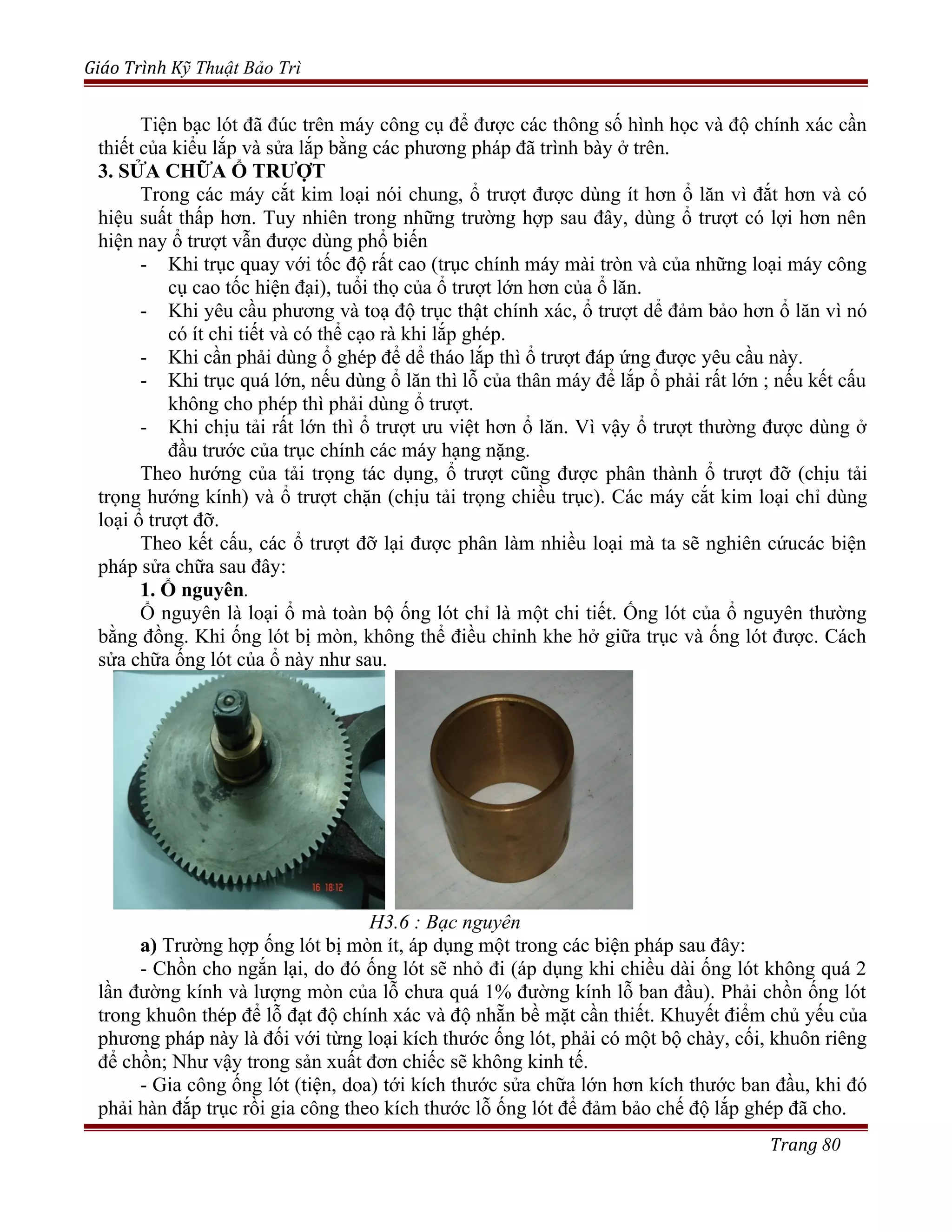 Giáo Trình Kỹ Thuật Bảo Trì
Tiện bạc lót đã đúc trên máy công cụ để được các thông số hình học và độ chính xác cần
thiết của kiểu lắp và sửa lắp bằng các phương pháp đã trình bày ở trên.
3. SỬA CHỮA Ổ TRƯỢT
Trong các máy cắt kim loại nói chung, ổ trượt được dùng ít hơn ổ lăn vì đắt hơn và có
hiệu suất thấp hơn. Tuy nhiên trong những trường hợp sau đây, dùng ổ trượt có lợi hơn nên
hiện nay ổ trượt vẫn được dùng phổ biến
- Khi trục quay với tốc độ rất cao (trục chính máy mài tròn và của những loại máy công
cụ cao tốc hiện đại), tuổi thọ của ổ trượt lớn hơn của ổ lăn.
- Khi yêu cầu phương và toạ độ trục thật chính xác, ổ trượt dể đảm bảo hơn ổ lăn vì nó
có ít chi tiết và có thể cạo rà khi lắp ghép.
- Khi cần phải dùng ổ ghép để dể tháo lắp thì ổ trượt đáp ứng được yêu cầu này.
- Khi trục quá lớn, nếu dùng ổ lăn thì lỗ của thân máy để lắp ổ phải rất lớn ; nếu kết cấu
không cho phép thì phải dùng ổ trượt.
- Khi chịu tải rất lớn thì ổ trượt ưu việt hơn ổ lăn. Vì vậy ổ trượt thường được dùng ở
đầu trước của trục chính các máy hạng nặng.
Theo hướng của tải trọng tác dụng, ổ trượt cũng được phân thành ổ trượt đỡ (chịu tải
trọng hướng kính) và ổ trượt chặn (chịu tải trọng chiều trục). Các máy cắt kim loại chỉ dùng
loại ổ trượt đỡ.
Theo kết cấu, các ổ trượt đỡ lại được phân làm nhiều loại mà ta sẽ nghiên cứucác biện
pháp sửa chữa sau đây:
1. Ổ nguyên.
Ổ nguyên là loại ổ mà toàn bộ ống lót chỉ là một chi tiết. Ống lót của ổ nguyên thường
bằng đồng. Khi ống lót bị mòn, không thể điều chỉnh khe hở giữa trục và ống lót được. Cách
sửa chữa ống lót của ổ này như sau.
H3.6 : Bạc nguyên
a) Trường hợp ống lót bị mòn ít, áp dụng một trong các biện pháp sau đây:
- Chồn cho ngắn lại, do đó ống lót sẽ nhỏ đi (áp dụng khi chiều dài ống lót không quá 2
lần đường kính và lượng mòn của lỗ chưa quá 1% đường kính lỗ ban đầu). Phải chồn ống lót
trong khuôn thép để lỗ đạt độ chính xác và độ nhẵn bề mặt cần thiết. Khuyết điểm chủ yếu của
phương pháp này là đối với từng loại kích thước ống lót, phải có một bộ chày, cối, khuôn riêng
để chồn; Như vậy trong sản xuất đơn chiếc sẽ không kinh tế.
- Gia công ống lót (tiện, doa) tới kích thước sửa chữa lớn hơn kích thước ban đầu, khi đó
phải hàn đắp trục rồi gia công theo kích thước lỗ ống lót để đảm bảo chế độ lắp ghép đã cho.
Trang 80
 