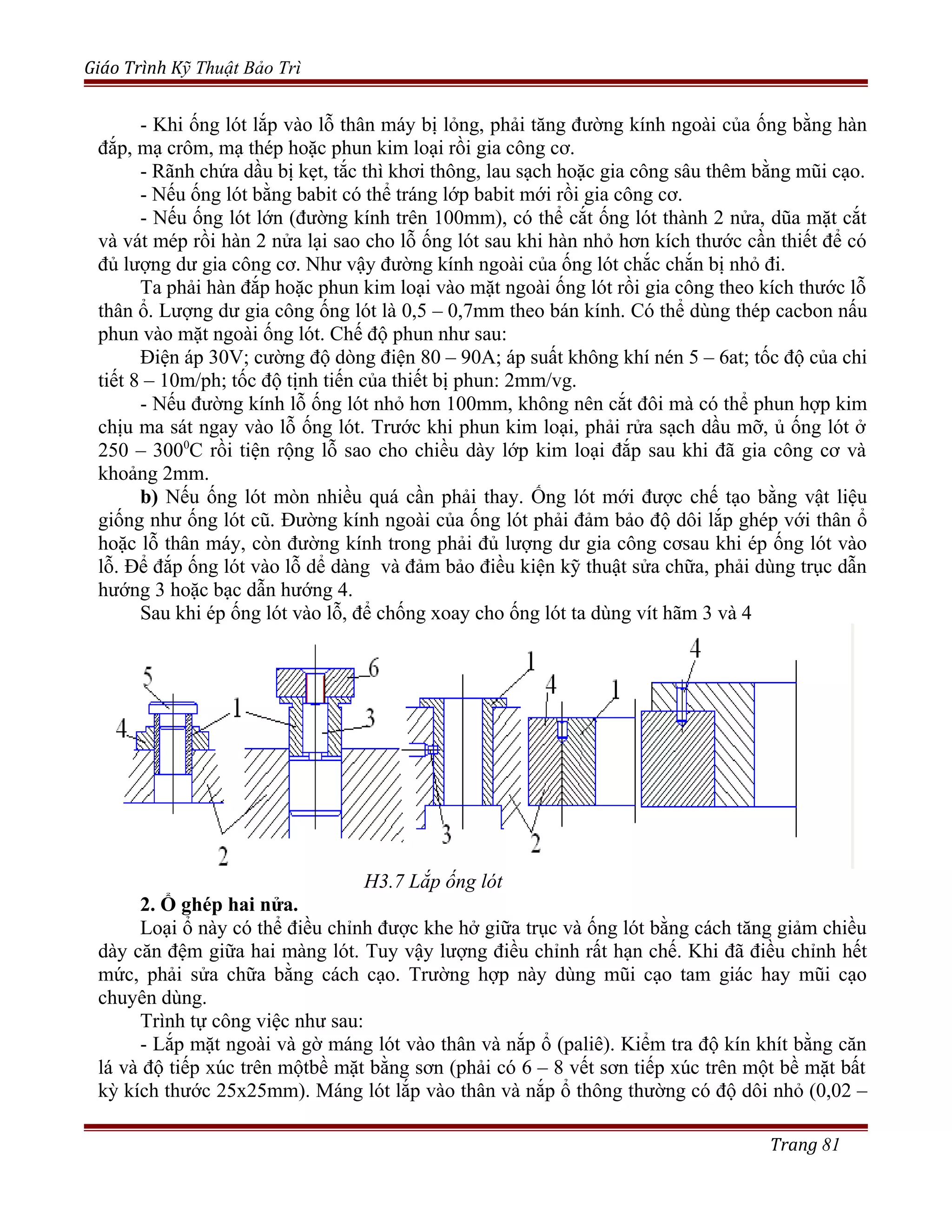 Giáo Trình Kỹ Thuật Bảo Trì
- Khi ống lót lắp vào lỗ thân máy bị lỏng, phải tăng đường kính ngoài của ống bằng hàn
đắp, mạ crôm, mạ thép hoặc phun kim loại rồi gia công cơ.
- Rãnh chứa dầu bị kẹt, tắc thì khơi thông, lau sạch hoặc gia công sâu thêm bằng mũi cạo.
- Nếu ống lót bằng babit có thể tráng lớp babit mới rồi gia công cơ.
- Nếu ống lót lớn (đường kính trên 100mm), có thể cắt ống lót thành 2 nửa, dũa mặt cắt
và vát mép rồi hàn 2 nửa lại sao cho lỗ ống lót sau khi hàn nhỏ hơn kích thước cần thiết để có
đủ lượng dư gia công cơ. Như vậy đường kính ngoài của ống lót chắc chắn bị nhỏ đi.
Ta phải hàn đắp hoặc phun kim loại vào mặt ngoài ống lót rồi gia công theo kích thước lỗ
thân ổ. Lượng dư gia công ống lót là 0,5 – 0,7mm theo bán kính. Có thể dùng thép cacbon nấu
phun vào mặt ngoài ống lót. Chế độ phun như sau:
Điện áp 30V; cường độ dòng điện 80 – 90A; áp suất không khí nén 5 – 6at; tốc độ của chi
tiết 8 – 10m/ph; tốc độ tịnh tiến của thiết bị phun: 2mm/vg.
- Nếu đường kính lỗ ống lót nhỏ hơn 100mm, không nên cắt đôi mà có thể phun hợp kim
chịu ma sát ngay vào lỗ ống lót. Trước khi phun kim loại, phải rửa sạch dầu mỡ, ủ ống lót ở
250 – 3000
C rồi tiện rộng lỗ sao cho chiều dày lớp kim loại đắp sau khi đã gia công cơ và
khoảng 2mm.
b) Nếu ống lót mòn nhiều quá cần phải thay. Ống lót mới được chế tạo bằng vật liệu
giống như ống lót cũ. Đường kính ngoài của ống lót phải đảm bảo độ dôi lắp ghép với thân ổ
hoặc lỗ thân máy, còn đường kính trong phải đủ lượng dư gia công cơsau khi ép ống lót vào
lỗ. Để đắp ống lót vào lỗ dể dàng và đảm bảo điều kiện kỹ thuật sửa chữa, phải dùng trục dẫn
hướng 3 hoặc bạc dẫn hướng 4.
Sau khi ép ống lót vào lỗ, để chống xoay cho ống lót ta dùng vít hãm 3 và 4
H3.7 Lắp ống lót
2. Ổ ghép hai nửa.
Loại ổ này có thể điều chỉnh được khe hở giữa trục và ống lót bằng cách tăng giảm chiều
dày căn đệm giữa hai màng lót. Tuy vậy lượng điều chỉnh rất hạn chế. Khi đã điều chỉnh hết
mức, phải sửa chữa bằng cách cạo. Trường hợp này dùng mũi cạo tam giác hay mũi cạo
chuyên dùng.
Trình tự công việc như sau:
- Lắp mặt ngoài và gờ máng lót vào thân và nắp ổ (paliê). Kiểm tra độ kín khít bằng căn
lá và độ tiếp xúc trên mộtbề mặt bằng sơn (phải có 6 – 8 vết sơn tiếp xúc trên một bề mặt bất
kỳ kích thước 25x25mm). Máng lót lắp vào thân và nắp ổ thông thường có độ dôi nhỏ (0,02 –
Trang 81
 