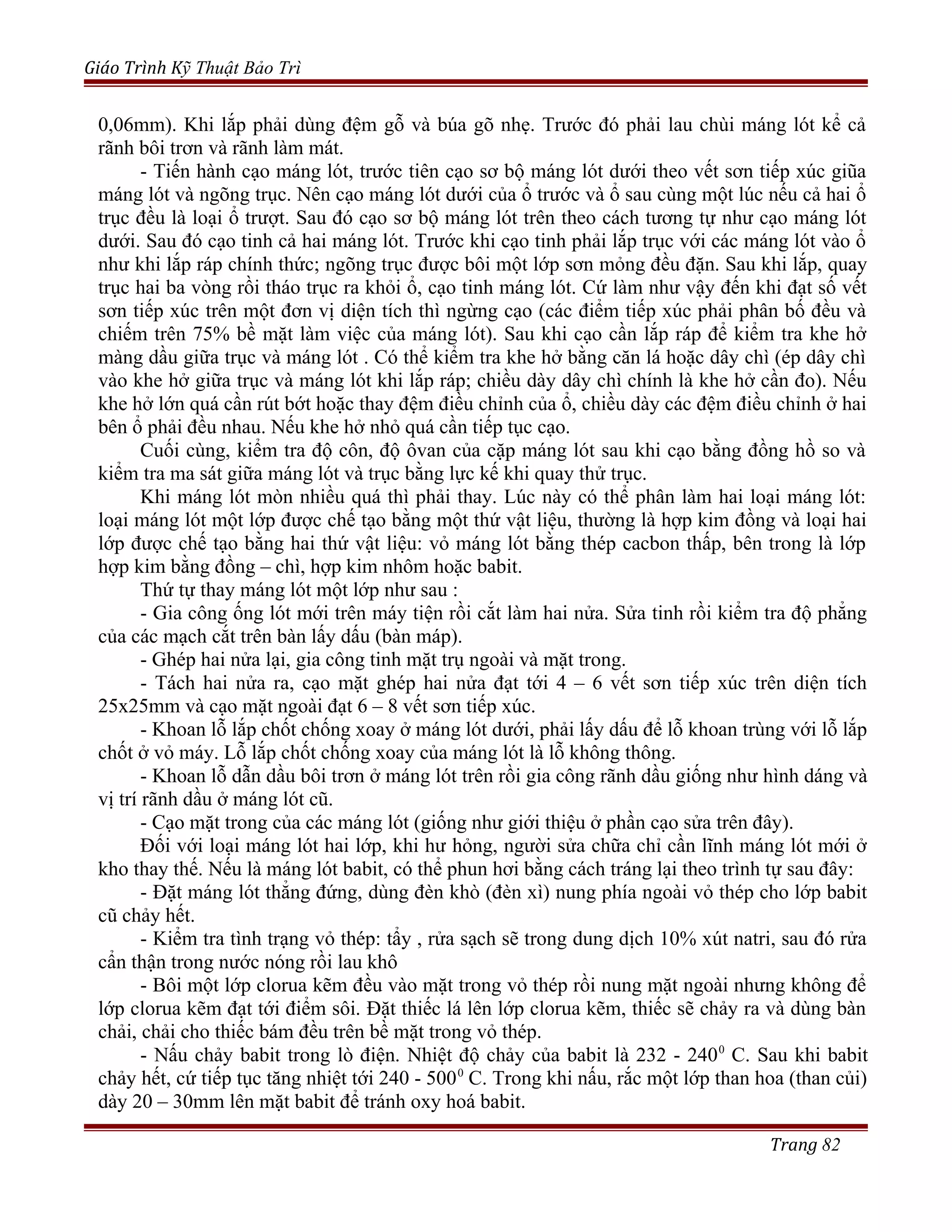 Giáo Trình Kỹ Thuật Bảo Trì
0,06mm). Khi lắp phải dùng đệm gỗ và búa gõ nhẹ. Trước đó phải lau chùi máng lót kể cả
rãnh bôi trơn và rãnh làm mát.
- Tiến hành cạo máng lót, trước tiên cạo sơ bộ máng lót dưới theo vết sơn tiếp xúc giũa
máng lót và ngõng trục. Nên cạo máng lót dưới của ổ trước và ổ sau cùng một lúc nếu cả hai ổ
trục đều là loại ổ trượt. Sau đó cạo sơ bộ máng lót trên theo cách tương tự như cạo máng lót
dưới. Sau đó cạo tinh cả hai máng lót. Trước khi cạo tinh phải lắp trục với các máng lót vào ổ
như khi lắp ráp chính thức; ngõng trục được bôi một lớp sơn mỏng đều đặn. Sau khi lắp, quay
trục hai ba vòng rồi tháo trục ra khỏi ổ, cạo tinh máng lót. Cứ làm như vậy đến khi đạt số vết
sơn tiếp xúc trên một đơn vị diện tích thì ngừng cạo (các điểm tiếp xúc phải phân bố đều và
chiếm trên 75% bề mặt làm việc của máng lót). Sau khi cạo cần lắp ráp để kiểm tra khe hở
màng dầu giữa trục và máng lót . Có thể kiểm tra khe hở bằng căn lá hoặc dây chì (ép dây chì
vào khe hở giữa trục và máng lót khi lắp ráp; chiều dày dây chì chính là khe hở cần đo). Nếu
khe hở lớn quá cần rút bớt hoặc thay đệm điều chỉnh của ổ, chiều dày các đệm điều chỉnh ở hai
bên ổ phải đều nhau. Nếu khe hở nhỏ quá cần tiếp tục cạo.
Cuối cùng, kiểm tra độ côn, độ ôvan của cặp máng lót sau khi cạo bằng đồng hồ so và
kiểm tra ma sát giữa máng lót và trục bằng lực kế khi quay thử trục.
Khi máng lót mòn nhiều quá thì phải thay. Lúc này có thể phân làm hai loại máng lót:
loại máng lót một lớp được chế tạo bằng một thứ vật liệu, thường là hợp kim đồng và loại hai
lớp được chế tạo bằng hai thứ vật liệu: vỏ máng lót bằng thép cacbon thấp, bên trong là lớp
hợp kim bằng đồng – chì, hợp kim nhôm hoặc babit.
Thứ tự thay máng lót một lớp như sau :
- Gia công ống lót mới trên máy tiện rồi cắt làm hai nửa. Sửa tinh rồi kiểm tra độ phẳng
của các mạch cắt trên bàn lấy dấu (bàn máp).
- Ghép hai nửa lại, gia công tinh mặt trụ ngoài và mặt trong.
- Tách hai nửa ra, cạo mặt ghép hai nửa đạt tới 4 – 6 vết sơn tiếp xúc trên diện tích
25x25mm và cạo mặt ngoài đạt 6 – 8 vết sơn tiếp xúc.
- Khoan lỗ lắp chốt chống xoay ở máng lót dưới, phải lấy dấu để lỗ khoan trùng với lỗ lắp
chốt ở vỏ máy. Lỗ lắp chốt chống xoay của máng lót là lỗ không thông.
- Khoan lỗ dẫn dầu bôi trơn ở máng lót trên rồi gia công rãnh dầu giống như hình dáng và
vị trí rãnh dầu ở máng lót cũ.
- Cạo mặt trong của các máng lót (giống như giới thiệu ở phần cạo sửa trên đây).
Đối với loại máng lót hai lớp, khi hư hỏng, người sửa chữa chỉ cần lĩnh máng lót mới ở
kho thay thế. Nếu là máng lót babit, có thể phun hơi bằng cách tráng lại theo trình tự sau đây:
- Đặt máng lót thẳng đứng, dùng đèn khò (đèn xì) nung phía ngoài vỏ thép cho lớp babit
cũ chảy hết.
- Kiểm tra tình trạng vỏ thép: tẩy , rửa sạch sẽ trong dung dịch 10% xút natri, sau đó rửa
cẩn thận trong nước nóng rồi lau khô
- Bôi một lớp clorua kẽm đều vào mặt trong vỏ thép rồi nung mặt ngoài nhưng không để
lớp clorua kẽm đạt tới điểm sôi. Đặt thiếc lá lên lớp clorua kẽm, thiếc sẽ chảy ra và dùng bàn
chải, chải cho thiếc bám đều trên bề mặt trong vỏ thép.
- Nấu chảy babit trong lò điện. Nhiệt độ chảy của babit là 232 - 2400
C. Sau khi babit
chảy hết, cứ tiếp tục tăng nhiệt tới 240 - 5000
C. Trong khi nấu, rắc một lớp than hoa (than củi)
dày 20 – 30mm lên mặt babit để tránh oxy hoá babit.
Trang 82
 