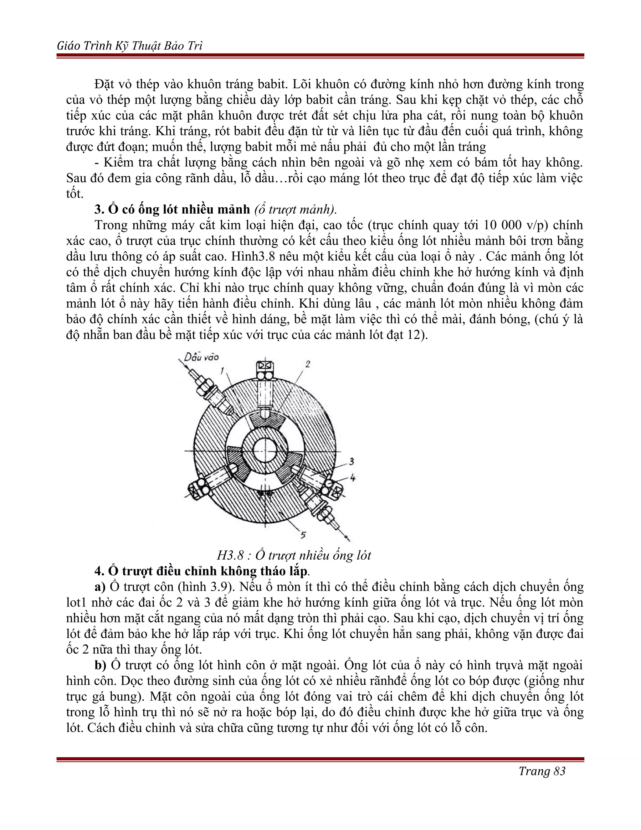 Giáo Trình Kỹ Thuật Bảo Trì
Đặt vỏ thép vào khuôn tráng babit. Lõi khuôn có đường kính nhỏ hơn đường kính trong
của vỏ thép một lượng bằng chiều dày lớp babit cần tráng. Sau khi kẹp chặt vỏ thép, các chỗ
tiếp xúc của các mặt phân khuôn được trét đất sét chịu lửa pha cát, rồi nung toàn bộ khuôn
trước khi tráng. Khi tráng, rót babit đều đặn từ từ và liên tục từ đầu đến cuối quá trình, không
được đứt đoạn; muốn thế, lượng babit mỗi mẻ nấu phải đủ cho một lần tráng
- Kiểm tra chất lượng bằng cách nhìn bên ngoài và gõ nhẹ xem có bám tốt hay không.
Sau đó đem gia công rãnh dầu, lỗ dầu…rồi cạo máng lót theo trục để đạt độ tiếp xúc làm việc
tốt.
3. Ổ có ống lót nhiều mảnh (ổ trượt mảnh).
Trong những máy cắt kim loại hiện đại, cao tốc (trục chính quay tới 10 000 v/p) chính
xác cao, ổ trượt của trục chính thường có kết cấu theo kiểu ống lót nhiều mảnh bôi trơn bằng
dầu lưu thông có áp suất cao. Hình3.8 nêu một kiểu kết cấu của loại ổ này . Các mảnh ống lót
có thể dịch chuyển hướng kính độc lập với nhau nhằm điều chỉnh khe hở hướng kính và định
tâm ổ rất chính xác. Chỉ khi nào trục chính quay không vững, chuẩn đoán đúng là vì mòn các
mảnh lót ổ này hãy tiến hành điều chỉnh. Khi dùng lâu , các mảnh lót mòn nhiều không đảm
bảo độ chính xác cần thiết về hình dáng, bề mặt làm việc thì có thể mài, đánh bóng, (chú ý là
độ nhẵn ban đầu bề mặt tiếp xúc với trục của các mảnh lót đạt 12).
H3.8 : Ổ trượt nhiều ống lót
4. Ổ trượt điều chỉnh không tháo lắp.
a) Ổ trượt côn (hình 3.9). Nếu ổ mòn ít thì có thể điều chỉnh bằng cách dịch chuyển ống
lot1 nhờ các đai ốc 2 và 3 để giảm khe hở hướng kính giữa ống lót và trục. Nếu ống lót mòn
nhiều hơn mặt cắt ngang của nó mất dạng tròn thì phải cạo. Sau khi cạo, dịch chuyển vị trí ống
lót để đảm bảo khe hở lắp ráp với trục. Khi ống lót chuyển hẳn sang phải, không vặn được đai
ốc 2 nữa thì thay ống lót.
b) Ổ trượt có ống lót hình côn ở mặt ngoài. Ống lót của ổ này có hình trụvà mặt ngoài
hình côn. Dọc theo đường sinh của ống lót có xẻ nhiều rãnhđể ống lót co bóp được (giống như
trục gá bung). Mặt côn ngoài của ống lót đóng vai trò cái chêm để khi dịch chuyển ống lót
trong lỗ hình trụ thì nó sẽ nở ra hoặc bóp lại, do đó điều chỉnh được khe hở giữa trục và ống
lót. Cách điều chỉnh và sửa chữa cũng tương tự như đối với ống lót có lỗ côn.
Trang 83
 