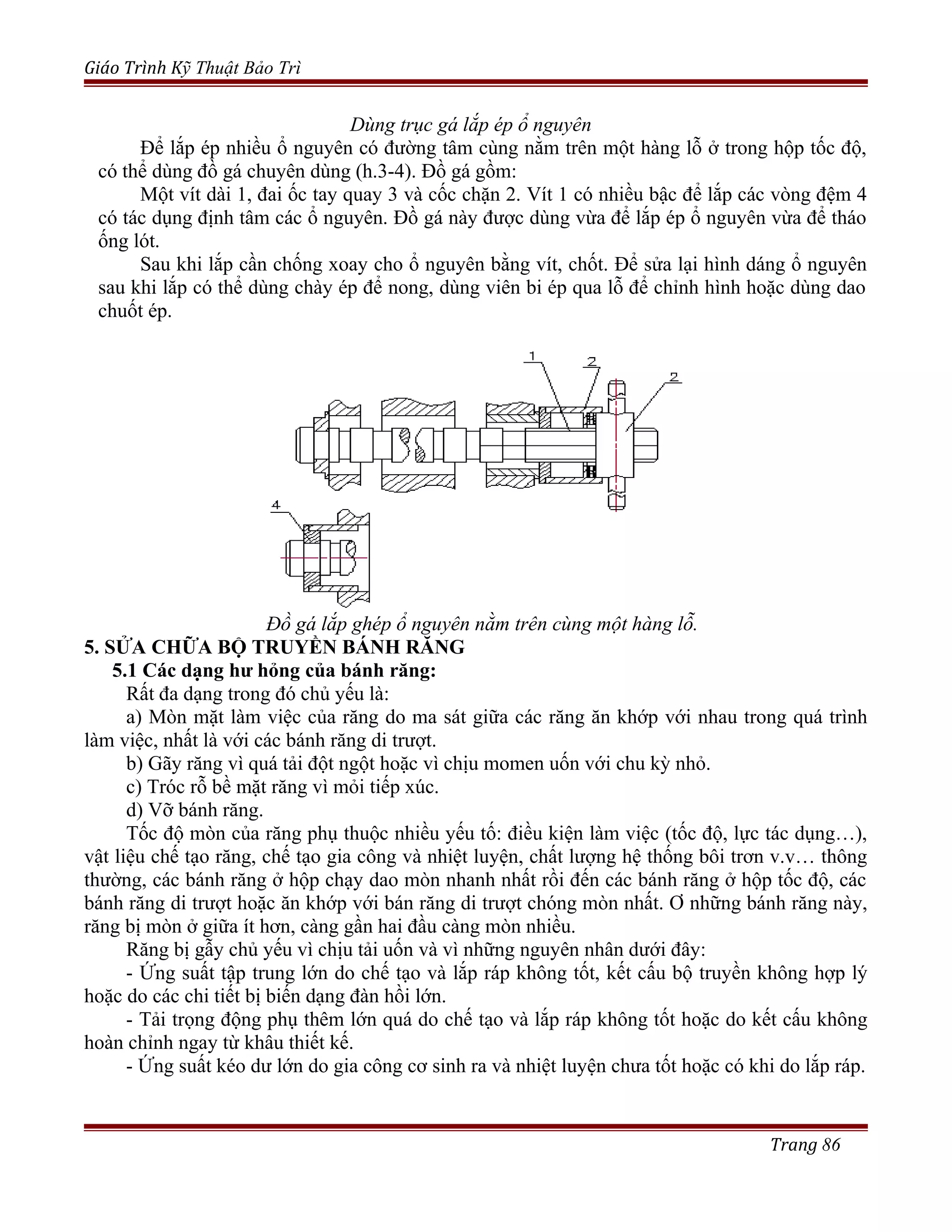 Giáo Trình Kỹ Thuật Bảo Trì
Dùng trục gá lắp ép ổ nguyên
Để lắp ép nhiều ổ nguyên có đường tâm cùng nằm trên một hàng lỗ ở trong hộp tốc độ,
có thể dùng đồ gá chuyên dùng (h.3-4). Đồ gá gồm:
Một vít dài 1, đai ốc tay quay 3 và cốc chặn 2. Vít 1 có nhiều bậc để lắp các vòng đệm 4
có tác dụng định tâm các ổ nguyên. Đồ gá này được dùng vừa để lắp ép ổ nguyên vừa để tháo
ống lót.
Sau khi lắp cần chống xoay cho ổ nguyên bằng vít, chốt. Để sửa lại hình dáng ổ nguyên
sau khi lắp có thể dùng chày ép để nong, dùng viên bi ép qua lỗ để chỉnh hình hoặc dùng dao
chuốt ép.
Đồ gá lắp ghép ổ nguyên nằm trên cùng một hàng lỗ.
5. SỬA CHỮA BỘ TRUYỀN BÁNH RĂNG
5.1 Các dạng hư hỏng của bánh răng:
Rất đa dạng trong đó chủ yếu là:
a) Mòn mặt làm việc của răng do ma sát giữa các răng ăn khớp với nhau trong quá trình
làm việc, nhất là với các bánh răng di trượt.
b) Gãy răng vì quá tải đột ngột hoặc vì chịu momen uốn với chu kỳ nhỏ.
c) Tróc rỗ bề mặt răng vì mỏi tiếp xúc.
d) Vỡ bánh răng.
Tốc độ mòn của răng phụ thuộc nhiều yếu tố: điều kiện làm việc (tốc độ, lực tác dụng…),
vật liệu chế tạo răng, chế tạo gia công và nhiệt luyện, chất lượng hệ thống bôi trơn v.v… thông
thường, các bánh răng ở hộp chạy dao mòn nhanh nhất rồi đến các bánh răng ở hộp tốc độ, các
bánh răng di trượt hoặc ăn khớp với bán răng di trượt chóng mòn nhất. Ơ những bánh răng này,
răng bị mòn ở giữa ít hơn, càng gần hai đầu càng mòn nhiều.
Răng bị gẫy chủ yếu vì chịu tải uốn và vì những nguyên nhân dưới đây:
- Ứng suất tập trung lớn do chế tạo và lắp ráp không tốt, kết cấu bộ truyền không hợp lý
hoặc do các chi tiết bị biến dạng đàn hồi lớn.
- Tải trọng động phụ thêm lớn quá do chế tạo và lắp ráp không tốt hoặc do kết cấu không
hoàn chỉnh ngay từ khâu thiết kế.
- Ứng suất kéo dư lớn do gia công cơ sinh ra và nhiệt luyện chưa tốt hoặc có khi do lắp ráp.
Trang 86
 