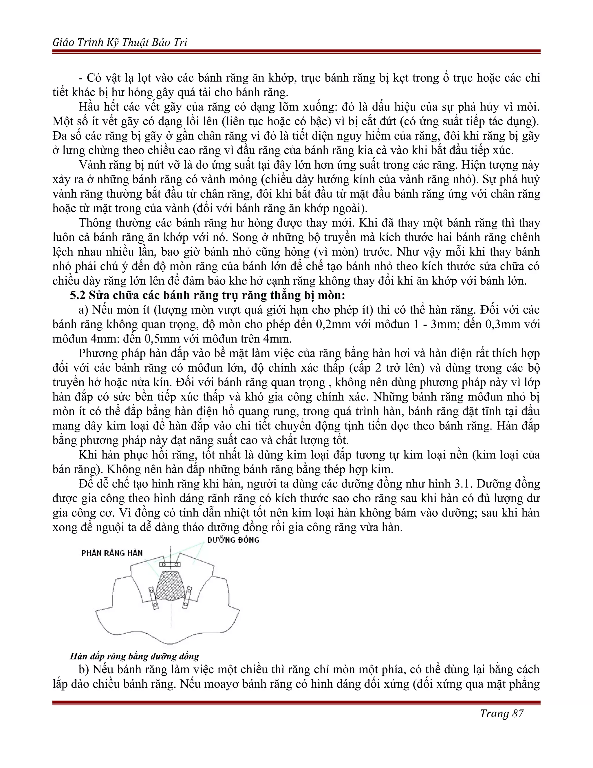 Giáo Trình Kỹ Thuật Bảo Trì
- Có vật lạ lọt vào các bánh răng ăn khớp, trục bánh răng bị kẹt trong ổ trục hoặc các chi
tiết khác bị hư hỏng gây quá tải cho bánh răng.
Hầu hết các vết gãy của răng có dạng lõm xuống: đó là dấu hiệu của sự phá hủy vì mỏi.
Một số ít vết gãy có dạng lồi lên (liên tục hoặc có bậc) vì bị cắt đứt (có ứng suất tiếp tác dụng).
Đa số các răng bị gãy ở gần chân răng vì đó là tiết diện nguy hiểm của răng, đôi khi răng bị gãy
ở lưng chừng theo chiều cao răng vì đầu răng của bánh răng kia cà vào khi bắt đầu tiếp xúc.
Vành răng bị nứt vỡ là do ứng suất tại đây lớn hơn ứng suất trong các răng. Hiện tượng này
xảy ra ở những bánh răng có vành mỏng (chiều dày hướng kính của vành răng nhỏ). Sự phá huỷ
vành răng thường bắt đầu từ chân răng, đôi khi bắt đầu từ mặt đầu bánh răng ứng với chân răng
hoặc từ mặt trong của vành (đối với bánh răng ăn khớp ngoài).
Thông thường các bánh răng hư hỏng được thay mới. Khi đã thay một bánh răng thì thay
luôn cả bánh răng ăn khớp với nó. Song ở những bộ truyền mà kích thước hai bánh răng chênh
lệch nhau nhiều lần, bao giờ bánh nhỏ cũng hỏng (vì mòn) trước. Như vậy mỗi khi thay bánh
nhỏ phải chú ý đến độ mòn răng của bánh lớn để chế tạo bánh nhỏ theo kích thước sửa chữa có
chiều dày răng lớn lên để đảm bảo khe hở cạnh răng không thay đổi khi ăn khớp với bánh lớn.
5.2 Sửa chữa các bánh răng trụ răng thẳng bị mòn:
a) Nếu mòn ít (lượng mòn vượt quá giới hạn cho phép ít) thì có thể hàn răng. Đối với các
bánh răng không quan trọng, độ mòn cho phép đến 0,2mm với môđun 1 - 3mm; đến 0,3mm với
môđun 4mm: đến 0,5mm với môđun trên 4mm.
Phương pháp hàn đắp vào bề mặt làm việc của răng bằng hàn hơi và hàn điện rất thích hợp
đối với các bánh răng có môđun lớn, độ chính xác thấp (cấp 2 trở lên) và dùng trong các bộ
truyền hở hoặc nửa kín. Đối với bánh răng quan trọng , không nên dùng phương pháp này vì lớp
hàn đắp có sức bền tiếp xúc thấp và khó gia công chính xác. Những bánh răng môđun nhỏ bị
mòn ít có thể đắp bằng hàn điện hồ quang rung, trong quá trình hàn, bánh răng đặt tĩnh tại đầu
mang dây kim loại để hàn đắp vào chi tiết chuyển động tịnh tiến dọc theo bánh răng. Hàn đắp
bằng phương pháp này đạt năng suất cao và chất lượng tốt.
Khi hàn phục hồi răng, tốt nhất là dùng kim loại đắp tương tự kim loại nền (kim loại của
bán răng). Không nên hàn đắp những bánh răng bằng thép hợp kim.
Để dễ chế tạo hình răng khi hàn, người ta dùng các dưỡng đồng như hình 3.1. Dưỡng đồng
được gia công theo hình dáng rãnh răng có kích thước sao cho răng sau khi hàn có đủ lượng dư
gia công cơ. Vì đồng có tính dẫn nhiệt tốt nên kim loại hàn không bám vào dưỡng; sau khi hàn
xong để nguội ta dễ dàng tháo dưỡng đồng rồi gia công răng vừa hàn.
Hàn đắp răng bằng dưỡng đồng
b) Nếu bánh răng làm việc một chiều thì răng chỉ mòn một phía, có thể dùng lại bằng cách
lắp đảo chiều bánh răng. Nếu moayơ bánh răng có hình dáng đối xứng (đối xứng qua mặt phẳng
Trang 87
 