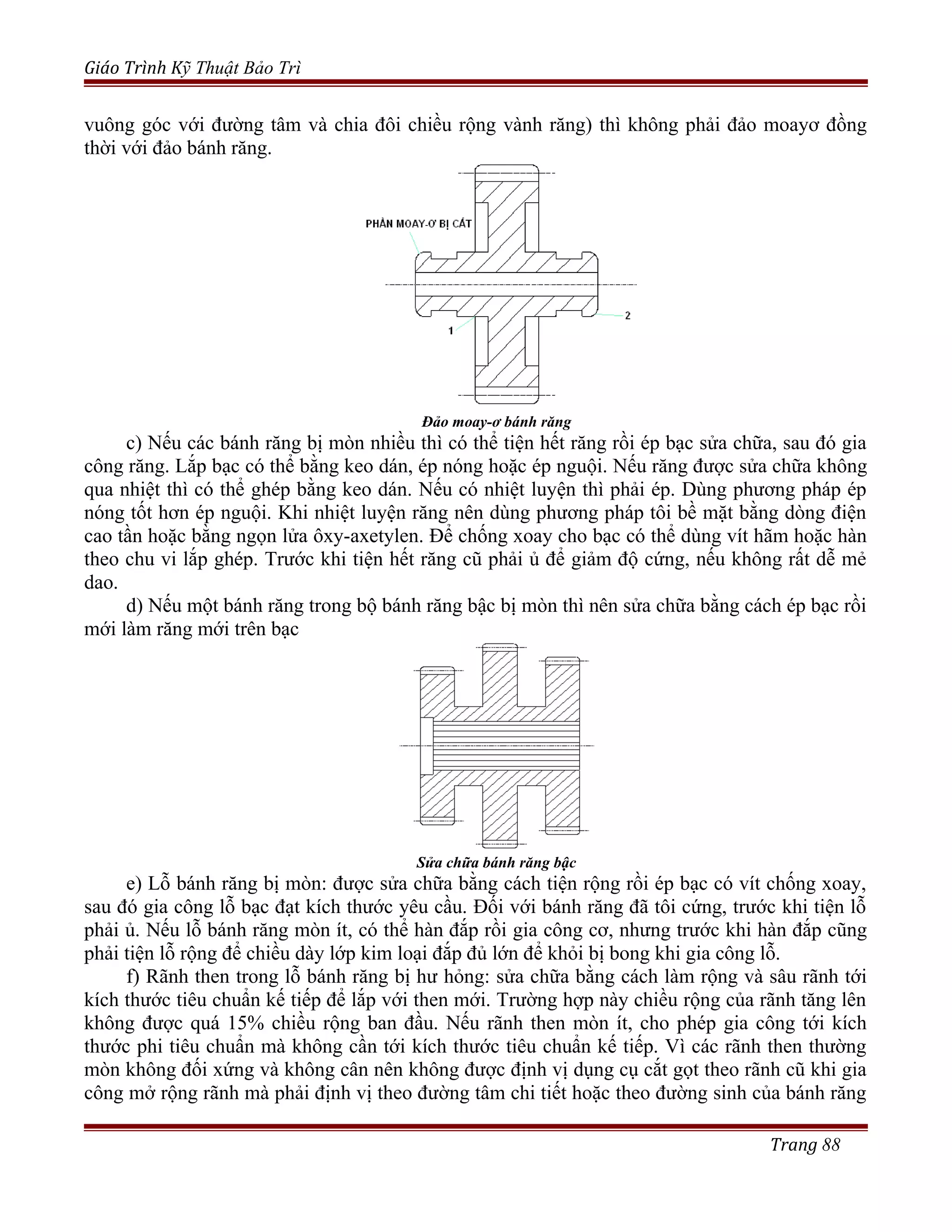 Giáo Trình Kỹ Thuật Bảo Trì
vuông góc với đường tâm và chia đôi chiều rộng vành răng) thì không phải đảo moayơ đồng
thời với đảo bánh răng.
Đảo moay-ơ bánh răng
c) Nếu các bánh răng bị mòn nhiều thì có thể tiện hết răng rồi ép bạc sửa chữa, sau đó gia
công răng. Lắp bạc có thể bằng keo dán, ép nóng hoặc ép nguội. Nếu răng được sửa chữa không
qua nhiệt thì có thể ghép bằng keo dán. Nếu có nhiệt luyện thì phải ép. Dùng phương pháp ép
nóng tốt hơn ép nguội. Khi nhiệt luyện răng nên dùng phương pháp tôi bề mặt bằng dòng điện
cao tần hoặc bằng ngọn lửa ôxy-axetylen. Để chống xoay cho bạc có thể dùng vít hãm hoặc hàn
theo chu vi lắp ghép. Trước khi tiện hết răng cũ phải ủ để giảm độ cứng, nếu không rất dễ mẻ
dao.
d) Nếu một bánh răng trong bộ bánh răng bậc bị mòn thì nên sửa chữa bằng cách ép bạc rồi
mới làm răng mới trên bạc
Sửa chữa bánh răng bậc
e) Lỗ bánh răng bị mòn: được sửa chữa bằng cách tiện rộng rồi ép bạc có vít chống xoay,
sau đó gia công lỗ bạc đạt kích thước yêu cầu. Đối với bánh răng đã tôi cứng, trước khi tiện lỗ
phải ủ. Nếu lỗ bánh răng mòn ít, có thể hàn đắp rồi gia công cơ, nhưng trước khi hàn đắp cũng
phải tiện lỗ rộng để chiều dày lớp kim loại đắp đủ lớn để khỏi bị bong khi gia công lỗ.
f) Rãnh then trong lỗ bánh răng bị hư hỏng: sửa chữa bằng cách làm rộng và sâu rãnh tới
kích thước tiêu chuẩn kế tiếp để lắp với then mới. Trường hợp này chiều rộng của rãnh tăng lên
không được quá 15% chiều rộng ban đầu. Nếu rãnh then mòn ít, cho phép gia công tới kích
thước phi tiêu chuẩn mà không cần tới kích thước tiêu chuẩn kế tiếp. Vì các rãnh then thường
mòn không đối xứng và không cân nên không được định vị dụng cụ cắt gọt theo rãnh cũ khi gia
công mở rộng rãnh mà phải định vị theo đường tâm chi tiết hoặc theo đường sinh của bánh răng
Trang 88
 