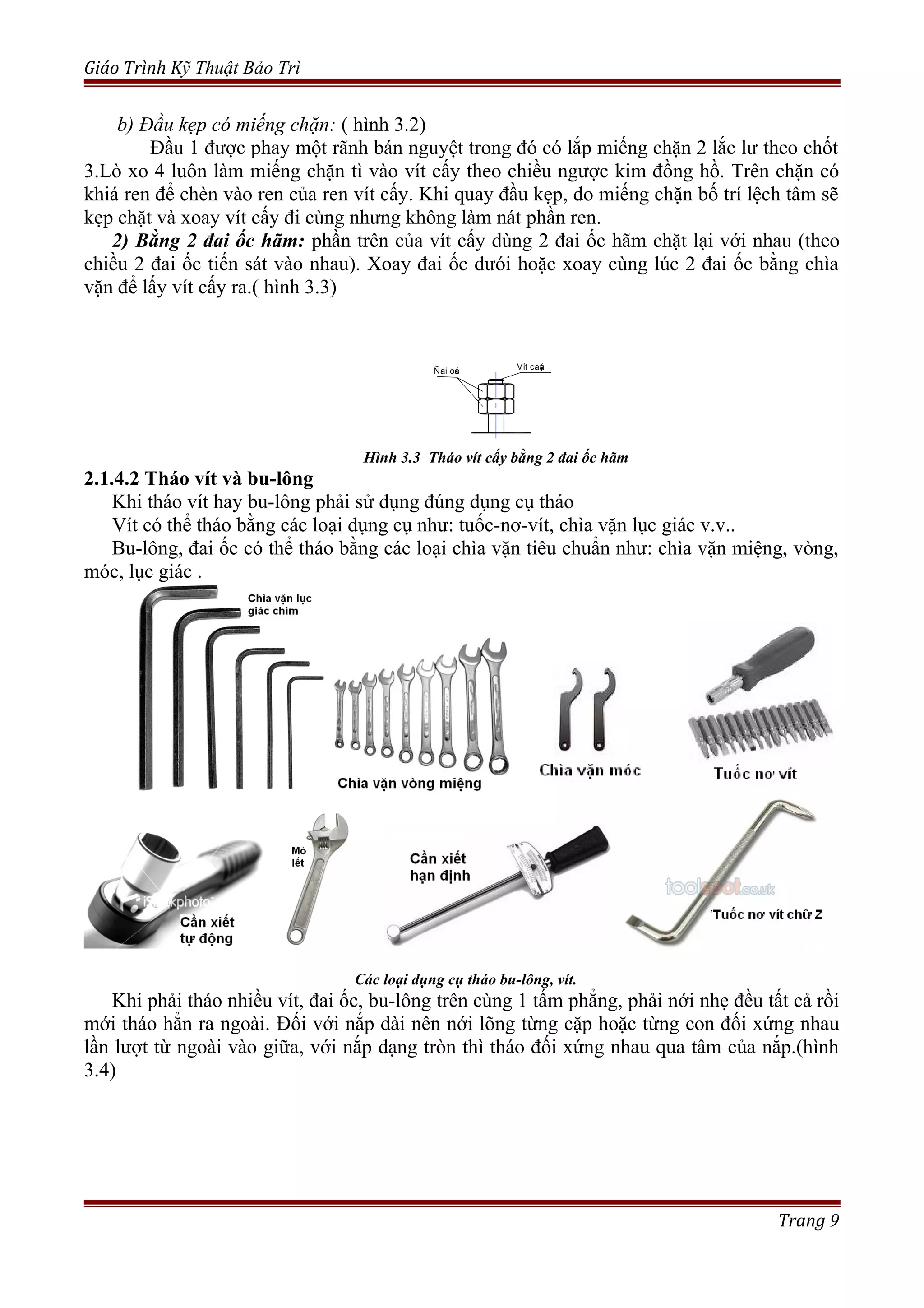 Giáo Trình Kỹ Thuật Bảo Trì
b) Đầu kẹp có miếng chặn: ( hình 3.2)
Đầu 1 được phay một rãnh bán nguyệt trong đó có lắp miếng chặn 2 lắc lư theo chốt
3.Lò xo 4 luôn làm miếng chặn tì vào vít cấy theo chiều ngược kim đồng hồ. Trên chặn có
khiá ren để chèn vào ren của ren vít cấy. Khi quay đầu kẹp, do miếng chặn bố trí lệch tâm sẽ
kẹp chặt và xoay vít cấy đi cùng nhưng không làm nát phần ren.
2) Bằng 2 đai ốc hãm: phần trên của vít cấy dùng 2 đai ốc hãm chặt lại với nhau (theo
chiều 2 đai ốc tiến sát vào nhau). Xoay đai ốc dưói hoặc xoay cùng lúc 2 đai ốc bằng chìa
vặn để lấy vít cấy ra.( hình 3.3)
Hình 3.3 Tháo vít cấy bằng 2 đai ốc hãm
2.1.4.2 Tháo vít và bu-lông
Khi tháo vít hay bu-lông phải sử dụng đúng dụng cụ tháo
Vít có thể tháo bằng các loại dụng cụ như: tuốc-nơ-vít, chìa vặn lục giác v.v..
Bu-lông, đai ốc có thể tháo bằng các loại chìa vặn tiêu chuẩn như: chìa vặn miệng, vòng,
móc, lục giác .
Các loại dụng cụ tháo bu-lông, vít.
Khi phải tháo nhiều vít, đai ốc, bu-lông trên cùng 1 tấm phẳng, phải nới nhẹ đều tất cả rồi
mới tháo hẳn ra ngoài. Đối với nắp dài nên nới lõng từng cặp hoặc từng con đối xứng nhau
lần lượt từ ngoài vào giữa, với nắp dạng tròn thì tháo đối xứng nhau qua tâm của nắp.(hình
3.4)
Trang 9
Ñai oác Vít caáy
 