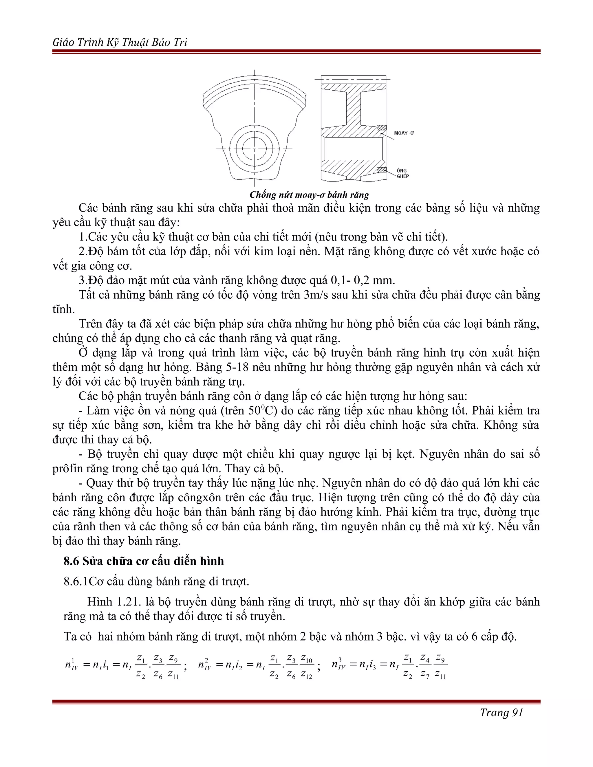 Giáo Trình Kỹ Thuật Bảo Trì
Chống nứt moay-ơ bánh răng
Các bánh răng sau khi sửa chữa phải thoả mãn điều kiện trong các bảng số liệu và những
yêu cầu kỹ thuật sau đây:
1.Các yêu cầu kỹ thuật cơ bản của chi tiết mới (nêu trong bản vẽ chi tiết).
2.Độ bám tốt của lớp đắp, nối với kim loại nền. Mặt răng không được có vết xước hoặc có
vết gia công cơ.
3.Độ đảo mặt mút của vành răng không được quá 0,1- 0,2 mm.
Tất cả những bánh răng có tốc độ vòng trên 3m/s sau khi sửa chữa đều phải được cân bằng
tĩnh.
Trên đây ta đã xét các biện pháp sửa chữa những hư hỏng phổ biến của các loại bánh răng,
chúng có thể áp dụng cho cả các thanh răng và quạt răng.
Ở dạng lắp và trong quá trình làm việc, các bộ truyền bánh răng hình trụ còn xuất hiện
thêm một số dạng hư hỏng. Bảng 5-18 nêu những hư hỏng thường gặp nguyên nhân và cách xử
lý đối với các bộ truyền bánh răng trụ.
Các bộ phận truyền bánh răng côn ở dạng lắp có các hiện tượng hư hỏng sau:
- Làm việc ồn và nóng quá (trên 500
C) do các răng tiếp xúc nhau không tốt. Phải kiểm tra
sự tiếp xúc bằng sơn, kiểm tra khe hở bằng dây chì rồi điều chỉnh hoặc sửa chữa. Không sửa
được thì thay cả bộ.
- Bộ truyền chỉ quay được một chiều khi quay ngược lại bị kẹt. Nguyên nhân do sai số
prôfin răng trong chế tạo quá lớn. Thay cả bộ.
- Quay thử bộ truyền tay thấy lúc nặng lúc nhẹ. Nguyên nhân do có độ đảo quá lớn khi các
bánh răng côn được lắp côngxôn trên các đầu trục. Hiện tượng trên cũng có thể do độ dày của
các răng không đều hoặc bản thân bánh răng bị đảo hướng kính. Phải kiểm tra trục, đường trục
của rãnh then và các thông số cơ bản của bánh răng, tìm nguyên nhân cụ thể mà xử ký. Nếu vẫn
bị đảo thì thay bánh răng.
8.6 Sửa chữa cơ cấu điển hình
8.6.1Cơ cấu dùng bánh răng di trượt.
Hình 1.21. là bộ truyền dùng bánh răng di trượt, nhờ sự thay đổi ăn khớp giữa các bánh
răng mà ta có thể thay đổi được tỉ số truyền.
Ta có hai nhóm bánh răng di trượt, một nhóm 2 bậc và nhóm 3 bậc. vì vậy ta có 6 cấp độ.
11
9
6
3
2
1
1
1
.
z
z
z
z
z
z
ninn IIIV == ;
12
10
6
3
2
1
2
2
.
z
z
z
z
z
z
ninn IIIV == ;
11
9
7
4
2
1
3
3
.
z
z
z
z
z
z
ninn IIIV ==
Trang 91
 