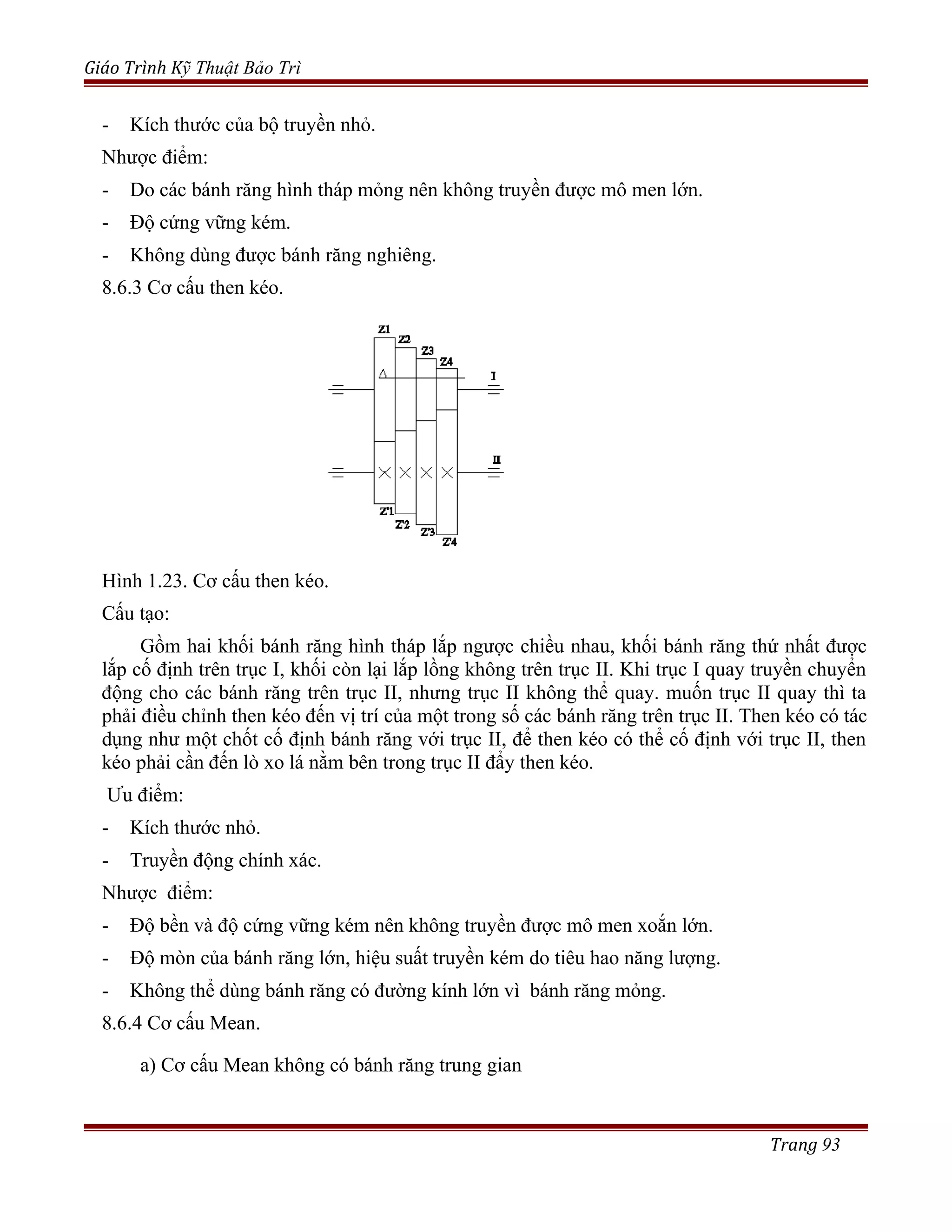 Giáo Trình Kỹ Thuật Bảo Trì
- Kích thước của bộ truyền nhỏ.
Nhược điểm:
- Do các bánh răng hình tháp mỏng nên không truyền được mô men lớn.
- Độ cứng vững kém.
- Không dùng được bánh răng nghiêng.
8.6.3 Cơ cấu then kéo.
Hình 1.23. Cơ cấu then kéo.
Cấu tạo:
Gồm hai khối bánh răng hình tháp lắp ngược chiều nhau, khối bánh răng thứ nhất được
lắp cố định trên trục I, khối còn lại lắp lồng không trên trục II. Khi trục I quay truyền chuyển
động cho các bánh răng trên trục II, nhưng trục II không thể quay. muốn trục II quay thì ta
phải điều chỉnh then kéo đến vị trí của một trong số các bánh răng trên trục II. Then kéo có tác
dụng như một chốt cố định bánh răng với trục II, để then kéo có thể cố định với trục II, then
kéo phải cần đến lò xo lá nằm bên trong trục II đẩy then kéo.
Ưu điểm:
- Kích thước nhỏ.
- Truyền động chính xác.
Nhược điểm:
- Độ bền và độ cứng vững kém nên không truyền được mô men xoắn lớn.
- Độ mòn của bánh răng lớn, hiệu suất truyền kém do tiêu hao năng lượng.
- Không thể dùng bánh răng có đường kính lớn vì bánh răng mỏng.
8.6.4 Cơ cấu Mean.
a) Cơ cấu Mean không có bánh răng trung gian
Trang 93
 
