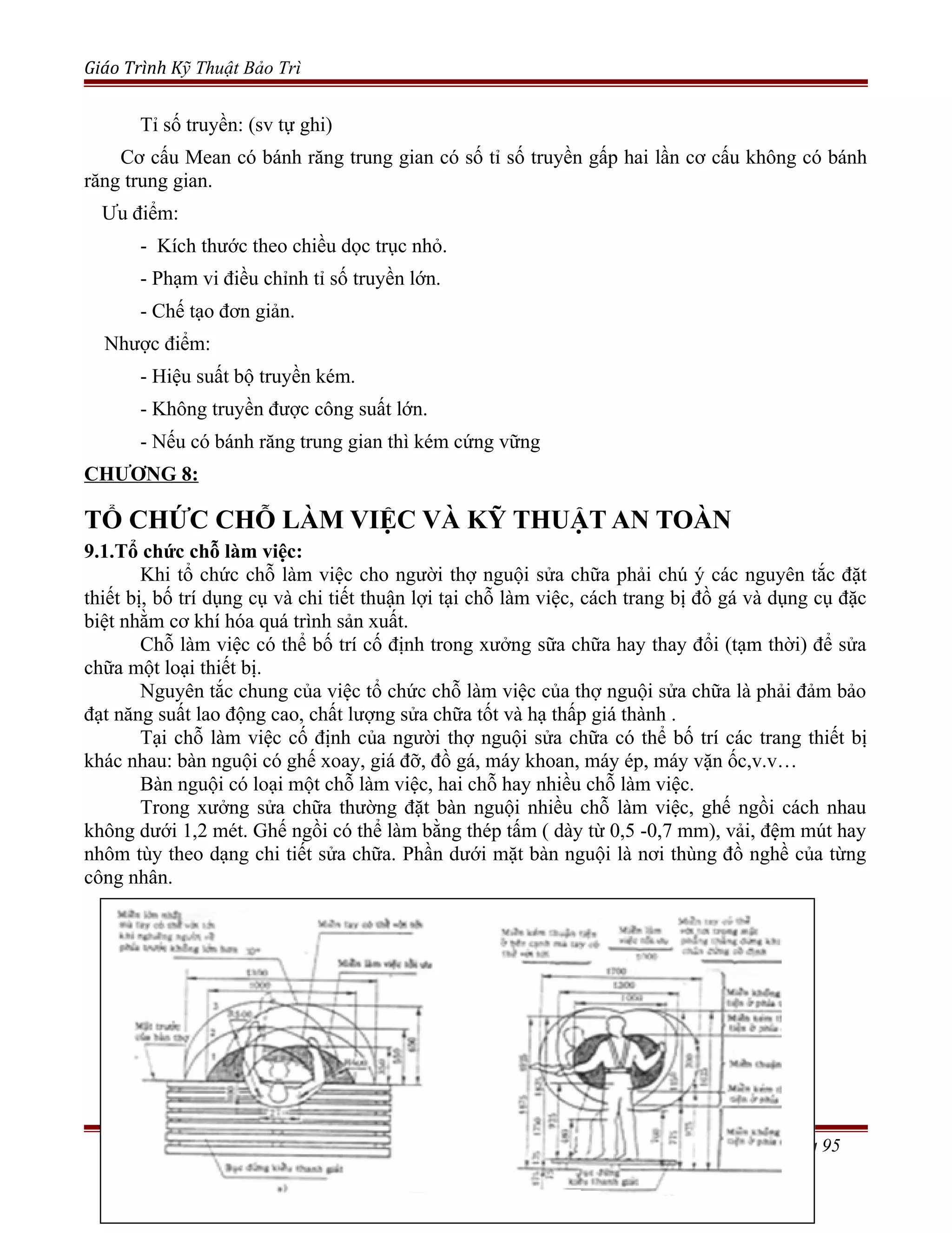 Giáo Trình Kỹ Thuật Bảo Trì
Tỉ số truyền: (sv tự ghi)
Cơ cấu Mean có bánh răng trung gian có số tỉ số truyền gấp hai lần cơ cấu không có bánh
răng trung gian.
Ưu điểm:
- Kích thước theo chiều dọc trục nhỏ.
- Phạm vi điều chỉnh tỉ số truyền lớn.
- Chế tạo đơn giản.
Nhược điểm:
- Hiệu suất bộ truyền kém.
- Không truyền được công suất lớn.
- Nếu có bánh răng trung gian thì kém cứng vững
CHƯƠNG 8:
TỔ CHỨC CHỖ LÀM VIỆC VÀ KỸ THUẬT AN TOÀN
9.1.Tổ chức chỗ làm việc:
Khi tổ chức chỗ làm việc cho người thợ nguội sửa chữa phải chú ý các nguyên tắc đặt
thiết bị, bố trí dụng cụ và chi tiết thuận lợi tại chỗ làm việc, cách trang bị đồ gá và dụng cụ đặc
biệt nhằm cơ khí hóa quá trình sản xuất.
Chỗ làm việc có thể bố trí cố định trong xưởng sữa chữa hay thay đổi (tạm thời) để sửa
chữa một loại thiết bị.
Nguyên tắc chung của việc tổ chức chỗ làm việc của thợ nguội sửa chữa là phải đảm bảo
đạt năng suất lao động cao, chất lượng sửa chữa tốt và hạ thấp giá thành .
Tại chỗ làm việc cố định của người thợ nguội sửa chữa có thể bố trí các trang thiết bị
khác nhau: bàn nguội có ghế xoay, giá đỡ, đồ gá, máy khoan, máy ép, máy vặn ốc,v.v…
Bàn nguội có loại một chỗ làm việc, hai chỗ hay nhiều chỗ làm việc.
Trong xưởng sửa chữa thường đặt bàn nguội nhiều chỗ làm việc, ghế ngồi cách nhau
không dưới 1,2 mét. Ghế ngồi có thể làm bằng thép tấm ( dày từ 0,5 -0,7 mm), vải, đệm mút hay
nhôm tùy theo dạng chi tiết sửa chữa. Phần dưới mặt bàn nguội là nơi thùng đồ nghề của từng
công nhân.
Trang 95
 