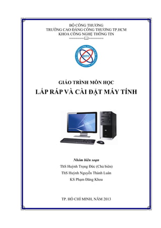 BỘ CÔNG THƯƠNG
TRƯỜNG CAO ĐẲNG CÔNG THƯƠNG TP.HCM
KHOA CÔNG NGHỆ THÔNG TIN
==============

GIÁO TRÌNH MÔN HỌC

LẮP RÁP VÀ CÀI ĐẶT MÁY TÍNH

Nhóm biên soạn
ThS Huỳnh Trọng Đức (Chủ biên)
ThS Huỳnh Nguyễn Thành Luân
KS Phạm Đăng Khoa

TP. HỒ CHÍ MINH, NĂM 2013

 