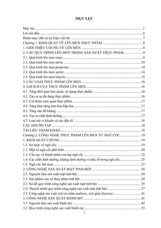 1
MỤC LỤC
Mục lục...........................................................................................................................1
Lời nói đầu......................................................................................................................6
Danh mục chữ và ký hiệu viết tắt...................................................................................7
Chƣơng 1. KHÁI QUÁT VÊ
̀ LÊN MEN THƢ
̣ C PHÂ
̉ M ..............................................8
1. GIƠ
́ I THIÊ
̣ U CHUNG VỀ LÊN MEN ......................................................................8
2. CÁC QUÁ TRÌNH LÊN MEN TRONG SẢN XUẤT THỰC PHẨM......................9
2.1. Quá trình lên men rƣợu............................................................................................9
2.2. Quá trình lên men lactic ........................................................................................10
2.3. Quá trình lên men propionic..................................................................................14
2.4. Quá trình lên men acetic........................................................................................14
2.5. Quá trình lên men butyric......................................................................................15
3. CÁC LOẠI THỰC PHẨM LÊN MEN....................................................................16
4. LỢI ÍCH CỦA THỰC PHẨM LÊN MEN...............................................................16
4.1. Tăng thời gian bảo quản, sử dụng thực phẩm .......................................................16
4.2. Tạo ra sự đa dạng thực phẩm.................................................................................16
4.3. Cải thiện cảm quan thực phẩm ..............................................................................17
4.4. Tăng khả năng tiêu hóa hấp thu.............................................................................17
4.5. Tăng sức đề kháng.................................................................................................17
4.6. Tạo ra chất dinh dƣỡng..........................................................................................17
4.7. Loại trừ vi khuẩn và các độc tố .............................................................................18
CÂU HỎI ÔN TẬP ......................................................................................................18
TÀI LIỆU THAM KHẢO............................................................................................18
Chƣơng 2. CÔNG NGHỆ THỰC PHẨM LÊN MEN TỪ NGŨ CỐC........................19
1. KHÁI QUÁT CHUNG ............................................................................................19
1.1. Sơ lƣợc về ngũ cốc ................................................................................................19
1.2. Một số ngũ cốc phổ biến .......................................................................................20
1.3. Cấu tạo và thành phần của hạt ngũ cốc .................................................................22
1.4. Các chất dinh dƣỡng, kháng dinh dƣỡng và độc tố trong ngũ cốc........................25
1.5. Ngũ cốc lên men....................................................................................................27
2. CÔNG NGHỆ SẢN XUẤT MẬT TINH BỘT........................................................29
2.1. Nguyên liệu sản xuất mật tinh bột.........................................................................30
2.2. Sản phẩm của sự thủy phân tinh bột......................................................................34
2.3. Sơ đồ quy trình công nghệ sản xuất mật tinh bột ................................................ 35
2.4. Thuyết minh quy trình công nghệ sản xuất mật tinh bột.......................................37
2.5. Công nghệ sản xuất sirô có chứa maltose, sirô giàu fructose................................41
3. CÔNG NGHỆ SẢN XUẤT BÁNH MỲ..................................................................45
3.1. Nguyên liệu sản xuất bánh mỳ ..............................................................................45
3.2. Quy trình công nghệ sản xuất bánh mỳ.................................................................53
 