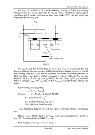 Giáo trình Linh Kiện Điện Tử 
Khi VGS < 0V, (ở E-MOSFET kênh N), do không có thông lộ nối liền giữa hai vùng 
thoát nguồn nên mặc dù có nguồn điện thế V áp vào hai cực thoát và nguồn, điện tử 
ID # 0V). Lúc này, chỉ có một 
hi VGS>0, một điện trường được tạo ra ở vùng cổng. Do cổng mang điện tích 
dương nên hút các điện tử trong nền p- (là hạt tải điện thiểu số) đến tập trung ở mặt đối 
diện a vùng cổng. Khi VGS đủ lớn, lực hút mạnh, các điện tử đến tập trung nhiều và tạo 
thành một thông lộ tạm thời nối liền hai vùng nguồn S và thoát D. Điện thế VGS mà từ đó 
dòng iện thoát ID bắt đầu tăng được gọi là đ hế thềm cổng - nguồn (gate-to-source 
threshold voltage) VGS(th). Khi VGS tăng lớn hơn VGS(th), dòng điện thoát ID tiếp tục tăng 
nhanh. 
gười ta chứng minh được rằng: 
rong đó: ID là dòng điện thoát của E-MOSFET 
K là hằng số với đơn vị 
DDcũng không thể di chuyển nên không có dòng thoát ID ( dòng điện rỉ rất nhỏ chạy qua. 
Thân p-n+ 
S 
G 
D 
SiO2 
- V + DD 
VGS = 0V 
n+ 
Mạch tương đương 
Hình 31 
K 
củ 
iện t 
đ 
N 
[]2)th(GSGSDVVKI−= 
T 
2VA 
VGS là điện thế phân cực cổng nguồn. 
VGS(th) là điện thế thềm cổng nguồn. 
thường được tìm một cách gián tiếp từ các thông số do nhà sản xuất cung 
cấp. 
Thí dụ: Một E-MOSFET kênh N có VGS(th) =3,8V và dòng điện thoát ID = 10mA khi 
VGS = 8V. Tìm dòng điện thoát ID khi VGS = 6V. 
Giải: trước tiên ta tìm hằng số K từ các thông số: 
Hằng số K 
Trang 109 Biên soạn: Trương Văn Tám 
 