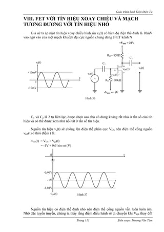 Giáo trình Linh Kiện Điện Tử 
VIII. FET VỚI TÍN HIỆU XOAY CHIỀU VÀ MẠCH 
TƯƠNG ĐƯƠNG VỚI TÍN HIỆU NHỎ 
Giả sử ta áp một tín hiệu xoay chiều hình sin v (t) có biên độ điện thế đỉnh là 10mV 
vào ngõ vào của một mạch khuếch đạ ồn c ùng JFET kênh N 
C1 và C2 là 2 tụ liên lạc, được chọn sao cho có dung kháng rất nhỏ ở tần số của tín 
hiệu và có thể được xem như nối tắt ở tần số tín hiệu. 
Nguồn tín hiệu vs(t) sẽ chồng lên điện thế phân cực VGS nên điện thế cổng nguồn 
vGS(t) ở thời điểm t là: 
vGS(t) = VGS + Vgs(t) 
= -1V + 0,01sin ωt (V) 
guồn tín hiệu có điện thế đỉnh nhỏ nên điện thế cổng nguồn vẫn luôn luôn âm. 
Nhờ ặc tuyến truyền, chúng ta thấy rằng điểm điều hành sẽ di chuyển khi VGS thay đổI 
s 
i cực nguhung d 
~ 
C2 
D = 820Ω 
RG 100KΩ 
v0(t) 
vGS(t) 
+ 
- 
+VDD = 20V 
GG = -1V 
Hình 36 
vS(t) 
vDS(t) 
+ 
- 
-V 
R 
C1 
vS(t) 
t 
0 
-10mV 
+10mV 
≈ vGS(t) t -1V -1,01V -0,99V 0 Hình 37 
N 
đ 
Trang 113 Biên soạn: Trương Văn Tám 
 