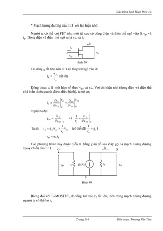 Giáo trình Linh Kiện Điện Tử 
* Mạch tương đương của FET với tín hiệu nhỏ: 
Người ta có thể coi FET như một tứ cự có dòng điện và điện thế ngõ vào là vgs và 
ig. Dòng điện và điện thế ngõ ra là vds và id 
cig vgsvds 
id 
Hình 39 
Do dòng ig rất nhỏ nên FET có tổng trở ngõ vào là: 
g 
gsir=π rất lớn 
v 
Dòng thoát id là một hà Với tín hiệến thiên quanh điểm đi 
m số theo vgs và vds. u nhỏ (dòng điện và điện thế 
chỉ bi ều hành), ta sẽ có: 
QDSDSDQgsGSDDvvivvii∂ ∂ 
+ 
∂ 
∂ 
= 
Người ta đặt: igD∂ = và i1D∂ = vGS Q 
m ∂ r v o DS Q ∂ 
Ta có: )gvods=+= oogsmdr1ñaët theå (coù r1vgi 
vgs = rπ.igCác phương trình này được diễn tả bằng giản đồ sau đây gọi là mạch tương đương 
xoay 
Riêng đối g mạch tương đương 
người ta có thể b 
chiều của FET. 
với E-MOSFET, do tổng trở vào rπ rất lớn, nên tron 
ỏ rπ vgs 
D 
S 
rπ gmvgs r0 vds 
id 
Hình 40 
G 
Trang 116 Biên soạn: Trương Văn Tám 
 