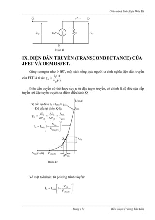 Giáo trình Linh Kiện Điện Tử 
GDid 
vgsv gmvgs r0 ds 
S 
IX. IỆN DẪN TRUYỀN (TRANSCONDUCTANCE) CỦA 
JFET VÀ DEMOSFET. 
ũng tương tự như ở BJT, một cách tổng quát người ta định nghĩa điện dẫn truyền 
của FET là tỉ số: 
Đ 
C)t(v)t(iggsdm= 
của tiếp 
tuyến v 
Điện dẫn truyền có thể được suy ra từ đặc tuyến truyền, đó chính là độ dốc 
ới đặc tuyến truyền tại điểm điều hành Q 
Hình 41 
Q 
VGS (volt) 
ID(mA) Độ dốc tại điểm ID = IDSS là gmo ΔVGS 
ΔID 
VGS(off) 
IDSS 
Độ dốc tại điểm Q là: )t(gs)t(dGSDGSDmviΔ 
V 
I 
V 
g dI = 
Δ 
= 
Về mặt toán học, từ phương trình truyền: 2)off(GSGSDSSDVV1II⎥⎥⎦ ⎤ ⎢⎢⎣ ⎡ −= 
2GSDSSVV1I⎥⎤ ⎢⎢⎣ ⎡ −= 
GS(off ) 
D I 
⎥⎦ Hình 42 
d= 
Trang 117 Biên soạn: Trương Văn Tám 
 