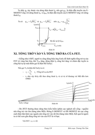 Giáo trình Linh Kiện Điện Tử 
Ta thấy gm tùy thuộc vào dòng điện thoát ID, nếu gọi gm1 là điện dẫn truyền của E-MOSFET 
ứng với dòng thoát ID1 và gm2 là điện dẫn truyền của E-MOSFET ứng với dòng 
thoát ID2 
Ta có: m1D1KI2g= và 2D2mKI2g= nên: 
D1 
D2 
m2 m1 I 
I 
g = g 
− 
ID(mA) 
ID1 
Q 
IDmax [ ]2 
D GS GS(th) I = K V − V 
dốc tại Q là gm1 Độ 
VGS(th)0 VGS (volt) 
XI. TỔNG TRỞ VÀO VÀ TỔNG TRỞ RA CỦA FET. Hình 43 
- Giống như ở BJT, người ta cũng dùng hiệu ứng Early để định nghĩa tổng trở ra của FET (ở vùng bảo hòa, khi VDS tăng, dòng điện ID cũng hơi tăng và chùm đặc tuyến ra cũng hội tụ tại một điểm gọi là điện thế Early). 
Nếu gọi VA là điện thế Early ta có: FET cuûa ratrôû Toång : roDAoIVr= − ro như vậy thAy đổi theo dòng thoát ID và có trị số khoảng vài MΩ đến hơn 
10MΩ 
- Do JFET thường được dùng theo kiểu hiếm (phân cực nghịch nối cổng - nguồn) 
nên t ng trở vào lớn (hàng trăm MΩ). Riêng E-MOSFET và DE-MOSFET do cực cổng 
cách điện hẳn khỏi cực nguồn nên tổng trở vào rất lớn (hàng trăm MΩ). Kết quả là người 
ta có thể xem gần đúng tổng trở vào của FET là vô hạn. 
Với FET : rπ ≈ ∞ Ω 
0 
VDS(volt) 
Early voltage 
ID(m 
A) VGS 
Hình 44 
ổ 
Trang 119 Biên soạn: Trương Văn Tám 
 