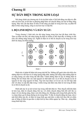 Giáo trình Linh Kiện Điện Tử 
Chương II 
SỰ DẪN ĐIỆN TRONG KIM LOẠI 
Nội dung chính của chương này là ôn lại khái niệm về độ linh động của điện tử, dẫn suất của kim loại, từ đó đưa ra phương pháp khảo sát chuyển động của hạt tử bằng năng lượng. Mục tiêu cần đạt được là hiểu rõ thế năng của điện tử trong kim loại, sự phân bố điện tử theo năng lượng, công ra của kim loại và tiếp thế. 
I. ĐỘ LINH ĐỘNG VÀ DẪN XUẤT: 
Trong chương I, hình ảnh của dải năng lượng trong kim loại đã được trình bày. Theo sự khảo sát trên, dải năng lượng do điện tử chiếm có thể chưa đầy và không có dải cấm cho những năng lượng cao. Nghĩa là điện tử có thể di chuyển tự do trong kim loại dưới tác dụng của điện trường. 
Na 
Hình 1 
+ 
+ 
+ 
+ 
+ 
+ 
+ 
+ 
+ 
+ 
+ 
+ 
+ 
+ 
+ 
+ 
→ E 
Hình trên vẽ phân bố điện tích trong tinh thể Na. Những chỗ gạch chéo tiêu biểu cho những điện tử ở dải hóa trị có năng lượng thấp nhất, những chỗ trắng chứa những điện tử có năng lượng cao nằm trong dải dẫn điện. Chính những điện tử này là những điện tử không thể nói thuộc hẳn vào một nguyên tử nhất định nào và có thể di chuyển tự do từ nguyên tử này sang nguyên tử khác. Vậy kim loại được coi là nơi các ion kết hợp chặt chẽ với nhau và xếp đều đặn trong 3 chiều trong một đám mây điện tử mà trong đó điện tử có thể di chuyển tự do. 
Hình ảnh này là sự mô tả kim loại trong chất khí điện tử. Theo thuyết chất khí điện tử kim loại, điện tử chuyển động liên tục với chiều chuyển động biến đổi mỗi lần va chạm với ion dương nặng, được xem như đứng yên. Khoảng cách trung bình giữa hai lần va chạm được gọi là đoạn đường tự do trung bình. Vì đây là chuyển động tán loạn, nên ở một thời điểm nào đó, số điện tử trung bình qua một đơn vị diện tích theo bất cứ chiều nào sẽ bằng số điện tử qua đơn vị diện tích ấy theo chiều ngược lại. Như vậy , dòng điện trung bình triệt tiêu. 
Trang 12 Biên soạn: Trương Văn Tám 
 