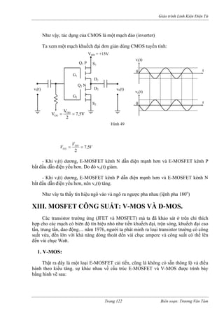 Giáo trình Linh Kiện Điện Tử 
Như vậy, tác dụng của CMOS là một mạch đảo (inverter) 
Ta xem một mạch khuếch đại đơn giản dùng CMOS tuyến tính: 
G1 
S1 
D1 
G2 
D2 
V 
S2 
vi(t) v0(t) 
Q1 P 
Q2 N 
Hình 49 
VVVDDGG5,72== - Khi vi(t) dư OSFET kênh N dẫn điện mạnh hơn và E-MOSFET kênh P 
bắt đầu dẫn điện yế o đó vo(t) giảm. 
- Khi vi(t) dương, E-MOSFET kênh P dẫn điện m MOSFET kênh N 
bắt đầu dẫn điện yếu hơn, nên vo(t) tăng. 
Như vây ta thấ u ngõ vào và ngõ ra ngược pha nhau (lệnh pha 
III. MOSFET CÔNG SUẤT: V-MOS VÀ D-MOS. 
Các transistor trường ứng (JFET và MOSFET) mà ta đã khảo sát ở trên chỉ thích 
ợp cho các mạch có biên độ tín hiệu nhỏ như tiền khuếch đại, trộn sóng, khuếch đại cao 
n, trung tần, dao động… năm 1976, người ta phát minh ra loại transistor trường có công 
uất vừa, đến lớn với khả năng dòng thoát đến vài chục ampere và công suất có thể lên 
ến vài chục Watt. 
1. V-MOS: 
Thật ra đây là một loại E-MOSFET cải tiến, cũng là không có sẵn thông lộ và điều 
ành theo kiểu tăng. sự khác nhau về cấu trúc E-MOSFET và V-MOS được trình bày 
ằng hình vẽ sau: 
ơng, E-M 
u hơn. D 
ạnh hơn và E- 
y tín hiệ 
180) 
o 
X 
h 
tầ 
s 
đ 
h 
b 
DD = +15V 
7,5V 
2 
VDD 
GG = = 
vi(t) 
0 t 
vo(t) 
0 
t V 
Trang 122 Biên soạn: Trương Văn Tám 
 