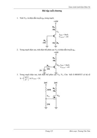 Giáo trình Linh Kiện Điện Tử 
Bài tập cuối chương 
2. Trong m iện sau, tính điện thế phân cực V và điện dẫn truyền gm. 
3. Trong mạch điện sau, tính điện thế phân cực VD, VG. Cho biết E-MOSFET có hệ số 
1. Tính VD, và điện dẫn truyền gm trong mạch: +12VR 
G 
5K 
E 
D 
ạch đ 
D 
1M 1K R 
R 
IDSS = 4mA 
VGS(off) = -4V 
VD 
D 
+12V 
R 
G 
5K 
2V 
V 
D 
1M 
R IDSS = 4mA 
VGS(off) = -4V 
⎟⎠ ⎜⎝ =2V1k và V 
⎛ mA⎞ 
GS(th) = 3V. 24V 
GD5K 
2MVVDR10M 
24V 
Trang 125 Biên soạn: Trương Văn Tám 
 