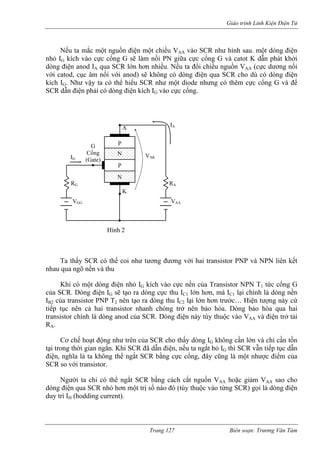 Giáo trình Linh Kiện Điện Tử 
Nếu ta mắc một nguồn điện một chiều VAA vào SCR như hình sau. một dòng điện 
nhỏ IG kích vào cực cổng G sẽ làm nối PN giữa cực cổng G và catot K dẫn phát khởi 
dòng lớn hơn nhiều. Nếu ta đổi chiều nguồn VAA (cực dương nối 
với catod, cục âm nối với anod) sẽ không có dòng điện qua SCR cho dù có dòng điện 
kích 
ền và thu 
G h vào cực nền của Transistor NPN T1 tức cổng G 
của S 
. Dòng điện này tùy thuộc vào VAA và điện trở tải 
RA. 
AA AA 
n một trị số nào đó (tùy thuộc vào từng SCR) gọi là dòng điện 
duy t 
điện anod IA qua SCR 
IG. Như vậy ta có thể hiểu SCR như một diode nhưng có thêm cực cổng G và để SCR dẫn điện phải có dòng điện kích IG vào cực cổng. 
Cổng 
P 
N 
Ta thấy SCR có thể coi như tương đương với hai transistor PNP và NPN liên kết nhau qua ngõ n 
Khi có một dòng điện nhỏ I kíc 
CR. Dòng điện IG sẽ tạo ra dòng cực thu IC1 lớn hơn, mà IC1 lại chính là dòng nền IB2 của transistor PNP T2 nên tạo ra dòng thu IC2 lại lớn hơn trước… Hiện tượng này cứ tiếp tục nên cả hai transistor nhanh chóng trở nên bảo hòa. Dòng bảo hòa qua hai transistor chính là dòng anod của SCR 
Cơ chế hoạt động như trên của SCR cho thấy dòng IG không cần lớn và chỉ cần tồn tại trong thời gian ngắn. Khi SCR đã dẫn điện, nếu ta ngắt bỏ IG thì SCR vẫn tiếp tục dẫn điện, nghĩa là ta không thể ngắt SCR bằng cực cổng, đây cũng là một nhược điểm của SCR so với transistor. Người ta chỉ có thể ngắt SCR bằng cách cắt nguồn V hoặc giảm V sao cho dòng điện qua SCR nhỏ hơ 
rì IH (hodding current). 
A G 
K N 
(Gate) P IA RG R 
V V 
GGAAA IG VAK 
Hình 2 
Trang 127 Biên soạn: Trương Văn Tám 
 