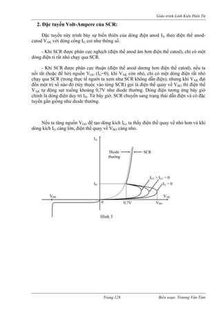 Giáo trình Linh Kiện Điện Tử 
2. 
phân cực n 
ạy qua SC 
n điện thế catod), nếu ta 
nối tắt (hoặc để hở) nguồn VGG (IG=0), khi VAK còn nhỏ, ch có một dòng điện rất nhỏ 
chạy qua SCR (trong thực tế người ta xem n SCR không dẫn điện), nhưng khi VAK đạt 
đền một trị số nào đó (tùy thuộc vào từng SCR) gọi là điện thế quay về VBO thì điện thế 
VAK động sụt xuống khoảng 0,7V như diode thường. Dòng điện tương ứng bây giờ 
chính là dòng điện duy trì IH. Từ bây giờ, SCR chuyển sang trạng thái dẫn điện và có đặc 
tuyến gần giống như diode thường. 
ếu ta tăng nguồn VGG để tạo dòng kích IG, ta thấy điện thế quay về nhỏ hơn và khi 
dòng kích IG càng lớn, điện thế quay về VBO ỏ. 
Đặc tuyến Volt-Ampere của SCR: Đặc tuyến này trình bày sự biến thiên của dòng điện anod IA theo điện thế anod- catod VAK với dòng cổng IG coi như thông số. - Khi SCR đượcghịch (điện thế anod âm hơn điện thế catod), chỉ có một dòng điện rỉ rất nhỏ chR. - Khi SCR được phân cực thuận (điện thế anod dương hơỉ 
hư 
tự 
N 
càng nh 
0 
IA 
e SCR 
ng 
Diodthườ 
VAK 
IG = 0 IG2 > IG1 > 0 IH 
VBO 0,7VVBRHình 3 
Trang 128 Biên soạn: Trương Văn Tám 
 