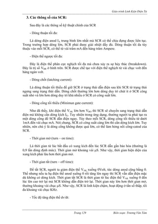 Giáo trình Linh Kiện Điện Tử 
3. Các thông số của SCR: 
Sau đây là các thông số kỹ thuật chính của S 
- Dòng thuận tối đ 
Là dòng điện anod IA trung h mà SCR có thể chịu đựng được liên tục. 
Trong trường hợp dòng lớn, SCR phải được giải nhiệt đầy đủ. Dòng thuận tối đa tùy 
thuộc vào mỗi SCR, có thể từ vài trăm mA đến hàng trăm Ampere. 
- Điện thế ngược tối đa: 
Đây là điện thế phân cực nghịch tối đa mà ch a xảy ra sự hủy thác (breakdown). 
Đây olt đến 
hàng 
- Dòng chốt (latching current): 
Là dòng thuận tối thiểu để giữ SCR ở trạng thái dẫn điện sau khi SCR từ trạng thái 
ngưng sang trạng thái òng chốt thường lớn hơn dòng duy trì chút ít ở SCR công 
suất nhỏ và lớn hơn dòng duy trì khá nhiều ở SCR có công s 
- Dòng cổng tối thiểu (Minimun gate current): 
Như đã thấy, khi điện thế VAK lớn hơn VBO thì SCR sẽ chuyển sang trạng thái dẫn 
điện mà không cần dòng kích IG. Tuy nhiên trong ứng dụng, thường người ta phải tạo ra 
một dòng cổng để SCR dẫn điện ngay. Tùy th ổng tối thiểu từ dưới 
1mA đến vài chục mA. Nói chung, SCR có côn àng lớn thì cần dòng kích lớn. Tuy 
nhiên n chú ý là dòng cổng không được quá lớn, có thể làm hỏng nối cổng-catod của 
SCR 
đến lúc SCR dẫn gần bảo hòa (thường là 
0,9 n mở khoảng vài μS. Như vậy, thời gian hiện diện của 
xung kích ph 
- Thời gian tắt (turn – off time): 
Để tắt SCR, người ta giảm điện thế VAK xuống 0Volt, tức dòng anod cũng bằng 0. 
Thế nhưng nếu ta hạ điện thế anod xuống 0 rồi tăng lên ngay thì SCR vẫn dẫn điện mặc 
dù không có dòng kích. Thời gian tắt SCR là thời gian từ lúc điện thế VAK xuống 0 đến 
lúc lên cao trở lại mà SCR không dẫn điện trở lại. Thời gian này lớn hơn thời gian mở, 
thường khoảng vài chục μS. Như vậy, SCR là linh kiện chậm, hoạt động ở tần số thấp, tối 
đa khoảng vài chục KHz. 
- Tốc độ tăng điện thế dv/dt: 
CR 
a: 
bìn 
lớn nhất 
ư 
là trị số VBR ở hình trên. SCR được chế tạo với điện thế nghịch từ vài chục v ngàn volt. 
dẫn. D 
uất lớn. 
eo mỗi SCR, dòng cg suất c 
, nê. 
- Thời gian mở (turn – on time): 
Là thời gian từ lúc bắt đầu có xung kích lần dòng định mức). Thởi gia 
ải lâu hơn thời gian mở. 
Trang 129 Biên soạn: Trương Văn Tám 
 