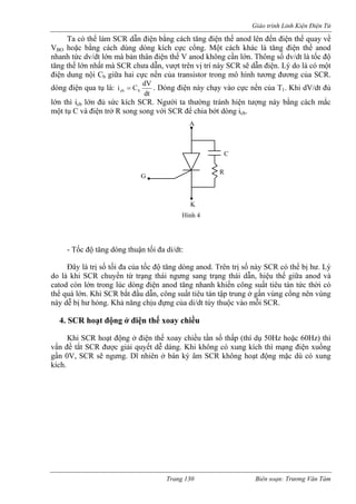 Giáo trình Linh Kiện Điện Tử 
Ta có thể làm SCR dẫn điện bằng cách tăng điện thế anod lên đến điện thế quay vV 
ề 
nod 
thân điện thế V anod không cần lớn. Thông số dv/dt là tốc độ 
tăng t t trên vị trí này SCR sẽ dẫn điện. Lý do là có một 
điện ransistor trong mô hình tương đương của SCR. 
dòng iện qua tụ là: 
BO hoặc bằng cách dùng dòng kích cực cổng. Một cách khác là tăng điện thế anhanh tức dv/dt lớn mà bản 
hế lớn nhất mà SCR chưa dẫn, vượdung nội Cb giữa hai cực nền của tdtdVCibcb= c kích SCR. Ng 
đ . Dòng điện này chạy vào cực nền của T1. Khi dV/dt đủ 
lớn thì icb lớn đủ sứ ười ta thường tránh hiện tượng này bằng cách mắc 
một tụ C và điện trở R song song với SCR để chia bớt dòng icb. 
Đây là trị số tối đa của tốc độ tăng dòng anod. Trên trị số này SCR có thể bị hư. Lý 
do là khi SCR chuyển từ trạng thái ngưng sang trạng thái dẫn, hiệu thế giữa anod và 
catod còn lớn trong lúc dòng điện anod tăng nhanh khiến công suất tiêu tán tức thời có 
thể quá lớn. Khi SCR bắt đầu dẫn, công suất tiêu tán tập trung ở gần vùng cổng nên vùng 
này dễ bị hư hỏng. Khả năng chịu đựng của di/dt tùy thuộc vào mỗi SCR. 
4. SCR hoạt động ở điện thế xoay chiều 
Khi SCR hoạt động ở điện thế xoay chiều tần số thấp (thí dụ 50Hz hoặc 60Hz) thì 
vấn đề tắt SCR được giải quyết dễ dàng. Khi không có xung kích thì mạng điện xuống 
gần 0V, SCR sẽ ngưng. Dĩ nhiên ở bán kỳ âm SCR không hoạt động mặc dù có xung 
kích. 
A K 
G 
C 
R 
Hình 4 
- Tốc độ tăng dòng thuận tối đa di/dt: 
Trang 130 Biên soạn: Trương Văn Tám 
 