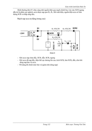 Giáo trình Linh Kiện Điện Tử 
Bình thường đèn 6V cháy sáng nhờ nguồn điện qua mạch chỉnh lưu. Lúc này SCR ngưng dẫn do bị phân cực nghịch, accu được nạp qua D1, R1. Khi mất điện, nguồn điện accu sẽ làm thông SCR và thắp sáng đèn. 
Mạch nạp accu tự động (trang sau) - Khi accu nạp chưa đầy, SCR1 dẫn, SCR2 ngưng 
- Khi accu đã nạp đầy, điện thế cực dương lên cao, kích SCR2 làm SCR2 dẫn, chia bớt 
dòng nạp bảo vệ accu. 
- VR dùng để chỉnh mức bảo vệ (giảm nhỏ dòng nạp) 
D2 
D1 
50uF 
6,3V 
6,3V ~ 110V SCR1 
R3 1K 
ACCU 12V 
SCR2 
R3 1K 
D3 
+ 
- 
R1 47Ω 2W R2 47Ω 2W 
VZ = 11V 
R4 47Ω 2W 
VR 
750Ω 
Hình 8 
~220V 
6V 
2W 
Trang 132 Biên soạn: Trương Văn Tám 
 