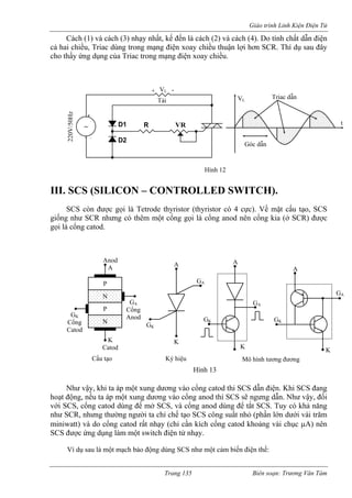 Giáo trình Linh Kiện Điện Tử 
Cách (1) và cách (3) nhạy nhất, kế đến là cách (2) và cách (4). Do tính chất dẫn điện 
cả hai chiều, Triac dùng trong mạng điện xoay chiều thuận lợi hơn í dụ sau đây 
cho thấy ứng dụng của Triac trong mạng điện xoay chiều. 
III. SCS (SILICON – CONTROLLED SWITCH). 
Như hi ta áp một xun ơng vào cổng catod thi SCS dẫn điện. Khi SCS đang 
hoạt động, nếu ta áp một xung dươ cổng anod thì SCS sẽ ngưng dẫn. Như v y, đối 
với SCS, cổng catod dùng để mở SCS, và cổng anod dùng để tắt SCS. Tuy có khả năng 
như SCR, nhưng thường người ta chỉ chế tạo SCS công suất nhỏ (phần lớn dưới vài trăm 
miniwatt) và do cổng catod rất nhạy (chỉ cần kích cổng catod khoảng vài chục μA) nên 
SCS ược ứng dụng làm một switch điện tử nhạy. 
í dụ sau là một mạch báo động dùng SCS như một cảm biến điện thế: 
SCR. Th 
~ VR 
. + 
- . D2 
D1 R 
220V/50Hz 
Tải 
+ VL - 
Hình 12 
Góc dẫn 
Triac dẫn 
t 
L 
V 
SCS còn được gọi là Tetrode thyristor (thyristor có 4 cực). Về mặt cấu tạo, SCS giống như SCR nhưng có thêm một cổng gọi là cổng anod nên cổng kia (ở SCR) được gọi là cổng catod. 
vậy, k 
g dư 
ng vào 
ậ 
đ 
V 
N 
N 
Anod A 
K 
Catod 
GK 
Cổng 
Catod 
Cấu tạo 
P 
P 
GA 
Cổng 
Anod 
K 
G 
A 
K 
GA 
A 
K 
GK 
GA 
Mô hình tương đương 
Hình 13 
Ký hiệu 
K 
A 
GK 
GA 
Trang 135 Biên soạn: Trương Văn Tám 
 