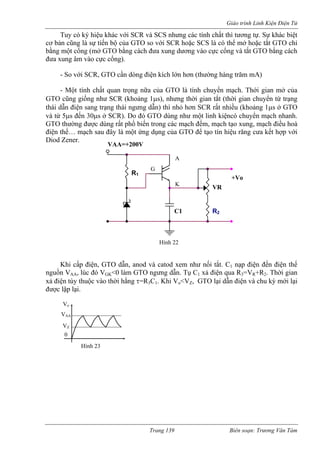 Giáo trình Linh Kiện Điện Tử 
Tuy có ký hiệu khác với SCR và SCS nhưng các tính chất thì tương tự. Sự khác biệt cơ bản cũng là sự tiến bộ của GTO so với SCR hoặc SCS là có thể mở hoặc tắt GTO chỉ bằng một cổng (mở GTO bằng cách đưa xung dương vào cực cổng và tắt GTO bằng cách đưa xung âm vào cực cổng). 
- So với SCR, GTO cần dòng điện kích lớn hơn (thường hàng trăm mA) 
nữa của GTO là tính chuyển mạch. Thới gian mở của 
GTO cũng giống như SCR (khoảng 1μs), nhưng thời gian tắt (thời gian chuyển từ trạng 
thái dẫn điện sang trạng thái ngưng d hì nhỏ hơn SCR rất nhiều (khoảng 1μs ở GTO 
và từ 5μs đến 30μs ở SCR). Do đó GTO dùng như một linh kiệncó chuyển mạch nhanh. 
GTO thường được dùng rất phổ biến trong các mạch đếm, mạch tạo xung, mạch điều hoà 
điện sau đây là một ứng dụn 
Diod Zener. 
ấp điện, GTO dẫn, anod và catod xem như nối tắt. C1 nạp điện đến điện thế 
nguồn VAA, lúc đó VGK<0 làm GTO ngưng dẫn. Tụ C1 xả điện qua R3=VR+R2. Thời gian 
xả điện tùy thuộc vào t ng τ=R3C1. Khi Vo<VZ, GTO lại dẫn điện và chu kỳ mới lại 
được lập lại. 
- Một tính chất quan trọng 
ẫn) t 
thế… mạchg của GTO để tạo tín hiệu răng cưa kết hợp với VAA=+200V A K 
R2 
Khi c 
hời hằ 
Hình 23 
Vo 
VAA 
VZ 
0 
+Vo R1VR C1 
VR Hình 22 
A K G 
Trang 139 Biên soạn: Trương Văn Tám 
 
