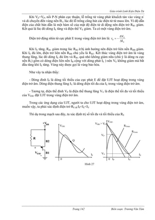 Giáo trình Linh Kiện Điện Tử 
Khi VE=VP, nối P-N phân cực thuận, lỗ trống từ vùng phát khuếch tán vào vùng n-và 
di chuyển đến vùng nền B1, lúc đó lỗ trống cũng hút các điện tử từ mass lên. Vì độ dẫn 
điện của chất bán dẫn là một hàm số của mật độ điện tử di động nên điện trở RB1 giảm. 
Kết quả là lúc đó dòng IE tăng và điện thế VE giảm. Ta có một vùng điện trở âm. 
Điện trở động nhìn từ cực phát E trong vùng điện trở âm là: 
EEdIVrΔΔ−= Khi IE tăng, RB1 giảm trong lúc RB2 ít bị ảnh hưởng nên điện trở liên nền RBB giảm. 
Khi IE đủ lớn, điện trở liên nền RBB chủ yếu là RB2. Kết thúc vùng điện trở âm là vùng 
thung lũng, lúc đó dòng IE đủ lớn và RB1 quá nhỏ không giảm nữa (chú ý là dòng ra cực 
nền B1) gồm có dòng điện liên nền B cộng với dòng phát IE ) nên VE không giảm mà bắt 
đầu tăng khi I tăng. Vùng này được gọi là vùng bảo hòa. 
P ủa cực phát E để t UJT hoạt động trong vùng 
điện trở âm. Dòng điện thung lũng IV là dòng điện tối đa của IE trong vùng điện trở âm. 
P V 
EB1 điện trở âm. 
i ta cho UJT hoạt động trong vùng điện trở âm, 
muốn 
B2 Q 
I 
ENhư vây ta nhận thấy: - Dòng đỉnh I là dòng tối thiểu c đặ 
- Tương tự, điện thế đỉnh V là điện thế thung lũng V là điện thế tối đa và tối thiểu của V đặt UJT trong vùng 
Trong các ứng dụng của UJT, ngườ 
vậy, ta phải xác định điện trở RE để IP<IE<IV 
Thí dụ trong mạch sau đây, ta xác định trị số tối đa và tối thiểu của RE 
EB1 
+VBB 
B1 
R 
+ 
- 
V 
VEB1 
IE 
0 
VEB1 
IE 
0 IP IV 
VV 
VP 
VBB > VP 
Emax 
REmin 
Hình 27 
R 
Trang 142 Biên soạn: Trương Văn Tám 
 