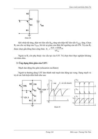 Giáo trình Linh Kiện Điện Tử 
Khi nhiệt độ tăng, điện trở liên nền RBB tăng nên điện thế liên nền VB2Bo cho sự tăng của V 
1 tăng. Chọn 
R2 sa B2 N. Trị của R2 
được 
B1 bù trừ sự giảm của điện thế ngưỡng của nối P 
chọn gần đúng theo công thức: BBBB2VR)040( R→ ≈ , ,8 
η 
Ngoài ra R2 còn phụ thuộc vào cấu tạo của UJT. Trị chọn theo thực nghiệm khoảng 
vài tr 
3. ng dụng đơn giản của UJT: 
ạch dao động thư giãn (relaxation oscillator) 
gười ta thường dùng UJT làm thành một mạch dao động tạo xung. Dạng mạch và 
trị số các linh kiện điển hình như sau: 
BB 
ăm ohm. 
Ứ 
M 
N 
B2 
R1 
B1 V 
R2 
EHình 28 
BB 
330 
VB2 
C1 .1 
R1 
E 
R2 
VB1 
V 
R10K 
+12V 
E 
22 
VE 
t 
VC1 
0 
C1 nạp C1 xã (rất nhanh) 
VB2 
VB1 
VE 
t 
t 
t 
VP 
VV 
Hình 29 
= VP 
Trang 144 Biên soạn: Trương Văn Tám 
 