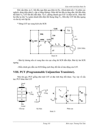 Giáo trình Linh Kiện Điện Tử 
Khi cấp điện, tụ C1 bắt đầu nạp điện qua điện trở RE. (Diod phát-nền 1 bị phân cực 
nghịch, dòng điện phát I xấp xỉ bằng không). Điện thế hai đầu tụ tăng dần, khi đến điện 
thế đ 
V. Đến đây UJT bắt đầu ngưng 
và chu kỳ mới lập lại. 
* Dùng UJT tạo xung kích cho SCR 
- Bán kỳ dương nếu có xung đưa vào cực cổng thì SCR dẫn điện. Bán kỳ âm SCR 
ngưng. 
- Điều chỉnh góc dẫn của SCR bằng cách thay đổi tần số dao động của UJT. 
VIII. PUT (Programmable Unijunction Transistor). 
Như tên gọi, PUT giống như một UJT có đặc tính thay đổi được. Tuy vậy về cấu 
tạo, PUT khác hẳn UJT 
Eỉnh VP, UJT bắt đều dẫn điện. Tụ C1 phóng nhanh qua UJT và điện trở R1. Điện thế hai đầu tụ (tức VE) giảm nhanh đến điện thế thung lũng V 
z 
330 
B1 
470uF 
110V/50Hz 
SCR 
100K 
20K 
+ 
F1 
FUSE 
V=20V 
.1 
47 
5,6K 
UJT B2 
- E 
Hình 30 
220V/50Hz 
Tải 
N 
N 
Anod 
A 
K 
Catod 
P 
P 
G 
Cổng 
G 
Cổng 
Anod 
A 
K 
Catod 
Cấu tạo Ký hiệu Phân cực 
R 
B2 
GK 
R 
A 
V 
I 
AK 
V 
A 
AA 
R 
K 
V 
B1 
Hình 31 
Trang 145 Biên soạn: Trương Văn Tám 
 