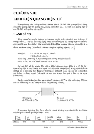 Giáo trình Linh Kiện Điện Tử 
CHƯƠNG VIII 
LIN UANG ĐIỆN TỬ 
rong chương này, chúng ta chỉ đề cập đến một số các linh kiện quang điện tử thông 
dụng như quang điện trở, quang diod, quang transistor, led… các linh kiện quang điện tử 
quá đặc biệt không được 
I. ÁNH SÁNG. 
óng vô tuyến trong hệ thống truyền thanh, truyề ở đèn tia X 
trong y khoa… Tuy có các công dụng khác nhau nhưng lại có chung một bản chất và 
được gọi là sóng điện từ hay bức xạ điện từ. Điểm khác nhau cơ bản của sóng điện từ là 
tần s y bước sóng. Giữa tần số và bước sóng liên hệ bằng hệ thức 
H KIỆN Q 
T 
đề cập đến. 
S 
n hình, ánh sánh phát fc=λ 
ố ha 
Trong đó c là vận tốc ánh sáng = 3.108m/s 
f là tần số tín Hz 
Bước sóng λ tính bằng m. Ngoài ra người ta thường dùng các ước số: 
m = 10-6m ; nm = 10-9m và Amstron = Å = 10‐10m 
rared) và phía tần số cao hơn gọi là bức xạ tử ngoại 
(ultraviolet). 
c bước sóng khoảng 380nm) 
rong vùng ánh sáng thấy được, nếu chỉ có một khoảng ngắn của dải tần số nói trên 
thì cảm giác của mắt ghi nhận được 7 màu: 
h bằng 
μ 
Sự khác biệt về tần số dẫn đến một sự khác biệt quan trọng khác là ta có thể thấy được sóng điện từ hay không. Mắt người chỉ thấy được sóng điện từ trong một dải tần số rất hẹp gọi là ánh sáng thấy được hay thường gọi tắt là ánh sáng. Về phía tần số thấp hơn gọi là bức xạ hồng ngoại (inf 
Ta chỉ có thể thấy được bức xạ có tần số khoảng 4.10-14Hz (tức bước sóng 750nm) đến tần số khoảng 7,8.1014Hz (tứ 
Hồng ngoại (λ=750nm)4.1014Hz Tử ngoại (λ=380nm)7,8.1014Hz 
T 
Tím Violet Lơ Blue Lam Cyan Xanh lá Green Vàng Yellow Cam Orange Đỏ Red 
380nm 430 470 500 560 590 650 750nm 
λ 
Trang 148 Biên soạn: Trương Văn Tám 
 