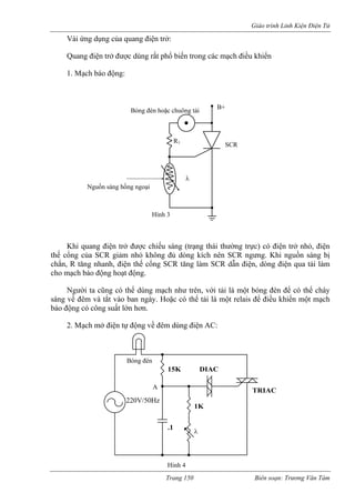 Giáo trình Linh Kiện Điện Tử 
Và của quang điện trở: 
Qua iệ ở được dùng rất phổ b trong các mạch điều khiển 
1. M động: 
Khi quang điện tr được chiếu sáng (trạng thái th n trở nhỏ, điện 
thế cổng của SCR giảm nhỏ không g kích nên SCR ngưng. Kh nguồn sáng bị 
chắn 
i ứng dụng 
ng đ 
n tr 
iến 
ạch báo λ SCRNguồn sáng hồng ngoại 
R1 
Bóng đèn hoặc chuông tải B+ 
Hình 3 
ở 
ường trực) có đi 
ệi 
đủ dòn 
, R tăng nhanh, điện thế cổng SCR tăng làm SCR dẫn điện, dòng điện qua tải làm cho mạch báo động hoạt động. Người ta cũng có thể dùng mạch như trên, với tải là một bóng đèn để có thể cháy sáng về đêm và tắt vào ban ngày. Hoặc có thể tải là một relais để điều khiển một mạch báo động có công suất lớn hơn. 2. Mạch mở điện tự động về đêm dùng điện AC: 
TRIACDIACBóng đèn15K1K 
A 
110V/50Hz.1 
Hình 4 
220V/50Hzλ Trang 150 Biên soạn: Trương Văn Tám 
 